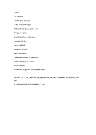 Etudiez.
Fais un cours
Ecoutez de la musique.
Lis des livres en français.
Pratique le français avec tes amis.
Voyage en France.
Regarde des films en français.
Ecrivez une lettre.
Inscris-toi à l’AF.
Cherechez un prof.
Habite au Québec.
Concentrez-vous sur la grammaire.
Vendez des livres en France.
Révisez le cours
Achetez des magazines (revues) en français.
PRENDRE UN TRAIN, UNE DÉCISION, DES PHOTOS, UN CAFÉ, UN REPAS, UNE DOUCHE, UN
BAIN
JE VAIS CHERCHER MES ENFANTS A L’ECOLE.