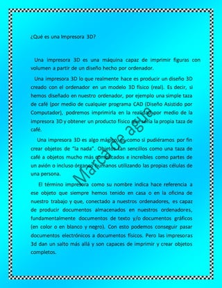 ¿Qué es una Impresora 3D?
Una impresora 3D es una máquina capaz de imprimir figuras con
volumen a partir de un diseño hecho por ordenador.
Una impresora 3D lo que realmente hace es producir un diseño 3D
creado con el ordenador en un modelo 3D físico (real). Es decir, si
hemos diseñado en nuestro ordenador, por ejemplo una simple taza
de café (por medio de cualquier programa CAD (Diseño Asistido por
Computador), podremos imprimirla en la realidad por medio de la
impresora 3D y obtener un producto físico que sería la propia taza de
café.
Una impresora 3D es algo mágico, es como si pudiéramos por fin
crear objetos de “la nada”. Objetos tan sencillos como una taza de
café a objetos mucho más complicados e increíbles como partes de
un avión o incluso órganos humanos utilizando las propias células de
una persona.
El término impresora como su nombre indica hace referencia a
ese objeto que siempre hemos tenido en casa o en la oficina de
nuestro trabajo y que, conectado a nuestros ordenadores, es capaz
de producir documentos almacenados en nuestros ordenadores,
fundamentalmente documentos de texto y/o documentos gráficos
(en color o en blanco y negro). Con esto podemos conseguir pasar
documentos electrónicos a documentos físicos. Pero las impresoras
3d dan un salto más allá y son capaces de imprimir y crear objetos
completos.
 