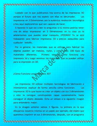 Cuidado con lo que publicamos hoy acerca de las impresoras 3D
porque el futuro que nos espera con ellas es abrumador. Las
impresoras en 3 Dimensiones son la auténtica revolución tecnológica
y hoy aquí explicaremos qué son capaces de hacer.
Si leyendo lo que vas a leer te preguntas si tú mismo podrías tener
una de estas impresoras en 3 Dimensiones en tu casa ya te
adelantamos que puedes estar tranquilo, ¡PODRÁS! Ya se está
trabajando para fabricar impresoras 3D a precios asequibles para
cualquier bolsillo.
Por lo general, los materiales que se utilizan para fabricar los
objetos pueden ser metales, nylon, y como unos 100 tipos de
materiales diferentes. Primero veamos cómo funciona una
impresora 3d y luego veremos los materiales que se pueden utilizar
para la impresión en 3D.
¿Cómo Funciona una Impresora 3D?
Las impresoras 3D utilizan múltiples tecnologías de fabricación e
intentaremos explicar de forma sencilla cómo funcionan. Las
impresoras 3D lo que hacen es crear un objeto con sus 3 dimensiones
y esto lo consigue construyendo capas sucesivamente hasta
conseguir el objeto deseado. Echa un vistazo a la siguiente imagen
para entenderlo mejor:
En la imagen anterior vemos 3 figuras. La primera es la que
dibujamos nosotros mismos en un papel, por ejemplo, del objeto que
queremos imprimir en sus 3 dimensiones, después, con un programa
 