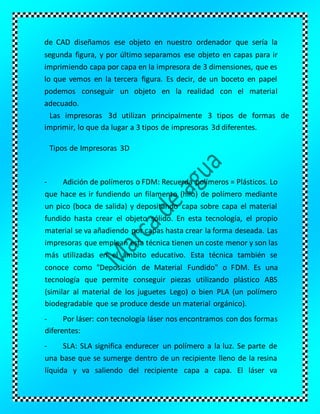 de CAD diseñamos ese objeto en nuestro ordenador que sería la
segunda figura, y por último separamos ese objeto en capas para ir
imprimiendo capa por capa en la impresora de 3 dimensiones, que es
lo que vemos en la tercera figura. Es decir, de un boceto en papel
podemos conseguir un objeto en la realidad con el material
adecuado.
Las impresoras 3d utilizan principalmente 3 tipos de formas de
imprimir, lo que da lugar a 3 tipos de impresoras 3d diferentes.
Tipos de Impresoras 3D
- Adición de polímeros o FDM: Recuerda polímeros = Plásticos. Lo
que hace es ir fundiendo un filamento (hilo) de polímero mediante
un pico (boca de salida) y depositando capa sobre capa el material
fundido hasta crear el objeto sólido. En esta tecnología, el propio
material se va añadiendo por capas hasta crear la forma deseada. Las
impresoras que emplean esta técnica tienen un coste menor y son las
más utilizadas en el ámbito educativo. Esta técnica también se
conoce como "Deposición de Material Fundido" o FDM. Es una
tecnología que permite conseguir piezas utilizando plástico ABS
(similar al material de los juguetes Lego) o bien PLA (un polímero
biodegradable que se produce desde un material orgánico).
- Por láser: con tecnología láser nos encontramos con dos formas
diferentes:
- SLA: SLA significa endurecer un polímero a la luz. Se parte de
una base que se sumerge dentro de un recipiente lleno de la resina
líquida y va saliendo del recipiente capa a capa. El láser va
 