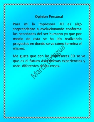 Opinión Personal
Para mí la impresora 3D es algo
sorprendente a evolucionando conforme
las necedades del ser humano ya que por
medio de esta se ha ido realizando
proyectos en donde se ve cómo termina el
mismo.
Me gusta que con las impresoras 3D se ve
que es el futuro Asia nuevas experiencias y
usos diferentes de las cosas.
 
