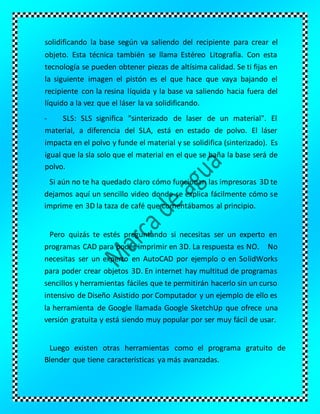 solidificando la base según va saliendo del recipiente para crear el
objeto. Esta técnica también se llama Estéreo Litografía. Con esta
tecnología se pueden obtener piezas de altísima calidad. Se ti fijas en
la siguiente imagen el pistón es el que hace que vaya bajando el
recipiente con la resina líquida y la base va saliendo hacia fuera del
líquido a la vez que el láser la va solidificando.
- SLS: SLS significa "sinterizado de laser de un material". El
material, a diferencia del SLA, está en estado de polvo. El láser
impacta en el polvo y funde el material y se solidifica (sinterizado). Es
igual que la sla solo que el material en el que se baña la base será de
polvo.
Si aún no te ha quedado claro cómo funcionan las impresoras 3D te
dejamos aquí un sencillo video donde se explica fácilmente cómo se
imprime en 3D la taza de café que comentábamos al principio.
Pero quizás te estés preguntando si necesitas ser un experto en
programas CAD para poder imprimir en 3D. La respuesta es NO. No
necesitas ser un experto en AutoCAD por ejemplo o en SolidWorks
para poder crear objetos 3D. En internet hay multitud de programas
sencillos y herramientas fáciles que te permitirán hacerlo sin un curso
intensivo de Diseño Asistido por Computador y un ejemplo de ello es
la herramienta de Google llamada Google SketchUp que ofrece una
versión gratuita y está siendo muy popular por ser muy fácil de usar.
Luego existen otras herramientas como el programa gratuito de
Blender que tiene características ya más avanzadas.
 