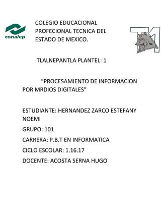 COLEGIO EDUCACIONAL
PROFECIONAL TECNICA DEL
ESTADO DE MEXICO.
TLALNEPANTLA PLANTEL: 1
“PROCESAMIENTO DE INFORMACION
POR MRDIOS DIGITALES”
ESTUDIANTE: HERNANDEZ ZARCO ESTEFANY
NOEMI
GRUPO: 101
CARRERA: P.B.T EN INFORMATICA
CICLO ESCOLAR: 1.16.17
DOCENTE: ACOSTA SERNA HUGO
 