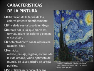 CARACTERÍSTICAS
DE LA PINTURA
Utilización de la teoría de los
colores descrita científicamente
Pincelada suelta basada en Goya
Interés por la luz que diluye las
formas, aclara los colores y elimina
el claroscuro
Contacto directo con la naturaleza
(plantas, aire)
temática:
retrato, paisaje, regatas, escenas de
la vida urbana, visión optimista del
mundo, de la sociedad y de la vida
parisina.
VINCENT VAN GOGH: “Noche estrellada”,
1889 - óleo sobre lienzo, 73,7 - 92,1 cm. -
Nueva York, (MOMA)
 