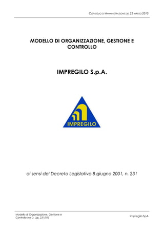 CONSIGLIO DI AMMINISTRAZIONE DEL 25 MARZO 2010




           MODELLO DI ORGANIZZAZIONE, GESTIONE E
                        CONTROLLO




                                 IMPREGILO S.p.A.




        ai sensi del Decreto Legislativo 8 giugno 2001, n. 231




Modello di Organizzazione, Gestione e
Controllo (ex D. Lgs. 231/01)
                                                                          Impregilo SpA
 