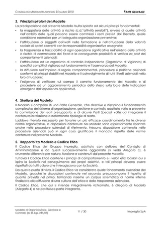 CONSIGLIO DI AMMINISTRAZIONE DEL 25 MARZO 2010                                      PARTE GENERALE

3. Principi ispiratori del Modello
La predisposizione del presente Modello risulta ispirata ad alcuni principi fondamentali:
▪   la mappatura delle attività a rischio (c.d.“attività sensibili”), ovvero di quelle attività
    nell’ambito delle quali possono essere commessi i reati previsti dal Decreto, quale
    condizione essenziale per un’adeguata organizzazione preventiva;
▪   l’attribuzione ai soggetti coinvolti nella formazione e nell’attuazione della volontà
    sociale di poteri coerenti con le responsabilità organizzative assegnate;
▪   la trasparenza e tracciabilità di ogni operazione significativa nell’ambito delle attività
    a rischio di commissione dei Reati e la conseguente possibilità di verifica ex post dei
    comportamenti aziendali;
▪   l’attribuzione ad un organismo di controllo indipendente (Organismo di Vigilanza) di
    specifici compiti di vigilanza sul funzionamento e l’osservanza del Modello;
▪   la diffusione nell’impresa di regole comportamentali, procedure e politiche aziendali
    conformi ai principi stabiliti nel Modello e il coinvolgimento di tutti i livelli aziendali nella
    loro attuazione;
▪   l’esigenza di verificare sul campo il corretto funzionamento del Modello e di
    procedere ad un aggiornamento periodico dello stesso sulla base delle indicazioni
    emergenti dall’esperienza applicativa.


4. Struttura del Modello
Il Modello si compone di una Parte Generale, che descrive e disciplina il funzionamento
complessivo del sistema di organizzazione, gestione e controllo adottato volto a prevenire
la commissione dei reati presupposto, e di alcune Parti Speciali volte ad integrarne il
contenuto in relazione a determinate tipologie di reato.
Laddove ritenuto necessario per favorire un più efficace coordinamento fra le diverse
norme organizzative, le disposizioni contenute nel Modello sono espressamente riportate
anche nelle procedure aziendali di riferimento. Nessuna disposizione contenuta nelle
procedure aziendali può in ogni caso giustificare il mancato rispetto delle norme
contenute nel presente Modello.

5. Rapporto tra Modello e Codice Etico
Il Codice Etico del Gruppo Impregilo, adottato con delibera del Consiglio di
Amministrazione e da questi successivamente aggiornato (si veda Allegato 3), è
strumento differente per natura, funzione e contenuti dal presente Modello.
Tuttavia il Codice Etico contiene i principi di comportamento e i valori etici basilari cui si
ispira la Società nel perseguimento dei propri obiettivi, e tali principi devono essere
rispettati da tutti coloro che interagiscono con la Società.
Da questo punto di vista, il Codice Etico va considerato quale fondamento essenziale del
Modello, giacché le disposizioni contenute nel secondo presuppongono il rispetto di
quanto previsto nel primo, formando insieme un corpus sistematico di norme interne
finalizzato alla diffusione di una cultura dell’etica e della trasparenza aziendale.
Il Codice Etico, che qui si intende integralmente richiamato, è allegato al Modello
(Allegato 4) e ne costituisce parte integrante.




Modello di Organizzazione, Gestione e
Controllo (ex D. Lgs. 231/01)
                                                 11 / 30                              Impregilo SpA
 