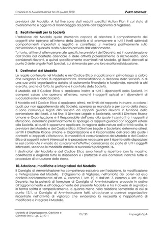 CONSIGLIO DI AMMINISTRAZIONE DEL 25 MARZO 2010                                   PARTE GENERALE

previsioni del Modello. A tal fine sono stati redatti specifici Action Plan il cui stato di
avanzamento è oggetto di monitoraggio da parte dell’Organismo di Vigilanza.

8. Reati rilevanti per la Società
L’adozione del Modello quale strumento capace di orientare il comportamento dei
soggetti che operano all’interno della Società e di promuovere a tutti i livelli aziendali
comportamenti improntati a legalità e correttezza si riverbera positivamente sulla
prevenzione di qualsiasi reato o illecito previsto dall’ordinamento.
Tuttavia, al fine di ottemperare alle specifiche previsioni del Decreto, ed in considerazione
dell’analisi del contesto aziendale e delle attività potenzialmente a rischio-reato, sono
considerati rilevanti, e quindi specificamente esaminati nel Modello, gli illeciti elencati al
punto 2 delle singole Parti Speciali, cui si rimanda per una loro esatta individuazione.

9. Destinatari del Modello
Le regole contenute nel Modello e nel Codice Etico si applicano in primo luogo a coloro
che svolgono funzioni di rappresentanza, amministrazione o direzione della Società, o di
una sua unità organizzativa dotata di autonomia finanziaria e funzionale, nonché a chi
esercita, anche di fatto, la gestione e il controllo della Società.
Il Modello ed il Codice Etico si applicano inoltre a tutti i dipendenti della Società, ivi
compresi coloro che operano all’estero, nonché i soggetti apicali o i dipendenti di
succursali estere della Società.
Il Modello ed il Codice Etico si applicano altresì, nei limiti del rapporto in essere, a coloro i
quali, pur non appartenendo alla Società, operano su mandato o per conto della stessa
o sono comunque legati alla Società da rapporti giuridici rilevanti in funzione della
prevenzione dei Reati. A tal fine, il Direttore Legale e Societario, sentiti il Direttore Risorse
Umane e Organizzazione e il Responsabile dell’area alla quale i contratti o i rapporti si
riferiscono, determina preliminarmente le tipologie di rapporti giuridici con soggetti esterni
alla Società, ai quali è opportuno applicare, in ragione della natura dell’attività svolta, le
previsioni del Modello e del Codice Etico. Il Direttore Legale e Societario determina altresì,
sentiti il Direttore Risorse Umane e Organizzazione e il Responsabile dell’area alla quale i
contratti o i rapporti si riferiscono, le modalità di comunicazione del Modello e del Codice
Etico ai soggetti esterni interessati e le procedure necessarie per il rispetto delle disposizioni
in essi contenute in modo da assicurarne l’effettiva conoscenza da parte di tutti i soggetti
interessati, secondo le modalità stabilite al successivo paragrafo 16.
I destinatari del Modello e del Codice Etico sono tenuti a rispettare con la massima
correttezza e diligenza tutte le disposizioni e i protocolli in essi contenuti, nonché tutte le
procedure di attuazione delle stesse.

10. Adozione, modifiche e integrazioni del Modello
Il Consiglio di Amministrazione ha competenza esclusiva per l’adozione, la modificazione
e l’integrazione del Modello. L’Organismo di Vigilanza, nell’ambito dei poteri ad esso
conferiti conformemente all’art. 6, comma 1, lett. b) e dall’art. 7, comma 4, lett. a) del
Decreto, ha la potestà di formulare al Consiglio di Amministrazione proposte in ordine
all’aggiornamento e all’adeguamento del presente Modello e ha il dovere di segnalare
in forma scritta e tempestivamente, o quanto meno nella relazione semestrale di cui al
punto 13.1, al Consiglio di Amministrazione fatti, circostanze o carenze organizzative
riscontrate nell’attività di vigilanza che evidenzino la necessità o l’opportunità di
modificare o integrare il Modello.



Modello di Organizzazione, Gestione e
Controllo (ex D. Lgs. 231/01)
                                                 13 / 30                            Impregilo SpA
 