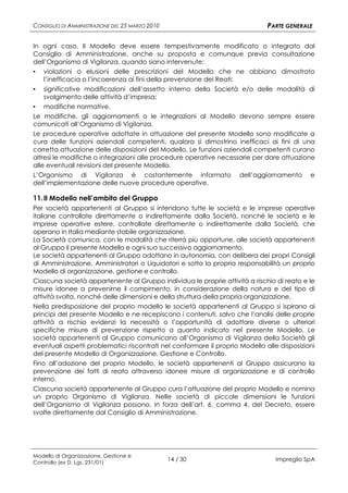 CONSIGLIO DI AMMINISTRAZIONE DEL 25 MARZO 2010                                PARTE GENERALE

In ogni caso, Il Modello deve essere tempestivamente modificato o integrato dal
Consiglio di Amministrazione, anche su proposta e comunque previa consultazione
dell’Organismo di Vigilanza, quando siano intervenute:
▪ violazioni o elusioni delle prescrizioni del Modello che ne abbiano dimostrato
   l’inefficacia o l’incoerenza ai fini della prevenzione dei Reati;
▪ significative modificazioni dell’assetto interno della Società e/o delle modalità di
   svolgimento delle attività d’impresa;
▪ modifiche normative.
Le modifiche, gli aggiornamenti o le integrazioni al Modello devono sempre essere
comunicati all’Organismo di Vigilanza.
Le procedure operative adottate in attuazione del presente Modello sono modificate a
cura delle funzioni aziendali competenti, qualora si dimostrino inefficaci ai fini di una
corretta attuazione delle disposizioni del Modello. Le funzioni aziendali competenti curano
altresì le modifiche o integrazioni alle procedure operative necessarie per dare attuazione
alle eventuali revisioni del presente Modello.
L’Organismo di Vigilanza è costantemente informato dell’aggiornamento e
dell’implementazione delle nuove procedure operative.

11. Il Modello nell’ambito del Gruppo
Per società appartenenti al Gruppo si intendono tutte le società e le imprese operative
italiane controllate direttamente o indirettamente dalla Società, nonché le società e le
imprese operative estere, controllate direttamente o indirettamente dalla Società, che
operano in Italia mediante stabile organizzazione.
La Società comunica, con le modalità che riterrà più opportune, alle società appartenenti
al Gruppo il presente Modello e ogni suo successivo aggiornamento.
Le società appartenenti al Gruppo adottano in autonomia, con delibera dei propri Consigli
di Amministrazione, Amministratori o Liquidatori e sotto la propria responsabilità un proprio
Modello di organizzazione, gestione e controllo.
Ciascuna società appartenente al Gruppo individua le proprie attività a rischio di reato e le
misure idonee a prevenirne il compimento, in considerazione della natura e del tipo di
attività svolta, nonché delle dimensioni e della struttura della propria organizzazione.
Nella predisposizione del proprio modello le società appartenenti al Gruppo si ispirano ai
principi del presente Modello e ne recepiscono i contenuti, salvo che l’analisi delle proprie
attività a rischio evidenzi la necessità o l’opportunità di adottare diverse o ulteriori
specifiche misure di prevenzione rispetto a quanto indicato nel presente Modello. Le
società appartenenti al Gruppo comunicano all’Organismo di Vigilanza della Società gli
eventuali aspetti problematici riscontrati nel conformare il proprio Modello alle disposizioni
del presente Modello di Organizzazione, Gestione e Controllo.
Fino all’adozione del proprio Modello, le società appartenenti al Gruppo assicurano la
prevenzione dei fatti di reato attraverso idonee misure di organizzazione e di controllo
interno.
Ciascuna società appartenente al Gruppo cura l’attuazione del proprio Modello e nomina
un proprio Organismo di Vigilanza. Nelle società di piccole dimensioni le funzioni
dell’Organismo di Vigilanza possono, in forza dell’art. 6, comma 4, del Decreto, essere
svolte direttamente dal Consiglio di Amministrazione.




Modello di Organizzazione, Gestione e
Controllo (ex D. Lgs. 231/01)
                                                 14 / 30                        Impregilo SpA
 