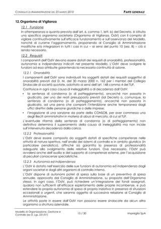CONSIGLIO DI AMMINISTRAZIONE DEL 25 MARZO 2010                                    PARTE GENERALE

12. Organismo di Vigilanza
    12.1 Funzione
    In ottemperanza a quanto previsto dall’art. 6, comma 1, lett. b) del Decreto, è istituito
    uno specifico organismo societario (Organismo di Vigilanza, OdV) con il compito di
    vigilare continuativamente sull’efficace funzionamento e sull’osservanza del Modello,
    nonché di curarne l’aggiornamento, proponendo al Consiglio di Amministrazione
    modifiche e/o integrazioni in tutti i casi in cui – ai sensi del punto 10 (sez. B) – ciò si
    renda necessario.
    12.2 Requisiti
    I componenti dell’OdV devono essere dotati dei requisiti di onorabilità, professionalità,
    autonomia e indipendenza indicati nel presente Modello. L’OdV deve svolgere le
    funzioni ad esso attribuite garantendo la necessaria continuità di azione.
      12.2.1 Onorabilità
      I componenti dell’OdV sono individuati tra soggetti dotati dei requisiti soggettivi di
      onorabilità previsti dal D. M. del 30 marzo 2000 n. 162 per i membri del Collegio
      Sindacale di società quotate, adottato ai sensi dell’art. 148 comma 4 del TUF.
     Costituisce in ogni caso causa di ineleggibilità o di decadenza dall’OdV:
     ▪ la sentenza di condanna (o di patteggiamento), ancorché non passata in
       giudicato, per uno dei reati presupposto previsti dal Decreto o, comunque, la
       sentenza di condanna (o di patteggiamento), ancorché non passata in
       giudicato, ad una pena che comporti l’interdizione anche temporanea dagli
       uffici direttivi delle persone giuridiche o delle imprese;
     ▪ l’irrogazione di una sanzione da parte della CONSOB, per aver commesso uno
       degli illeciti amministrativi in materia di abusi di mercato, di cui al TUF.
      L’eventuale riforma della sentenza di condanna (o di patteggiamento) non
      definitiva determina il superamento della causa di ineleggibilità ma non incide
      sull’intervenuta decadenza dalla carica.
      12.2.2 Professionalità
      L’OdV deve essere composto da soggetti dotati di specifiche competenze nelle
      attività di natura ispettiva, nell’analisi dei sistemi di controllo e in ambito giuridico (in
      particolare penalistico), affinché sia garantita la presenza di professionalità
      adeguate allo svolgimento delle relative funzioni. Ove necessario, l’OdV può
      avvalersi anche dell’ausilio e del supporto di competenze esterne, per l’acquisizione
      di peculiari conoscenze specialistiche.
      12.2.3 Autonomia ed indipendenza
      L’OdV è dotato nell’esercizio delle sue funzioni di autonomia ed indipendenza dagli
      organi societari e dagli altri organismi di controllo interno.
      L’OdV dispone di autonomi poteri di spesa sulla base di un preventivo di spesa
      annuale, approvato dal Consiglio di Amministrazione, su proposta dell’Organismo
      stesso. In ogni caso, l’OdV, può richiedere un’integrazione dei fondi assegnati,
      qualora non sufficienti all’efficace espletamento delle proprie incombenze, e può
      estendere la propria autonomia di spesa di propria iniziativa in presenza di situazioni
      eccezionali o urgenti, che saranno oggetto di successiva relazione al Consiglio di
      Amministrazione.
      Le attività poste in essere dall’OdV non possono essere sindacate da alcun altro
      organismo o struttura aziendale.

Modello di Organizzazione, Gestione e
Controllo (ex D. Lgs. 231/01)
                                                 15 / 30                             Impregilo SpA
 