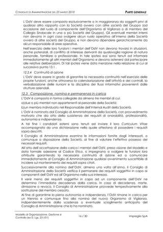 CONSIGLIO DI AMMINISTRAZIONE DEL 25 MARZO 2010                                 PARTE GENERALE

      L’OdV deve essere composto esclusivamente o in maggioranza da soggetti privi di
      qualsiasi altro rapporto con la Società ovvero con altre società del Gruppo (ad
      eccezione del ruolo di componente dell’Organismo di Vigilanza o di membro del
      Collegio Sindacale in una o più Società del Gruppo). Gli eventuali membri interni
      non devono in ogni caso svolgere alcun ruolo operativo all’interno della Società
      ovvero di altre società del Gruppo, e non devono dipendere gerarchicamente da
      alcun responsabile di aree operative.
      Nell’esercizio delle loro funzioni i membri dell’OdV non devono trovarsi in situazioni,
      anche potenziali, di conflitto di interesse derivanti da qualsivoglia ragione di natura
      personale, familiare o professionale. In tale ipotesi essi sono tenuti ad informare
      immediatamente gli altri membri dell’Organismo e devono astenersi dal partecipare
      alle relative deliberazioni. Di tali ipotesi viene data menzione nella relazione di cui al
      successivo punto 13.1 .
      12.2.4 Continuità di azione
      L’OdV deve essere in grado di garantire la necessaria continuità nell’esercizio delle
      proprie funzioni, anche attraverso la calendarizzazione dell’attività e dei controlli, la
      verbalizzazione delle riunioni e la disciplina dei flussi informativi provenienti dalle
      strutture aziendali.
    12.3 Composizione, nomina e permanenza in carica
    L’OdV è composto in forma collegiale da almeno tre membri di cui:
    a)due o più membri non appartenenti al personale della Società;
    b)un membro individuato nel Responsabile dell’Internal Audit della Società.
    L’OdV è nominato dal Consiglio di Amministrazione della Società, con provvedimento
    motivato che dia atto della sussistenza dei requisiti di onorabilità, professionalità,
    autonomia e indipendenza.
    A tal fine i candidati esterni sono tenuti ad inviare il loro Curriculum Vitae
    accompagnato da una dichiarazione nella quale attestano di possedere i requisiti
    sopra descritti.
    Il Consiglio di Amministrazione esamina le informazioni fornite dagli interessati, o
    comunque a disposizione della Società, al fine di valutare l’effettivo possesso dei
    necessari requisiti.
    All’atto dell’accettazione della carica i membri dell’OdV, presa visione del Modello e
    data formale adesione al Codice Etico, si impegnano a svolgere le funzioni loro
    attribuite garantendo la necessaria continuità di azione ed a comunicare
    immediatamente al Consiglio di Amministrazione qualsiasi avvenimento suscettibile di
    incidere sul mantenimento dei requisiti sopra citati.
    Successivamente alla nomina dell’OdV, almeno una volta all’anno, il Consiglio di
    Amministrazione della Società verifica il permanere dei requisiti soggettivi in capo ai
    componenti dell’OdV ed all’Organismo nella sua interezza.
    Il venir meno dei requisiti soggettivi in capo ad un componente dell’OdV ne
    determina l’immediata decadenza dalla carica. In caso di decadenza, morte,
    dimissione o revoca, il Consiglio di Amministrazione provvede tempestivamente alla
    sostituzione del membro cessato.
    Al fine di garantirne la piena autonomia e indipendenza, l’OdV rimane in carica per
    un triennio e comunque fino alla nomina del nuovo Organismo di Vigilanza,
    indipendentemente dalla scadenza o eventuale scioglimento anticipato del
    Consiglio di Amministrazione che lo ha nominato.

Modello di Organizzazione, Gestione e
Controllo (ex D. Lgs. 231/01)
                                                 16 / 30                          Impregilo SpA
 