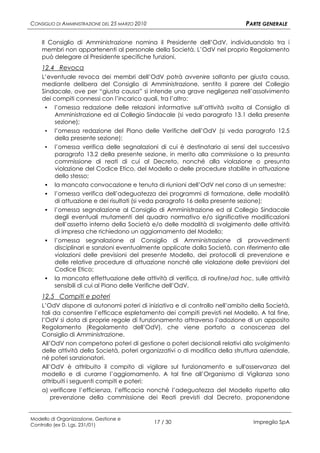 CONSIGLIO DI AMMINISTRAZIONE DEL 25 MARZO 2010                                 PARTE GENERALE

    Il Consiglio di Amministrazione nomina il Presidente dell’OdV, individuandolo tra i
    membri non appartenenti al personale della Società. L’OdV nel proprio Regolamento
    può delegare al Presidente specifiche funzioni.
    12.4 Revoca
    L’eventuale revoca dei membri dell’OdV potrà avvenire soltanto per giusta causa,
    mediante delibera del Consiglio di Amministrazione, sentito il parere del Collegio
    Sindacale, ove per “giusta causa” si intende una grave negligenza nell’assolvimento
    dei compiti connessi con l’incarico quali, tra l’altro:
     ▪ l’omessa redazione delle relazioni informative sull’attività svolta al Consiglio di
         Amministrazione ed al Collegio Sindacale (si veda paragrafo 13.1 della presente
         sezione);
     ▪ l’omessa redazione del Piano delle Verifiche dell’OdV (si veda paragrafo 12.5
         della presente sezione);
     ▪ l’omessa verifica delle segnalazioni di cui è destinatario ai sensi del successivo
         paragrafo 13.2 della presente sezione, in merito alla commissione o la presunta
         commissione di reati di cui al Decreto, nonché alla violazione o presunta
         violazione del Codice Etico, del Modello o delle procedure stabilite in attuazione
         dello stesso;
      la mancata convocazione e tenuta di riunioni dell’OdV nel corso di un semestre;
      l’omessa verifica dell’adeguatezza dei programmi di formazione, delle modalità
         di attuazione e dei risultati (si veda paragrafo 16 della presente sezione);
      l’omessa segnalazione al Consiglio di Amministrazione ed al Collegio Sindacale
         degli eventuali mutamenti del quadro normativo e/o significative modificazioni
         dell’assetto interno della Società e/o delle modalità di svolgimento delle attività
         di impresa che richiedono un aggiornamento del Modello;
        l’omessa segnalazione al Consiglio di Amministrazione di provvedimenti
         disciplinari e sanzioni eventualmente applicate dalla Società, con riferimento alle
         violazioni delle previsioni del presente Modello, dei protocolli di prevenzione e
         delle relative procedure di attuazione nonché alle violazione delle previsioni del
         Codice Etico;
        la mancata effettuazione delle attività di verifica, di routine/ad hoc, sulle attività
         sensibili di cui al Piano delle Verifiche dell’OdV.
    12.5 Compiti e poteri
    L’OdV dispone di autonomi poteri di iniziativa e di controllo nell’ambito della Società,
    tali da consentire l’efficace espletamento dei compiti previsti nel Modello. A tal fine,
    l’OdV si dota di proprie regole di funzionamento attraverso l’adozione di un apposito
    Regolamento (Regolamento dell’OdV), che viene portato a conoscenza del
    Consiglio di Amministrazione.
    All’OdV non competono poteri di gestione o poteri decisionali relativi allo svolgimento
    delle attività della Società, poteri organizzativi o di modifica della struttura aziendale,
    né poteri sanzionatori.
    All’OdV è attribuito il compito di vigilare sul funzionamento e sull'osservanza del
    modello e di curarne l’aggiornamento. A tal fine all’Organismo di Vigilanza sono
    attribuiti i seguenti compiti e poteri:
    a) verificare l’efficienza, l’efficacia nonché l’adeguatezza del Modello rispetto alla
        prevenzione della commissione dei Reati previsti dal Decreto, proponendone


Modello di Organizzazione, Gestione e
Controllo (ex D. Lgs. 231/01)
                                                 17 / 30                         Impregilo SpA
 
