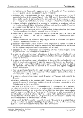 CONSIGLIO DI AMMINISTRAZIONE DEL 25 MARZO 2010                                   PARTE GENERALE

       tempestivamente l’eventuale aggiornamento al Consiglio di Amministrazione,
       secondo quanto previsto al precedente punto 10 (sez. B);
    b) verificare, sulla base dell’analisi dei flussi informativi e delle segnalazioni di cui è
        destinatario ai sensi dei successivi punti 13.2 e 13.3 (sez. B), il rispetto del Codice
        Etico, delle regole di comportamento, dei protocolli di prevenzione e delle
        procedure previste dal Modello, rilevando eventuali scostamenti comportamentali;
    c) svolgere periodica attività ispettiva, secondo le modalità e le scadenze indicate
        nel Regolamento dell’OdV e dettagliate nel Piano delle Verifiche dell’OdV, portato
        a conoscenza del Consiglio di Amministrazione;
    d) proporre tempestivamente all’organo o alla funzione titolare del potere disciplinare
        l’adozione delle sanzioni di cui al successivo punto 15 (sez. B);
    e) monitorare la definizione di programmi di formazione del personale aventi per
        oggetto il Modello e il Codice Etico del Gruppo Impregilo, di cui al seguente punto
        16.2 (sez. B);
    f) fornire l’informativa nei confronti degli organi sociali in accordo con quanto
        definito al seguente punto 13.1 (sez. B);
    g) accedere liberamente presso qualsiasi unità organizzativa, senza necessità di
        preavviso, per richiedere ed acquisire informazioni, documentazione e dati ritenuti
        necessari per lo svolgimento dei compiti previsti dal Modello;
    h) accedere a tutte le informazioni concernenti le attività a rischio di reato, come
        meglio elencate nelle Parti Speciali del Modello;
    i) chiedere e ottenere informazioni o l’esibizione di documenti in merito alle attività a
        rischio di reato, laddove necessario, agli Amministratori, al Collegio Sindacale e alla
        Società di Revisione;
    j) chiedere e ottenere informazioni o l’esibizione di documenti in merito alle attività a
        rischio a collaboratori, consulenti, agenti e rappresentanti esterni alla Società e in
        genere a tutti i soggetti tenuti all’osservanza del Modello, sempre che tale potere
        sia espressamente indicato nei contratti o nei mandati che legano il soggetto
        esterno alla Società;
    k) ricevere, per l’espletamento dei propri compiti di vigilanza sul funzionamento e
        l’attuazione del Modello, le informazioni previste in accordo con quanto indicato ai
        successivi punti 13.2 e 13.3 (sez. B);
    l) chiedere e ottenere informazioni dagli Organismi di Vigilanza delle società del
        Gruppo;
    m) avvalersi dell’ausilio e del supporto della funzione di Internal Audit, nonché di
        eventuali consulenti esterni per problematiche di particolare complessità o che
        richiedono competenze specifiche.
    L’OdV svolge le proprie funzioni coordinandosi con la Direzione Legale e Societario
    per gli aspetti relativi all’interpretazione e al monitoraggio del quadro normativo di
    riferimento del Modello, e, per le questioni afferenti la tutela dalla salute e sicurezza sui
    luoghi di lavoro, con il Servizio di Prevenzione e Protezione e le altre figure specifiche
    previste dalla normativa di settore. L’OdV si coordina inoltre con le funzioni aziendali
    interessate dalle attività a rischio per tutti gli aspetti relativi alla implementazione delle
    procedure operative di attuazione del Modello.
    I componenti dell’OdV, nonché i soggetti dei quali l’Organismo, a qualsiasi titolo, si
    avvale, sono tenuti a rispettare l’obbligo di riservatezza su tutte le informazioni delle
    quali sono venuti a conoscenza nell’esercizio delle loro funzioni.


Modello di Organizzazione, Gestione e
Controllo (ex D. Lgs. 231/01)
                                                 18 / 30                            Impregilo SpA
 