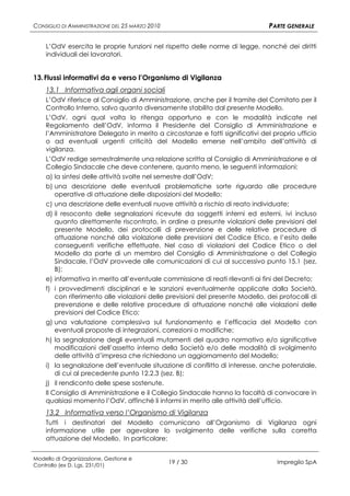 CONSIGLIO DI AMMINISTRAZIONE DEL 25 MARZO 2010                                 PARTE GENERALE

    L’OdV esercita le proprie funzioni nel rispetto delle norme di legge, nonché dei diritti
    individuali dei lavoratori.


13. Flussi informativi da e verso l’Organismo di Vigilanza
    13.1 Informativa agli organi sociali
    L’OdV riferisce al Consiglio di Amministrazione, anche per il tramite del Comitato per il
    Controllo Interno, salvo quanto diversamente stabilito dal presente Modello.
    L’OdV, ogni qual volta lo ritenga opportuno e con le modalità indicate nel
    Regolamento dell’OdV, informa il Presidente del Consiglio di Amministrazione e
    l’Amministratore Delegato in merito a circostanze e fatti significativi del proprio ufficio
    o ad eventuali urgenti criticità del Modello emerse nell’ambito dell’attività di
    vigilanza.
    L’OdV redige semestralmente una relazione scritta al Consiglio di Amministrazione e al
    Collegio Sindacale che deve contenere, quanto meno, le seguenti informazioni:
    a) la sintesi delle attività svolte nel semestre dall’OdV;
    b) una descrizione delle eventuali problematiche sorte riguardo alle procedure
        operative di attuazione delle disposizioni del Modello;
    c) una descrizione delle eventuali nuove attività a rischio di reato individuate;
    d) il resoconto delle segnalazioni ricevute da soggetti interni ed esterni, ivi incluso
        quanto direttamente riscontrato, in ordine a presunte violazioni delle previsioni del
        presente Modello, dei protocolli di prevenzione e delle relative procedure di
        attuazione nonché alla violazione delle previsioni del Codice Etico, e l’esito delle
        conseguenti verifiche effettuate. Nel caso di violazioni del Codice Etico o del
        Modello da parte di un membro del Consiglio di Amministrazione o del Collegio
        Sindacale, l’OdV provvede alle comunicazioni di cui al successivo punto 15.1 (sez.
        B);
    e) informativa in merito all’eventuale commissione di reati rilevanti ai fini del Decreto;
    f) i provvedimenti disciplinari e le sanzioni eventualmente applicate dalla Società,
        con riferimento alle violazioni delle previsioni del presente Modello, dei protocolli di
        prevenzione e delle relative procedure di attuazione nonché alle violazioni delle
        previsioni del Codice Etico;
    g) una valutazione complessiva sul funzionamento e l’efficacia del Modello con
        eventuali proposte di integrazioni, correzioni o modifiche;
    h) la segnalazione degli eventuali mutamenti del quadro normativo e/o significative
        modificazioni dell’assetto interno della Società e/o delle modalità di svolgimento
        delle attività d’impresa che richiedono un aggiornamento del Modello;
    i) la segnalazione dell’eventuale situazione di conflitto di interesse, anche potenziale,
        di cui al precedente punto 12.2.3 (sez. B);
    j) il rendiconto delle spese sostenute.
    Il Consiglio di Amministrazione e il Collegio Sindacale hanno la facoltà di convocare in
    qualsiasi momento l’OdV, affinché li informi in merito alle attività dell’ufficio.
    13.2 Informativa verso l’Organismo di Vigilanza
    Tutti i destinatari del Modello comunicano all’Organismo di Vigilanza ogni
    informazione utile per agevolare lo svolgimento delle verifiche sulla corretta
    attuazione del Modello. In particolare:


Modello di Organizzazione, Gestione e
Controllo (ex D. Lgs. 231/01)
                                                 19 / 30                          Impregilo SpA
 
