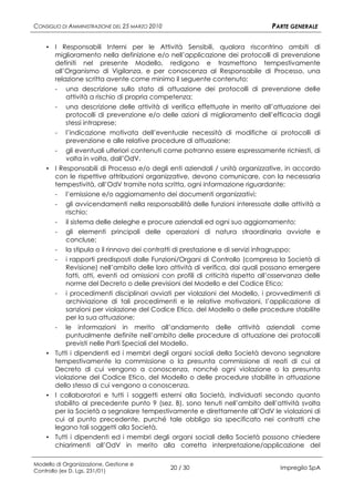 CONSIGLIO DI AMMINISTRAZIONE DEL 25 MARZO 2010                                   PARTE GENERALE

    ▪ I Responsabili Interni per le Attività Sensibili, qualora riscontrino ambiti di
      miglioramento nella definizione e/o nell’applicazione dei protocolli di prevenzione
      definiti nel presente Modello, redigono e trasmettono tempestivamente
      all’Organismo di Vigilanza, e per conoscenza al Responsabile di Processo, una
      relazione scritta avente come minimo il seguente contenuto:
      - una descrizione sullo stato di attuazione dei protocolli di prevenzione delle
          attività a rischio di propria competenza;
      - una descrizione delle attività di verifica effettuate in merito all’attuazione dei
          protocolli di prevenzione e/o delle azioni di miglioramento dell’efficacia dagli
          stessi intraprese;
       -   l’indicazione motivata dell’eventuale necessità di modifiche ai protocolli di
           prevenzione e alle relative procedure di attuazione;
       -  gli eventuali ulteriori contenuti come potranno essere espressamente richiesti, di
          volta in volta, dall’OdV.
    ▪ I Responsabili di Processo e/o degli enti aziendali / unità organizzative, in accordo
      con le rispettive attribuzioni organizzative, devono comunicare, con la necessaria
      tempestività, all’OdV tramite nota scritta, ogni informazione riguardante:
      - l’emissione e/o aggiornamento dei documenti organizzativi;
       -   gli avvicendamenti nella responsabilità delle funzioni interessate dalle attività a
           rischio;
       -   il sistema delle deleghe e procure aziendali ed ogni suo aggiornamento;
       -   gli elementi principali delle operazioni di natura straordinaria avviate e
           concluse;
       -   la stipula o il rinnovo dei contratti di prestazione e di servizi infragruppo;
       -   i rapporti predisposti dalle Funzioni/Organi di Controllo (compresa la Società di
           Revisione) nell’ambito delle loro attività di verifica, dai quali possano emergere
           fatti, atti, eventi od omissioni con profili di criticità rispetto all’osservanza delle
           norme del Decreto o delle previsioni del Modello e del Codice Etico;
       -  i procedimenti disciplinari avviati per violazioni del Modello, i provvedimenti di
          archiviazione di tali procedimenti e le relative motivazioni, l’applicazione di
          sanzioni per violazione del Codice Etico, del Modello o delle procedure stabilite
          per la sua attuazione;
      - le informazioni in merito all’andamento delle attività aziendali come
          puntualmente definite nell’ambito delle procedure di attuazione dei protocolli
          previsti nelle Parti Speciali del Modello.
    ▪ Tutti i dipendenti ed i membri degli organi sociali della Società devono segnalare
      tempestivamente la commissione o la presunta commissione di reati di cui al
      Decreto di cui vengono a conoscenza, nonché ogni violazione o la presunta
      violazione del Codice Etico, del Modello o delle procedure stabilite in attuazione
      dello stesso di cui vengono a conoscenza.
    ▪ I collaboratori e tutti i soggetti esterni alla Società, individuati secondo quanto
      stabilito al precedente punto 9 (sez. B), sono tenuti nell’ambito dell’attività svolta
      per la Società a segnalare tempestivamente e direttamente all’OdV le violazioni di
      cui al punto precedente, purché tale obbligo sia specificato nei contratti che
      legano tali soggetti alla Società.
    ▪ Tutti i dipendenti ed i membri degli organi sociali della Società possono chiedere
      chiarimenti all’OdV in merito alla corretta interpretazione/applicazione del

Modello di Organizzazione, Gestione e
Controllo (ex D. Lgs. 231/01)
                                                 20 / 30                            Impregilo SpA
 