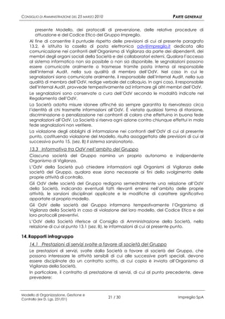 CONSIGLIO DI AMMINISTRAZIONE DEL 25 MARZO 2010                                PARTE GENERALE

       presente Modello, dei protocolli di prevenzione, delle relative procedure di
       attuazione e del Codice Etico del Gruppo Impregilo.
    Al fine di consentire il puntuale rispetto delle previsioni di cui al presente paragrafo
    13.2, è istituita la casella di posta elettronica odv@impregilo.it dedicata alla
    comunicazione nei confronti dell’Organismo di Vigilanza da parte dei dipendenti, dei
    membri degli organi sociali della Società e dei collaboratori esterni. Qualora l’accesso
    al sistema informatico non sia possibile o non sia disponibile, le segnalazioni possono
    essere comunicate oralmente o trasmesse tramite posta interna al responsabile
    dell’Internal Audit, nella sua qualità di membro dell’OdV. Nel caso in cui le
    segnalazioni siano comunicate oralmente, il responsabile dell’Internal Audit, nella sua
    qualità di membro dell’OdV, redige verbale del colloquio. In ogni caso, il responsabile
    dell’Internal Audit, provvede tempestivamente ad informare gli altri membri dell’OdV.
    Le segnalazioni sono conservate a cura dell’OdV secondo le modalità indicate nel
    Regolamento dell’OdV.
    La Società adotta misure idonee affinché sia sempre garantita la riservatezza circa
    l’identità di chi trasmette informazioni all’OdV. È vietata qualsiasi forma di ritorsione,
    discriminazione o penalizzazione nei confronti di coloro che effettuino in buona fede
    segnalazioni all’OdV. La Società si riserva ogni azione contro chiunque effettui in mala
    fede segnalazioni non veritiere.
    La violazione degli obblighi di informazione nei confronti dell’OdV di cui al presente
    punto, costituendo violazione del Modello, risulta assoggettata alle previsioni di cui al
    successivo punto 15. (sez. B) Il sistema sanzionatorio.
    13.3 Informativa tra OdV nell’ambito del Gruppo
    Ciascuna società del Gruppo nomina un proprio autonomo e indipendente
    Organismo di Vigilanza.
    L’OdV della Società può chiedere informazioni agli Organismi di Vigilanza delle
    società del Gruppo, qualora esse siano necessarie ai fini dello svolgimento delle
    proprie attività di controllo.
    Gli OdV delle società del Gruppo redigono semestralmente una relazione all’OdV
    della Società, indicando eventuali fatti rilevanti emersi nell’ambito delle proprie
    attività, le sanzioni disciplinari applicate e le modifiche di carattere significativo
    apportate al proprio modello.
    Gli OdV delle società del Gruppo informano tempestivamente l’Organismo di
    Vigilanza della Società in caso di violazione del loro modello, del Codice Etico e dei
    loro protocolli preventivi.
    L’OdV della Società riferisce al Consiglio di Amministrazione della Società, nella
    relazione di cui al punto 13.1 (sez. B), le informazioni di cui al presente punto.

14. Rapporti infragruppo
    14.1 Prestazioni di servizi svolte a favore di società del Gruppo
    Le prestazioni di servizi, svolte dalla Società a favore di società del Gruppo, che
    possono interessare le attività sensibili di cui alle successive parti speciali, devono
    essere disciplinate da un contratto scritto, di cui copia è inviata all’Organismo di
    Vigilanza della Società.
    In particolare, il contratto di prestazione di servizi, di cui al punto precedente, deve
    prevedere:



Modello di Organizzazione, Gestione e
Controllo (ex D. Lgs. 231/01)
                                                 21 / 30                        Impregilo SpA
 