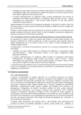 CONSIGLIO DI AMMINISTRAZIONE DEL 25 MARZO 2010                                PARTE GENERALE

    ▪ l’obbligo da parte della società beneficiaria del servizio di attestare la veridicità e
       completezza della documentazione o delle informazioni comunicate alla Società,
       ai fini dello svolgimento dei servizi richiesti;
    ▪ Il potere dell’Organismo di Vigilanza della società beneficiaria del servizio di
       richiedere informazioni all’Organismo di Vigilanza della Società, ovvero - previa
       informazione a quest’ultimo - alle funzioni della Società, al fine del corretto
       svolgimento della vigilanza.
    Nelle prestazioni di servizi di cui al presente paragrafo, la Società si attiene, oltre che
    al Codice Etico, a quanto previsto dal proprio Modello e dalle procedure stabilite per
    la sua attuazione.
    Qualora i servizi erogati rientrino nell’ambito di attività sensibili non contemplate dal
    proprio Modello, la Società, sentito l’OdV, si dota di regole e procedure adeguate e
    idonee a prevenire la commissione dei Reati.
    14.2 Prestazioni di servizi svolte da società del Gruppo in favore della Società
    Le prestazioni di servizi, svolte da società del Gruppo a favore della Società, che
    possono interessare le attività sensibili di cui alle successive parti speciali, devono
    essere disciplinate da un contratto scritto, di cui copia è inviata all’Organismo di
    Vigilanza della Società.
    In particolare, il contratto di prestazione di servizi di cui al punto precedente, deve
    prevedere:
    ▪ l’obbligo, da parte della Società, di attestare la veridicità e completezza della
      documentazione o delle informazioni fornite ai fini dello svolgimento delle
      prestazioni richieste;
    ▪ il potere dell’Organismo di Vigilanza della Società di richiedere informazioni
      all’Organismo di Vigilanza della società che presta i servizi, ovvero - previa
      informazione di quest’ultimo - alle funzioni della società che presta i servizi, al fine
      del corretto svolgimento della propria funzione di vigilanza.
    I contratti devono prevedere che la società del Gruppo alla quale è richiesto il servizio
    si doti di un Modello e di procedure idonee a prevenire la commissione dei Reati e
    degli illeciti amministrativi.

15. Il sistema sanzionatorio
    15.1 Principi Generali
    Il sistema sanzionatorio di seguito descritto è un sistema autonomo di misure,
    finalizzato a presidiare il rispetto e l’efficace attuazione del Modello e del Codice
    Etico, radicando nel personale aziendale ed in chiunque collabori a qualsiasi titolo
    con la Società la consapevolezza della ferma volontà di quest’ultima di perseguire
    qualunque violazione delle regole stabilite per il corretto svolgimento dell’attività
    aziendale. L’applicazione delle sanzioni stabilite dal Modello non sostituisce né
    presuppone l’irrogazione di ulteriori, eventuali sanzioni di altra natura (penale,
    amministrativa, tributaria), che possano derivare dal medesimo fatto. Tuttavia,
    qualora la violazione commessa configuri anche un’ipotesi di reato oggetto di
    contestazione da parte dell’autorità giudiziaria, e la Società non sia in grado con gli
    strumenti di accertamento a sua disposizione di pervenire ad una chiara ricostruzione
    dei fatti, essa potrà attendere l’esito degli accertamenti giudiziali per adottare un
    provvedimento disciplinare.
    Il rispetto delle disposizioni del Codice Etico e del Modello vale nell’ambito dei
    contratti di lavoro di qualsiasi tipologia e natura, inclusi quelli con i Dirigenti, a
Modello di Organizzazione, Gestione e
Controllo (ex D. Lgs. 231/01)
                                                 22 / 30                         Impregilo SpA
 