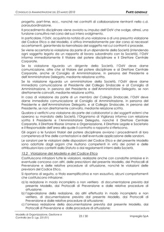 CONSIGLIO DI AMMINISTRAZIONE DEL 25 MARZO 2010                                PARTE GENERALE

    progetto, part-time, ecc., nonché nei contratti di collaborazione rientranti nella c.d.
    parasubordinazione.
    Il procedimento disciplinare viene avviato su impulso dell’OdV che svolge, altresì, una
    funzione consultiva nel corso del suo intero svolgimento.
    In particolare, l’OdV, acquisita la notizia di una violazione o di una presunta violazione
    del Codice Etico o del Modello, si attiva immediatamente per dar corso ai necessari
    accertamenti, garantendo la riservatezza del soggetto nei cui confronti si procede.
    Se viene accertata la violazione da parte di un dipendente della Società (intendendo
    ogni soggetto legato da un rapporto di lavoro subordinato con la Società), l’OdV
    informa immediatamente il titolare del potere disciplinare e il Direttore Centrale
    Corporate.
    Se la violazione riguarda un dirigente della Società, l’OdV deve darne
    comunicazione, oltre che al titolare del potere disciplinare e al Direttore Centrale
    Corporate, anche al Consiglio di Amministrazione, in persona del Presidente e
    dell’Amministratore Delegato, mediante relazione scritta.
    Se la violazione riguarda un amministratore della Società, l’OdV deve darne
    immediata comunicazione al Presidente del Collegio Sindacale e al Consiglio di
    Amministrazione, in persona del Presidente e dell’Amministratore Delegato, se non
    direttamente coinvolti, mediante relazione scritta.
    In caso di violazione da parte di un membro del Collegio Sindacale, l’OdV deve
    darne immediata comunicazione al Consiglio di Amministrazione, in persona del
    Presidente e dell’Amministratore Delegato, e al Collegio Sindacale, in persona del
    Presidente, se non direttamente coinvolto, mediante relazione scritta.
    Qualora si verifichi una violazione da parte dei collaboratori o dei soggetti esterni che
    operano su mandato della Società, l’Organismo di Vigilanza informa con relazione
    scritta il Presidente e l’Amministratore Delegato, nonché il Direttore Centrale
    Corporate, il Direttore Risorse Umane e Organizzazione, il Direttore Legale e Societario
    e il Responsabile dell’area alla quale il contratto o rapporto si riferiscono.
    Gli organi o le funzioni titolari del potere disciplinare avviano i procedimenti di loro
    competenza al fine delle contestazioni e dell’eventuale applicazione delle sanzioni.
    Le sanzioni per le violazioni delle disposizioni del Codice Etico e del presente Modello
    sono adottate dagli organi che risultano competenti in virtù dei poteri e delle
    attribuzioni loro conferiti dallo Statuto o dai regolamenti interni della Società.
    15.2 Violazione del Modello e del Codice Etico
    Costituiscono infrazioni tutte le violazioni, realizzate anche con condotte omissive e in
    eventuale concorso con altri, delle prescrizioni del presente Modello, dei Protocolli di
    Prevenzione e delle relative procedure di attuazione, nonché le violazioni delle
    previsioni del Codice Etico.
    Si riportano di seguito, a titolo esemplificativo e non esaustivo, alcuni comportamenti
    che costituiscono infrazione:
    a) la redazione in modo incompleto o non veritiero di documentazione prevista dal
       presente Modello, dai Protocolli di Prevenzione e dalle relative procedure di
       attuazione;
    b) l’agevolazione della redazione, da altri effettuata in modo incompleto e non
       veritiero, di documentazione prevista dal presente Modello, dai Protocolli di
       Prevenzione e dalle relative procedure di attuazione;
    c) l’omessa redazione della documentazione prevista dal presente Modello, dai
       Protocolli di Prevenzione e dalle procedure di attuazione;

Modello di Organizzazione, Gestione e
Controllo (ex D. Lgs. 231/01)
                                                 23 / 30                        Impregilo SpA
 