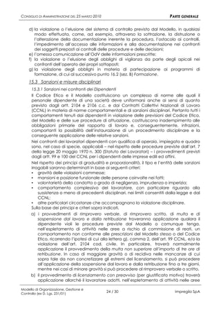 CONSIGLIO DI AMMINISTRAZIONE DEL 25 MARZO 2010                                   PARTE GENERALE

    d) la violazione o l’elusione del sistema di controllo previsto dal Modello, in qualsiasi
       modo effettuata, come, ad esempio, attraverso la sottrazione, la distruzione o
       l’alterazione della documentazione inerente la procedura, l’ostacolo ai controlli,
       l’impedimento all’accesso alle informazioni e alla documentazione nei confronti
       dei soggetti preposti ai controlli delle procedure e delle decisioni;
    e) l’omessa comunicazione all’OdV delle informazioni prescritte;
    f) la violazione o l’elusione degli obblighi di vigilanza da parte degli apicali nei
       confronti dell’operato dei propri sottoposti;
    g) la violazione degli obblighi in materia di partecipazione ai programmi di
       formazione, di cui al successivo punto 16.2 (sez. B) Formazione.
    15.3 Sanzioni e misure disciplinari
      15.3.1 Sanzioni nei confronti dei Dipendenti
      Il Codice Etico e il Modello costituiscono un complesso di norme alle quali il
      personale dipendente di una società deve uniformarsi anche ai sensi di quanto
      previsto dagli artt. 2104 e 2106 c.c. e dai Contratti Collettivi Nazionali di Lavoro
      (CCNL) in materia di norme comportamentali e di sanzioni disciplinari. Pertanto tutti i
      comportamenti tenuti dai dipendenti in violazione delle previsioni del Codice Etico,
      del Modello e delle sue procedure di attuazione, costituiscono inadempimento alle
      obbligazioni primarie del rapporto di lavoro e, conseguentemente, infrazioni,
      comportanti la possibilità dell’instaurazione di un procedimento disciplinare e la
      conseguente applicazione delle relative sanzioni.
      Nei confronti dei lavoratori dipendenti con qualifica di operaio, impiegato e quadro
      sono, nel caso di specie, applicabili – nel rispetto delle procedure previste dall’art. 7
      della legge 20 maggio 1970 n. 300 (Statuto dei Lavoratori) – i provvedimenti previsti
      dagli artt. 99 e 100 del CCNL per i dipendenti delle imprese edili ed affini.
      Nel rispetto dei principi di gradualità e proporzionalità, il tipo e l’entità delle sanzioni
      irrogabili saranno determinati in base ai seguenti criteri:
      ▪ gravità delle violazioni commesse;
      ▪ mansioni e posizione funzionale delle persone coinvolte nei fatti;
      ▪ volontarietà della condotta o grado di negligenza, imprudenza o imperizia;
      ▪ comportamento complessivo del lavoratore, con particolare riguardo alla
          sussistenza o meno di precedenti disciplinari, nei limiti consentiti dalla legge e dal
          CCNL;
      ▪ altre particolari circostanze che accompagnano la violazione disciplinare.
      Sulla base dei principi e criteri sopra indicati,
     a) i provvedimenti di rimprovero verbale, di rimprovero scritto, di multa e di
        sospensione dal lavoro e dalla retribuzione troveranno applicazione qualora il
        dipendente violi le procedure previste dal Modello o comunque tenga,
        nell’espletamento di attività nelle aree a rischio di commissione di reati, un
        comportamento non conforme alle prescrizioni del Modello stesso o del Codice
        Etico, ricorrendo l’ipotesi di cui alla lettera g), comma 2, dell’art. 99 CCNL, e/o la
        violazione dell’art. 2104 cod. civile. In particolare, troverà normalmente
        applicazione il provvedimento della multa non superiore all’importo di tre ore di
        retribuzione. In caso di maggiore gravità o di recidiva nelle mancanze di cui
        sopra tale da non concretizzare gli estremi del licenziamento, si può procedere
        all’applicazione della sospensione dal lavoro e dalla retribuzione fino a tre giorni,
        mentre nei casi di minore gravità si può procedere al rimprovero verbale o scritto.
     b) il provvedimento di licenziamento con preavviso (per giustificato motivo) troverà
        applicazione allorché il lavoratore adotti, nell’espletamento di attività nelle aree

Modello di Organizzazione, Gestione e
Controllo (ex D. Lgs. 231/01)
                                                 24 / 30                            Impregilo SpA
 