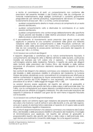 CONSIGLIO DI AMMINISTRAZIONE DEL 25 MARZO 2010                                 PARTE GENERALE

         a rischio di commissione di reati, un comportamento non conforme alle
         prescrizioni del presente Modello o del Codice Etico, tale da configurare un
         notevole inadempimento degli obblighi contrattuali o condotta gravemente
         pregiudizievole per l'attività produttiva, l'organizzazione del lavoro e il regolare
         funzionamento di essa (art. 100, n. 2, CCNL), come ad esempio:
         - qualsiasi comportamento diretto in modo univoco al compimento di un reato
            previsto dal Decreto;
         - qualsiasi comportamento volto a dissimulare la commissione di un reato
            previsto dal Decreto;
         - qualsiasi comportamento che contravvenga deliberatamente alle specifiche
            misure previste dal Modello e dalle relative procedure attuative, a presidio
            della sicurezza e salute dei lavoratori.
     c) Il provvedimento di licenziamento senza preavviso (per giusta causa) sarà
        applicato in presenza di una condotta consistente nella grave e/o reiterata
        violazione delle norme di comportamento e delle Procedure contenute nel
        Modello ovvero delle prescrizioni del Codice Etico, in quanto comportamento
        tale da non consentire la prosecuzione nemmeno provvisoria del rapporto di
        lavoro (art. 100, n. 3, CCNL).
      15.3.2 Sanzioni nei confronti dei Dirigenti
      Il rapporto dirigenziale si caratterizza per la natura eminentemente fiduciaria. Il
      comportamento del Dirigente oltre a riflettersi all’interno della Società, costituendo
      modello ed esempio per tutti coloro che vi operano,               si ripercuote anche
      sull’immagine esterna della medesima. Pertanto, il rispetto da parte dei dirigenti
      della Società delle prescrizioni del Codice Etico, del Modello e delle relative
      procedure di attuazione costituisce elemento essenziale del rapporto di lavoro
      dirigenziale.
      Nei confronti dei Dirigenti che abbiano commesso una violazione del Codice Etico,
      del Modello o delle procedure stabilite in attuazione del medesimo, la funzione
      titolare del potere disciplinare avvia i procedimenti di competenza per effettuare le
      relative contestazioni e applicare le misure sanzionatorie più idonee, in conformità
      con quanto previsto dal CCNL Dirigenti e, ove necessario, con l’osservanza delle
      procedure di cui all’art. 7 della Legge 30 maggio 1970, n. 300.
      Le sanzioni devono essere applicate nel rispetto dei principi di gradualità e
      proporzionalità rispetto alla gravità del fatto e della colpa o dell’eventuale dolo. Tra
      l’altro, con la contestazione può essere disposta cautelativamente la revoca delle
      eventuali procure affidate al soggetto interessato, fino alla eventuale risoluzione del
      rapporto in presenza di violazioni così gravi da far venir meno il rapporto fiduciario
      con la Società.
      15.3.3 Sanzioni nei confronti degli Amministratori
      Impregilo valuta con estremo rigore ogni violazione del presente Modello realizzata
      da coloro che rivestono i ruoli di vertice in seno alla Società, e che, per tale ragione,
      sono più in grado di orientare l'etica aziendale e l’operato di chi opera nella società
      ai valori di correttezza, legalità e trasparenza.
      Nei confronti degli Amministratori che abbiano commesso una violazione del Codice
      Etico, del Modello o delle procedure stabilite in attuazione del medesimo, il Consiglio
      di Amministrazione può applicare, nel rispetto dei principi di gradualità e
      proporzionalità rispetto alla gravità del fatto e della colpa o dell’eventuale dolo,
      ogni idoneo provvedimento consentito dalla legge, fra cui le seguenti sanzioni:

Modello di Organizzazione, Gestione e
Controllo (ex D. Lgs. 231/01)
                                                 25 / 30                         Impregilo SpA
 