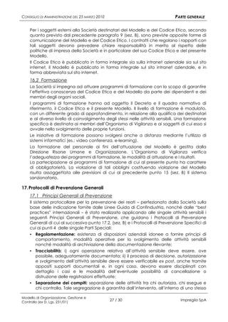 CONSIGLIO DI AMMINISTRAZIONE DEL 25 MARZO 2010                                  PARTE GENERALE

    Per i soggetti esterni alla Società destinatari del Modello e del Codice Etico, secondo
    quanto previsto dal precedente paragrafo 9 (sez. B), sono previste apposite forme di
    comunicazione del Modello e del Codice Etico. I contratti che regolano i rapporti con
    tali soggetti devono prevedere chiare responsabilità in merito al rispetto delle
    politiche di impresa della Società e in particolare del suo Codice Etico e del presente
    Modello.
    Il Codice Etico è pubblicato in forma integrale sia sulla intranet aziendale sia sul sito
    internet, il Modello è pubblicato in forma integrale sul sito intranet aziendale, e in
    forma abbreviata sul sito internet.
    16.2 Formazione
    La Società si impegna ad attuare programmi di formazione con lo scopo di garantire
    l’effettiva conoscenza del Codice Etico e del Modello da parte dei dipendenti e dei
    membri degli organi sociali.
    I programmi di formazione hanno ad oggetto il Decreto e il quadro normativo di
    riferimento, il Codice Etico e il presente Modello. Il livello di formazione è modulato,
    con un differente grado di approfondimento, in relazione alla qualifica dei destinatari
    e al diverso livello di coinvolgimento degli stessi nelle attività sensibili. Una formazione
    specifica è destinata ai membri dell’Organismo di Vigilanza e ai soggetti di cui esso si
    avvale nello svolgimento delle proprie funzioni.
    Le iniziative di formazione possono svolgersi anche a distanza mediante l’utilizzo di
    sistemi informatici (es.: video conferenza, e-learning).
    La formazione del personale ai fini dell’attuazione del Modello è gestita dalla
    Direzione Risorse Umane e Organizzazione. L’Organismo di Vigilanza verifica
    l’adeguatezza dei programmi di formazione, le modalità di attuazione e i risultati.
    La partecipazione ai programmi di formazione di cui al presente punto ha carattere
    di obbligatorietà. La violazione di tali obblighi costituendo violazione del Modello
    risulta assoggettata alle previsioni di cui al precedente punto 15 (sez. B) Il sistema
    sanzionatorio.

17. Protocolli di Prevenzione Generali
    17.1 Principi Generali di Prevenzione
    Il sistema protocollare per la prevenzione dei reati – perfezionato dalla Società sulla
    base delle indicazione fornite dalle Linee Guida di Confindustria, nonché dalle “best
    practices” internazionali – è stato realizzato applicando alle singole attività sensibili i
    seguenti Principi Generali di Prevenzione, che guidano i Protocolli di Prevenzione
    Generali di cui al successivo punto 17.2, (sez. B) e i Protocolli di Prevenzione Specifici di
    cui ai punti 4 delle singole Parti Speciali:
    ▪ Regolamentazione: esistenza di disposizioni aziendali idonee a fornire principi di
      comportamento, modalità operative per lo svolgimento delle attività sensibili
      nonché modalità di archiviazione della documentazione rilevante;
    ▪ Tracciabilità: i) ogni operazione relativa all’attività sensibile deve essere, ove
      possibile, adeguatamente documentata; ii) il processo di decisione, autorizzazione
      e svolgimento dell’attività sensibile deve essere verificabile ex post, anche tramite
      appositi supporti documentali e, in ogni caso, devono essere disciplinati con
      dettaglio i casi e le modalità dell’eventuale possibilità di cancellazione o
      distruzione delle registrazioni effettuate;
    ▪ Separazione dei compiti: separazione delle attività tra chi autorizza, chi esegue e
      chi controlla. Tale segregazione è garantita dall’intervento, all’interno di uno stesso

Modello di Organizzazione, Gestione e
Controllo (ex D. Lgs. 231/01)
                                                 27 / 30                           Impregilo SpA
 