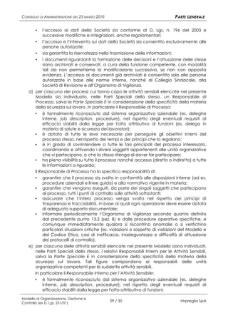 CONSIGLIO DI AMMINISTRAZIONE DEL 25 MARZO 2010                                    PARTE GENERALE

       ▪   l’accesso ai dati della Società sia conforme al D. Lgs. n. 196 del 2003 e
           successive modifiche e integrazioni, anche regolamentari;
       ▪ l’accesso e l’intervento sui dati della Società sia consentito esclusivamente alle
         persone autorizzate;
      ▪ sia garantita la riservatezza nella trasmissione delle informazioni;
      ▪ i documenti riguardanti la formazione delle decisioni e l’attuazione delle stesse
         siano archiviati e conservati, a cura della funzione competente, con modalità
         tali da non permetterne la modificazione successiva, se non con apposita
         evidenza. L’accesso ai documenti già archiviati è consentito solo alle persone
         autorizzate in base alle norme interne, nonché al Collegio Sindacale, alla
         Società di Revisione e all’Organismo di Vigilanza.
   d) per ciascuno dei processi cui fanno capo le attività sensibili elencate nel presente
      Modello sia individuato, nelle Parti Speciali dello stesso, un Responsabile di
      Processo, salva la Parte Speciale E in considerazione della specificità della materia
      della sicurezza sul lavoro. In particolare il Responsabile di Processo:
       ▪   è formalmente riconosciuto dal sistema organizzativo aziendale (es. deleghe
           interne, job description, procedure), nel rispetto degli eventuali requisiti di
           efficacia stabiliti dalla legge per l'atto attributivo di funzioni (es. delega in
           materia di salute e sicurezza dei lavoratori);
      ▪ è dotato di tutte le leve necessarie per perseguire gli obiettivi interni del
           processo stesso, nel rispetto dei tempi e dei principi che lo regolano;
      ▪ è in grado di sovrintendere a tutte le fasi principali del processo interessato,
           coordinando e attivando i diversi soggetti appartenenti alle unità organizzative
           che vi partecipano, o che lo stesso ritenga di dover far partecipare;
      ▪ ha piena visibilità su tutto il processo nonché accesso (diretto o indiretto) a tutte
           le informazioni a riguardo;
      Il Responsabile di Processo ha la specifica responsabilità di:
      ▪ garantire che il processo sia svolto in conformità alle disposizioni interne (ad es.
           procedure aziendali e linee guida) e alla normativa vigente in materia;
      ▪ garantire che vengano eseguiti, da parte dei singoli soggetti che partecipano
           al processo, tutti i punti di controllo sulle attività sottostanti;
      ▪ assicurare che l’intero processo venga svolto nel rispetto dei principi di
           trasparenza e tracciabilità, in base ai quali ogni operazione deve essere dotata
           di adeguato supporto documentale;
      ▪ informare periodicamente l’Organismo di Vigilanza secondo quanto definito
           dal precedente punto 13.2 (sez. B) e dalle procedure operative specifiche, e
           comunque immediatamente qualora si riscontrino anomalie o si verifichino
           particolari situazioni critiche (es. violazioni o sospetto di violazioni del Modello e
           del Codice Etico, casi di inefficacia, inadeguatezza e difficoltà di attuazione
           dei protocolli di controllo).
   e) per ciascuna delle attività sensibili elencate nel presente Modello siano individuati,
      nelle Parti Speciali dello stesso, i relativi Responsabili Interni per le Attività Sensibili,
      salva la Parte Speciale E in considerazione della specificità della materia della
      sicurezza sul lavoro. Tali figure corrispondono ai responsabili delle unità
      organizzative competenti per le suddette attività sensibili.
      In particolare il Responsabile Interno per l’Attività Sensibile:
      ▪ è formalmente riconosciuto dal sistema organizzativo aziendale (es. deleghe
           interne, job description, procedure), nel rispetto degli eventuali requisiti di
           efficacia stabiliti dalla legge per l'atto attributivo di funzioni;

Modello di Organizzazione, Gestione e
Controllo (ex D. Lgs. 231/01)
                                                 29 / 30                             Impregilo SpA
 