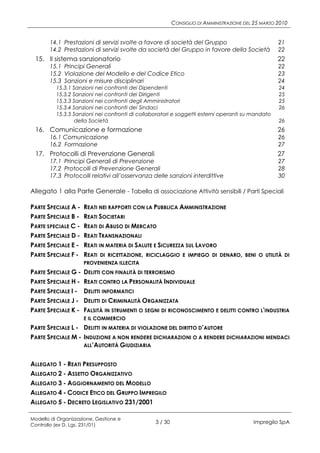 CONSIGLIO DI AMMINISTRAZIONE DEL 25 MARZO 2010


       14.1 Prestazioni di servizi svolte a favore di società del Gruppo                            21
       14.2 Prestazioni di servizi svolte da società del Gruppo in favore della Società             22
 15. Il sistema sanzionatorio                                                                       22
       15.1 Principi Generali                                                                       22
       15.2 Violazione del Modello e del Codice Etico                                               23
       15.3 Sanzioni e misure disciplinari                                                          24
          15.3.1 Sanzioni nei confronti dei Dipendenti                                              24
          15.3.2 Sanzioni nei confronti dei Dirigenti                                               25
          15.3.3 Sanzioni nei confronti degli Amministratori                                        25
          15.3.4 Sanzioni nei confronti dei Sindaci                                                 26
          15.3.5 Sanzioni nei confronti di collaboratori e soggetti esterni operanti su mandato
                  della Società                                                                     26
 16. Comunicazione e formazione                                                                     26
       16.1 Comunicazione                                                                           26
       16.2 Formazione                                                                              27
 17. Protocolli di Prevenzione Generali                                                             27
       17.1 Principi Generali di Prevenzione                                                        27
       17.2 Protocolli di Prevenzione Generali                                                      28
       17.3 Protocolli relativi all’osservanza delle sanzioni interdittive                          30

Allegato 1 alla Parte Generale - Tabella di associazione Attività sensibili / Parti Speciali

PARTE SPECIALE A -   REATI NEI RAPPORTI CON LA PUBBLICA AMMINISTRAZIONE
PARTE SPECIALE B -   REATI SOCIETARI
PARTE SPECIALE C -   REATI DI ABUSO DI MERCATO
PARTE SPECIALE D -   REATI TRANSNAZIONALI
PARTE SPECIALE E -   REATI IN MATERIA DI SALUTE E SICUREZZA SUL LAVORO
PARTE SPECIALE F -   REATI DI RICETTAZIONE, RICICLAGGIO E IMPIEGO DI DENARO,           BENI O UTILITÀ DI
                     PROVENIENZA ILLECITA
PARTE SPECIALE G -   DELITTI CON FINALITÀ DI TERRORISMO
PARTE SPECIALE H -   REATI CONTRO LA PERSONALITÀ INDIVIDUALE
PARTE SPECIALE I -   DELITTI INFORMATICI
PARTE SPECIALE J -   DELITTI DI CRIMINALITÀ ORGANIZZATA
PARTE SPECIALE K -   FALSITÀ IN STRUMENTI O SEGNI DI RICONOSCIMENTO E DELITTI CONTRO L'INDUSTRIA
                     E IL COMMERCIO
PARTE SPECIALE L - DELITTI IN MATERIA DI VIOLAZIONE DEL DIRITTO D’AUTORE
PARTE SPECIALE M - INDUZIONE A NON RENDERE DICHIARAZIONI O A RENDERE DICHIARAZIONI MENDACI
                   ALL’AUTORITÀ GIUDIZIARIA


ALLEGATO 1 - REATI PRESUPPOSTO
ALLEGATO 2 - ASSETTO ORGANIZZATIVO
ALLEGATO 3 - AGGIORNAMENTO DEL MODELLO
ALLEGATO 4 - CODICE ETICO DEL GRUPPO IMPREGILO
ALLEGATO 5 - DECRETO LEGISLATIVO 231/2001

Modello di Organizzazione, Gestione e
Controllo (ex D. Lgs. 231/01)
                                                 3 / 30                                   Impregilo SpA
 