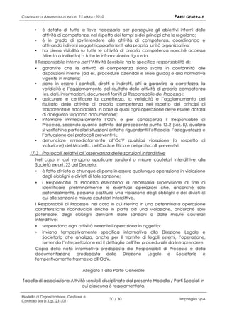 CONSIGLIO DI AMMINISTRAZIONE DEL 25 MARZO 2010                                    PARTE GENERALE

       ▪    è dotato di tutte le leve necessarie per perseguire gli obiettivi interni delle
            attività di competenza, nel rispetto dei tempi e dei principi che le regolano;
       ▪ è in grado di sovrintendere alle attività di competenza, coordinando e
            attivando i diversi soggetti appartenenti alla propria unità organizzativa;
       ▪ ha piena visibilità su tutte le attività di propria competenza nonché accesso
            (diretto o indiretto) a tutte le informazioni a riguardo.
       Il Responsabile Interno per l’Attività Sensibile ha la specifica responsabilità di:
       ▪ garantire che le attività di competenza siano svolte in conformità alle
            disposizioni interne (ad es. procedure aziendali e linee guida) e alla normativa
            vigente in materia;
       ▪ porre in essere i controlli, diretti e indiretti, atti a garantire la correttezza, la
            veridicità e l’aggiornamento del risultato delle attività di propria competenza
            (es. dati, informazioni, documenti forniti al Responsabile del Processo);
       ▪ assicurare e certificare la correttezza, la veridicità e l’aggiornamento del
            risultato delle attività di propria competenza nel rispetto dei principi di
            trasparenza e tracciabilità, in base ai quali ogni operazione deve essere dotata
            di adeguato supporto documentale;
       ▪ informare immediatamente l’OdV e per conoscenza il Responsabile di
            Processo, secondo quanto definito dal precedente punto 13.2 (sez. B), qualora
            si verifichino particolari situazioni critiche riguardanti l’efficacia, l’adeguatezza e
            l’attuazione dei protocolli preventivi.;
       ▪ denunciare immediatamente all’OdV qualsiasi violazione (o sospetto di
            violazione) del Modello, del Codice Etico e dei protocolli preventivi.
    17.3 Protocolli relativi all’osservanza delle sanzioni interdittive
       Nel caso in cui vengano applicate sanzioni o misure cautelari interdittive alla
       Società ex art. 23 del Decreto:
       ▪ è fatto divieto a chiunque di porre in essere qualunque operazione in violazione
           degli obblighi e divieti di tale sanzione;
       ▪ i Responsabili di Processo esercitano la necessaria supervisione al fine di
           identificare preliminarmente le eventuali operazioni che, ancorché solo
           potenzialmente, possano costituire una violazione degli obblighi e dei divieti di
           cui alle sanzioni o misure cautelari interdittive.
       I Responsabili di Processo, nel caso in cui rilevino in una determinata operazione
       caratteristiche riconducibili anche in parte ad una violazione, ancorché solo
       potenziale, degli obblighi derivanti dalle sanzioni o dalle misure cautelari
       interdittive:
       ▪ sospendono ogni attività inerente l’operazione in oggetto;
       ▪ inviano tempestivamente specifica informativa alla Direzione Legale e
           Societario che analizza, anche per il tramite di legali esterni, l’operazione,
           fornendo l’interpretazione ed il dettaglio dell’iter procedurale da intraprendere.
       Copia della nota informativa predisposta dai Responsabili di Processo e della
       documentazione predisposta dalla Direzione Legale e Societario è
       tempestivamente trasmessa all’OdV.

                                   Allegato 1 alla Parte Generale

Tabella di associazione Attività sensibili disciplinate dal presente Modello / Parti Speciali in
                               cui ciascuna è regolamentata.

Modello di Organizzazione, Gestione e
Controllo (ex D. Lgs. 231/01)
                                                 30 / 30                             Impregilo SpA
 