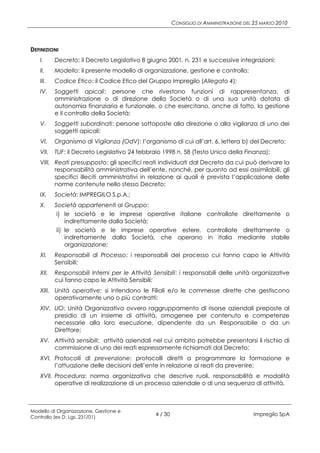 CONSIGLIO DI AMMINISTRAZIONE DEL 25 MARZO 2010




DEFINIZIONI
   I.     Decreto: il Decreto Legislativo 8 giugno 2001, n. 231 e successive integrazioni;
   II.    Modello: il presente modello di organizzazione, gestione e controllo;
   III.   Codice Etico: il Codice Etico del Gruppo Impregilo (Allegato 4);
   IV.    Soggetti apicali: persone che rivestono funzioni di rappresentanza, di
          amministrazione o di direzione della Società o di una sua unità dotata di
          autonomia finanziaria e funzionale, o che esercitano, anche di fatto, la gestione
          e il controllo della Società;
   V.     Soggetti subordinati: persone sottoposte alla direzione o alla vigilanza di uno dei
          soggetti apicali;
   VI.    Organismo di Vigilanza (OdV): l’organismo di cui all’art. 6, lettera b) del Decreto;
   VII.   TUF: il Decreto Legislativo 24 febbraio 1998 n. 58 (Testo Unico della Finanza);
   VIII. Reati presupposto: gli specifici reati individuati dal Decreto da cui può derivare la
         responsabilità amministrativa dell’ente, nonché, per quanto ad essi assimilabili, gli
         specifici illeciti amministrativi in relazione ai quali è prevista l’applicazione delle
         norme contenute nello stesso Decreto;
   IX.    Società: IMPREGILO S.p.A.;
   X.     Società appartenenti al Gruppo:
           i) le società e le imprese operative italiane controllate direttamente o
               indirettamente dalla Società;
           ii) le società e le imprese operative estere, controllate direttamente o
               indirettamente dalla Società, che operano in Italia mediante stabile
               organizzazione;
   XI.    Responsabili di Processo: i responsabili del processo cui fanno capo le Attività
          Sensibili;
   XII.   Responsabili Interni per le Attività Sensibili: i responsabili delle unità organizzative
          cui fanno capo le Attività Sensibili;
   XIII. Unità operative: si intendono le Filiali e/o le commesse dirette che gestiscono
         operativamente uno o più contratti;
   XIV. UO: Unità Organizzativa ovvero raggruppamento di risorse aziendali preposte al
        presidio di un insieme di attività, omogenee per contenuto e competenze
        necessarie alla loro esecuzione, dipendente da un Responsabile o da un
        Direttore;
   XV. Attività sensibili: attività aziendali nel cui ambito potrebbe presentarsi il rischio di
       commissione di uno dei reati espressamente richiamati dal Decreto;
   XVI. Protocolli di prevenzione: protocolli diretti a programmare la formazione e
        l’attuazione delle decisioni dell’ente in relazione ai reati da prevenire;
   XVII. Procedura: norma organizzativa che descrive ruoli, responsabilità e modalità
         operative di realizzazione di un processo aziendale o di una sequenza di attività.



Modello di Organizzazione, Gestione e
Controllo (ex D. Lgs. 231/01)
                                               4 / 30                                   Impregilo SpA
 