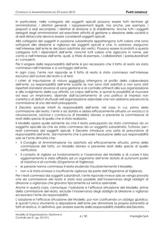 CONSIGLIO DI AMMINISTRAZIONE DEL 25 MARZO 2010                                 PARTE GENERALE

In particolare, nella categoria dei soggetti apicali possono essere fatti rientrare gli
amministratori, i direttori generali, i rappresentanti legali, ma anche, per esempio, i
preposti a sedi secondarie, i direttori di divisione o di stabilimento. Anche tutti i soggetti
delegati dagli amministratori ad esercitare attività di gestione o direzione della società o
di sedi distaccate devono essere considerati soggetti apicali.
Alla categoria dei soggetti in posizione subordinata appartengono tutti coloro che sono
sottoposti alla direzione e vigilanza dei soggetti apicali e che, in sostanza, eseguono
nell’interesse dell’ente le decisioni adottate dai vertici. Possono essere ricondotti a questa
categoria tutti i dipendenti dell’ente, nonché tutti coloro che agiscono in nome, per
conto o nell’interesse dell’ente, quali, a titolo di esempio, i collaboratori, i parasubordinati
e i consulenti.
Per il sorgere della responsabilità dell’ente è poi necessario che il fatto di reato sia stato
commesso nell’interesse o a vantaggio dell’ente.
In ogni caso, l’ente non risponde se il fatto di reato è stato commesso nell’interesse
esclusivo dell’autore del reato o di terzi.
I criteri di imputazione di natura soggettiva attengono al profilo della colpevolezza
dell’ente. La responsabilità dell’ente sussiste se non sono stati adottati o non sono stati
rispettati standard doverosi di sana gestione e di controllo attinenti alla sua organizzazione
e allo svolgimento della sua attività. La colpa dell’ente, e quindi la possibilità di muovere
ad esso un rimprovero, dipende dall’accertamento di una politica di impresa non
corretta o di deficit strutturali nell’organizzazione aziendale che non abbiano prevenuto la
commissione di uno dei reati presupposto.
Il Decreto esclude infatti la responsabilità dell’ente, nel caso in cui, prima della
commissione del reato, l’ente si sia dotato e abbia efficacemente attuato un «MODELLO DI
ORGANIZZAZIONE, GESTIONE E CONTROLLO» (il Modello) idoneo a prevenire la commissione di
reati della specie di quello che è stato realizzato.
Il Modello opera quale esimente sia che il reato presupposto sia stato commesso da un
soggetto apicale sia che sia stato commesso da un soggetto subordinato. Tuttavia, per i
reati commessi dai soggetti apicali, il Decreto introduce una sorta di presunzione di
responsabilità dell’ente, dal momento che si prevede l’esclusione della sua responsabilità
solo se l’ente dimostra che:
▪ il Consiglio di Amministrazione ha adottato ed efficacemente attuato, prima della
    commissione del fatto, un Modello idoneo a prevenire reati della specie di quello
    verificatosi;
▪ il compito di vigilare sul funzionamento e l’osservanza del Modello e di curare il loro
    aggiornamento è stato affidato ad un organismo dell’ente dotato di autonomi poteri
    di iniziativa e di controllo (Organismo di Vigilanza);
▪ le persone hanno commesso il reato eludendo fraudolentemente il Modello;
▪ non vi è stata omessa o insufficiente vigilanza da parte dell’Organismo di Vigilanza.
Per i reati commessi dai soggetti subordinati, l’ente risponde invece solo se venga provato
che «la commissione del reato è stata resa possibile dall’inosservanza degli obblighi di
direzione o vigilanza» che gravano tipicamente sul vertice aziendale.
Anche in questo caso, comunque, l’adozione e l’efficace attuazione del Modello, prima
della commissione del reato, esclude l’inosservanza degli obblighi di direzione o vigilanza
ed esonera l’ente da responsabilità.
L’adozione e l’efficace attuazione del Modello, pur non costituendo un obbligo giuridico,
è quindi l’unico strumento a disposizione dell’ente per dimostrare la propria estraneità ai
fatti di reato e, in definitiva, per andare esente dalla responsabilità stabilita dal Decreto.

Modello di Organizzazione, Gestione e
Controllo (ex D. Lgs. 231/01)
                                                 6 / 30                           Impregilo SpA
 