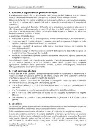 CONSIGLIO DI AMMINISTRAZIONE DEL 25 MARZO 2010                                 PARTE GENERALE

4. Il Modello di organizzazione, gestione e controllo
Il Modello opera pertanto quale esimente della responsabilità dell’ente solo se idoneo
rispetto alla prevenzione dei reati presupposto e solo se efficacemente attuato.
Il Decreto, tuttavia, non indica analiticamente le caratteristiche e i contenuti del Modello,
ma si limita a dettare alcuni principi di ordine generale e alcuni elementi essenziali di
contenuto.
In generale – secondo il Decreto – il Modello deve prevedere, in relazione alla natura e
alla dimensione dell’organizzazione, nonché al tipo di attività svolta, misure idonee a
garantire lo svolgimento dell’attività nel rispetto della legge e a rilevare ed eliminare
tempestivamente situazioni di rischio.
In particolare il Modello deve:
▪ individuare le attività nel cui ambito possono essere commessi reati (c.d attività sensibili);
▪ prevedere specifici protocolli diretti a programmare la formazione e l’attuazione delle
    decisioni dell’ente, in relazione ai reati da prevenire;
▪   individuare modalità di gestione delle risorse finanziarie idonee ad impedire la
    commissione di reati;
▪   prevedere obblighi di informazione nei confronti dell’organismo deputato a vigilare sul
    funzionamento e l’osservanza dei modelli;
▪   introdurre un sistema disciplinare idoneo a sanzionare il mancato rispetto delle misure
    indicate nel Modello.
Con riferimento all’efficace attuazione del Modello, il Decreto prevede inoltre la necessità
di una verifica periodica e di una modifica dello stesso, qualora siano scoperte
significative violazioni delle prescrizioni ovvero qualora intervengano mutamenti
nell’organizzazione o nell’attività dell’ente.

5. I reati commessi all’estero
In forza dell’art. 4 del Decreto, l’ente può essere chiamato a rispondere in Italia anche in
relazione a reati presupposto commessi all’estero, sempre che siano soddisfatti i criteri di
imputazione oggettivi e soggettivi stabiliti dal Decreto.
Il Decreto, tuttavia, condiziona la possibilità di perseguire l’ente per reati commessi
all’estero all’esistenza dei seguenti ulteriori presupposti:
▪ che lo Stato del luogo in cui è stato commesso il reato non proceda già nei confronti
    dell’ente;
▪   che l’ente abbia la propria sede principale nel territorio dello Stato italiano;
▪   che il reato sia stato commesso all’estero da un soggetto funzionalmente legato
    all’Ente;
▪   che sussistano le condizioni di procedibilità previste dagli articoli 7, 8, 9, 10 del codice
    penale.

6. Le Sanzioni
Le sanzioni per gli illeciti amministrativi dipendenti da reato sono: la sanzione pecuniaria, le
sanzioni interdittive, la confisca e la pubblicazione della sentenza.
Tali sanzioni hanno natura amministrativa, ancorché applicate da un giudice penale.
In caso di condanna dell'ente, è sempre applicata la sanzione pecuniaria. La sanzione
pecuniaria è determinata dal giudice attraverso un sistema basato su «quote». Il numero
delle quote dipende dalla gravità del reato, dal grado di responsabilità dell’ente,
dall’attività svolta per eliminare le conseguenze del fatto e attenuarne le conseguenze o
Modello di Organizzazione, Gestione e
Controllo (ex D. Lgs. 231/01)
                                                 7 / 30                           Impregilo SpA
 
