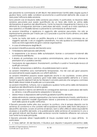 CONSIGLIO DI AMMINISTRAZIONE DEL 25 MARZO 2010                                PARTE GENERALE

per prevenire la commissione di altri illeciti. Nel determinare l’entità della singola quota il
giudice tiene conto delle condizioni economiche e patrimoniali dell’ente allo scopo di
assicurare l’efficacia della sanzione.
Sono previsti casi di riduzione della sanzione pecuniaria. In particolare, la riduzione della
sanzione pecuniaria può essere quantificata da un terzo alla metà se, prima della
dichiarazione di apertura del dibattimento, l’ente ha risarcito integralmente il danno e ha
eliminato le conseguenze dannose o pericolose del reato, ovvero se è stato adottato e
reso operativo un Modello idoneo a prevenire la commissione di ulteriori reati.
Le sanzioni interdittive si applicano in aggiunta alla sanzione pecuniaria, ma solo se
espressamente previste per il reato per cui si procede e purché ricorra almeno una delle
seguenti condizioni:
▪ l’ente ha tratto dal reato un profitto rilevante e il reato è stato commesso da un
    soggetto apicale, o da un soggetto subordinato, ma solo qualora la commissione del
    reato sia stata agevolata da gravi carenze organizzative;
▪ in caso di reiterazione degli illeciti.
Le sanzioni interdittive previste dal Decreto sono:
▪ l’interdizione dall’esercizio dell’attività;
▪ la sospensione o la revoca delle autorizzazioni, licenze o concessioni funzionali alla
    commissione dell’illecito;
▪ il divieto di contrattare con la pubblica amministrazione, salvo che per ottenere le
    prestazioni di un pubblico servizio;
▪ l’esclusione da agevolazioni, finanziamenti, contributi o sussidi e l’eventuale revoca di
    quelli già concessi;
▪ il divieto, temporaneo o definitivo, di pubblicizzare beni o servizi.
Le sanzioni interdittive sono normalmente temporanee, ma nei casi più gravi possono
eccezionalmente essere applicate con effetti definitivi.
Le sanzioni interdittive possono essere applicate anche in via cautelare, ovvero prima
della condanna, qualora sussistano gravi indizi della responsabilità dell’ente e vi siano
fondati e specifici elementi tali da far ritenere il concreto pericolo che vengano commessi
illeciti della stessa indole di quello per cui si procede.
Le sanzioni interdittive, tuttavia, non si applicano qualora l’ente prima della dichiarazione
di apertura del dibattimento di primo grado:
▪ abbia risarcito il danno ed eliminato le conseguenze dannose o pericolose del reato
    (o, almeno, si sia efficacemente adoperato in tal senso),
▪ abbia messo a disposizione dell’autorità giudiziaria il profitto del reato,
▪ abbia eliminato le carenze organizzative che hanno determinato il reato, adottando e
    rendendo operativi modelli organizzativi idonei a prevenire la commissione di nuovi
    reati della specie di quello verificatosi.
Il Decreto prevede inoltre altre due sanzioni: la confisca, che è sempre disposta con la
sentenza di condanna e che consiste nell’acquisizione da parte dello Stato del prezzo o
del profitto del reato, ovvero di somme di denaro, beni o altre utilità di valore equivalente
al prezzo o al profitto del reato, e la pubblicazione della sentenza di condanna in uno o
più giornali indicati dal Giudice nella sentenza nonché mediante affissione nel comune
ove l’ente ha la sede principale.
Il Decreto prevede altresì l’applicabilità di misure cautelari reali in capo all’Ente. In
particolare:
 in forza dell’art. 53 del Decreto, il Giudice può disporre il sequestro preventivo delle

Modello di Organizzazione, Gestione e
Controllo (ex D. Lgs. 231/01)
                                                 8 / 30                          Impregilo SpA
 