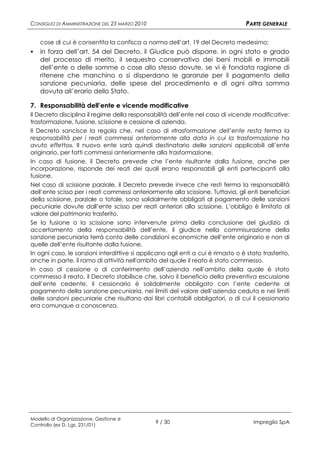 CONSIGLIO DI AMMINISTRAZIONE DEL 25 MARZO 2010                                    PARTE GENERALE

    cose di cui è consentita la confisca a norma dell’art. 19 del Decreto medesimo;
   in forza dell’art. 54 del Decreto, il Giudice può disporre, in ogni stato e grado
    del processo di merito, il sequestro conservativo dei beni mobili e immobili
    dell’ente o delle somme o cose allo stesso dovute, se vi è fondata ragione di
    ritenere che manchino o si disperdano le garanzie per il pagamento della
    sanzione pecuniaria, delle spese del procedimento e di ogni altra somma
    dovuta all’erario dello Stato.

7. Responsabilità dell’ente e vicende modificative
Il Decreto disciplina il regime della responsabilità dell’ente nel caso di vicende modificative:
trasformazione, fusione, scissione e cessione di azienda.
Il Decreto sancisce la regola che, nel caso di «trasformazione dell’ente resta ferma la
responsabilità per i reati commessi anteriormente alla data in cui la trasformazione ha
avuto effetto». Il nuovo ente sarà quindi destinatario delle sanzioni applicabili all’ente
originario, per fatti commessi anteriormente alla trasformazione.
In caso di fusione, il Decreto prevede che l’ente risultante dalla fusione, anche per
incorporazione, risponde dei reati dei quali erano responsabili gli enti partecipanti alla
fusione.
Nel caso di scissione parziale, il Decreto prevede invece che resti ferma la responsabilità
dell’ente scisso per i reati commessi anteriormente alla scissione. Tuttavia, gli enti beneficiari
della scissione, parziale o totale, sono solidalmente obbligati al pagamento delle sanzioni
pecuniarie dovute dall’ente scisso per reati anteriori alla scissione. L’obbligo è limitato al
valore del patrimonio trasferito.
Se la fusione o la scissione sono intervenute prima della conclusione del giudizio di
accertamento della responsabilità dell’ente, il giudice nella commisurazione della
sanzione pecuniaria terrà conto delle condizioni economiche dell’ente originario e non di
quelle dell’ente risultante dalla fusione.
In ogni caso, le sanzioni interdittive si applicano agli enti a cui è rimasto o è stato trasferito,
anche in parte, il ramo di attività nell'ambito del quale il reato è stato commesso.
In caso di cessione o di conferimento dell’azienda nell’ambito della quale è stato
commesso il reato, il Decreto stabilisce che, salvo il beneficio della preventiva escussione
dell’ente cedente, il cessionario è solidalmente obbligato con l’ente cedente al
pagamento della sanzione pecuniaria, nei limiti del valore dell’azienda ceduta e nei limiti
delle sanzioni pecuniarie che risultano dai libri contabili obbligatori, o di cui il cessionario
era comunque a conoscenza.




Modello di Organizzazione, Gestione e
Controllo (ex D. Lgs. 231/01)
                                                 9 / 30                              Impregilo SpA
 