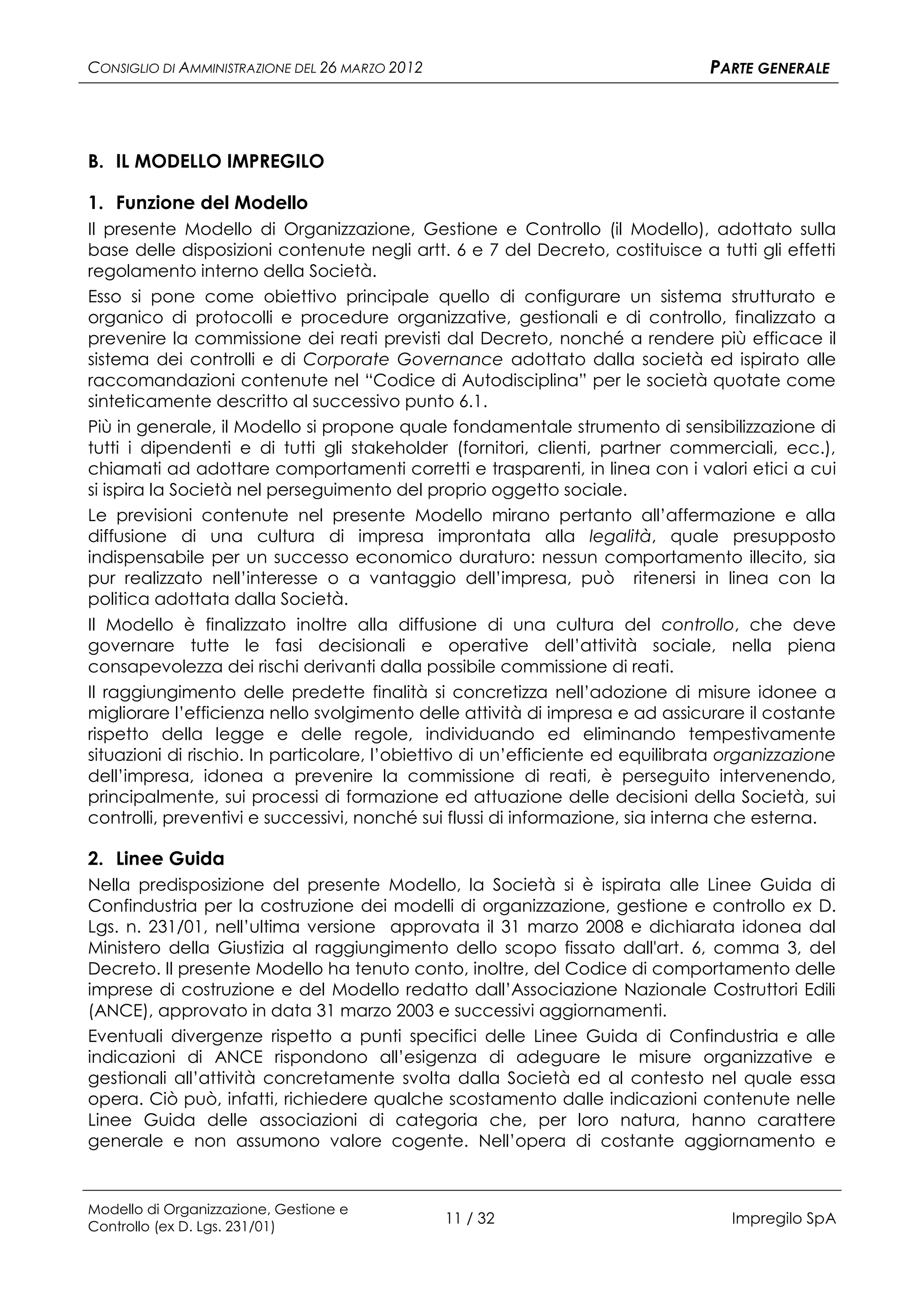 CONSIGLIO DI AMMINISTRAZIONE DEL 26 MARZO 2012                                  PARTE GENERALE




B. IL MODELLO IMPREGILO

1. Funzione del Modello
Il presente Modello di Organizzazione, Gestione e Controllo (il Modello), adottato sulla
base delle disposizioni contenute negli artt. 6 e 7 del Decreto, costituisce a tutti gli effetti
regolamento interno della Società.
Esso si pone come obiettivo principale quello di configurare un sistema strutturato e
organico di protocolli e procedure organizzative, gestionali e di controllo, finalizzato a
prevenire la commissione dei reati previsti dal Decreto, nonché a rendere più efficace il
sistema dei controlli e di Corporate Governance adottato dalla società ed ispirato alle
raccomandazioni contenute nel “Codice di Autodisciplina” per le società quotate come
sinteticamente descritto al successivo punto 6.1.
Più in generale, il Modello si propone quale fondamentale strumento di sensibilizzazione di
tutti i dipendenti e di tutti gli stakeholder (fornitori, clienti, partner commerciali, ecc.),
chiamati ad adottare comportamenti corretti e trasparenti, in linea con i valori etici a cui
si ispira la Società nel perseguimento del proprio oggetto sociale.
Le previsioni contenute nel presente Modello mirano pertanto all’affermazione e alla
diffusione di una cultura di impresa improntata alla legalità, quale presupposto
indispensabile per un successo economico duraturo: nessun comportamento illecito, sia
pur realizzato nell’interesse o a vantaggio dell’impresa, può ritenersi in linea con la
politica adottata dalla Società.
Il Modello è finalizzato inoltre alla diffusione di una cultura del controllo, che deve
governare tutte le fasi decisionali e operative dell’attività sociale, nella piena
consapevolezza dei rischi derivanti dalla possibile commissione di reati.
Il raggiungimento delle predette finalità si concretizza nell’adozione di misure idonee a
migliorare l’efficienza nello svolgimento delle attività di impresa e ad assicurare il costante
rispetto della legge e delle regole, individuando ed eliminando tempestivamente
situazioni di rischio. In particolare, l’obiettivo di un’efficiente ed equilibrata organizzazione
dell’impresa, idonea a prevenire la commissione di reati, è perseguito intervenendo,
principalmente, sui processi di formazione ed attuazione delle decisioni della Società, sui
controlli, preventivi e successivi, nonché sui flussi di informazione, sia interna che esterna.

2. Linee Guida
Nella predisposizione del presente Modello, la Società si è ispirata alle Linee Guida di
Confindustria per la costruzione dei modelli di organizzazione, gestione e controllo ex D.
Lgs. n. 231/01, nell’ultima versione approvata il 31 marzo 2008 e dichiarata idonea dal
Ministero della Giustizia al raggiungimento dello scopo fissato dall'art. 6, comma 3, del
Decreto. Il presente Modello ha tenuto conto, inoltre, del Codice di comportamento delle
imprese di costruzione e del Modello redatto dall’Associazione Nazionale Costruttori Edili
(ANCE), approvato in data 31 marzo 2003 e successivi aggiornamenti.
Eventuali divergenze rispetto a punti specifici delle Linee Guida di Confindustria e alle
indicazioni di ANCE rispondono all’esigenza di adeguare le misure organizzative e
gestionali all’attività concretamente svolta dalla Società ed al contesto nel quale essa
opera. Ciò può, infatti, richiedere qualche scostamento dalle indicazioni contenute nelle
Linee Guida delle associazioni di categoria che, per loro natura, hanno carattere
generale e non assumono valore cogente. Nell’opera di costante aggiornamento e


Modello di Organizzazione, Gestione e
Controllo (ex D. Lgs. 231/01)
                                                 11 / 32                           Impregilo SpA
 