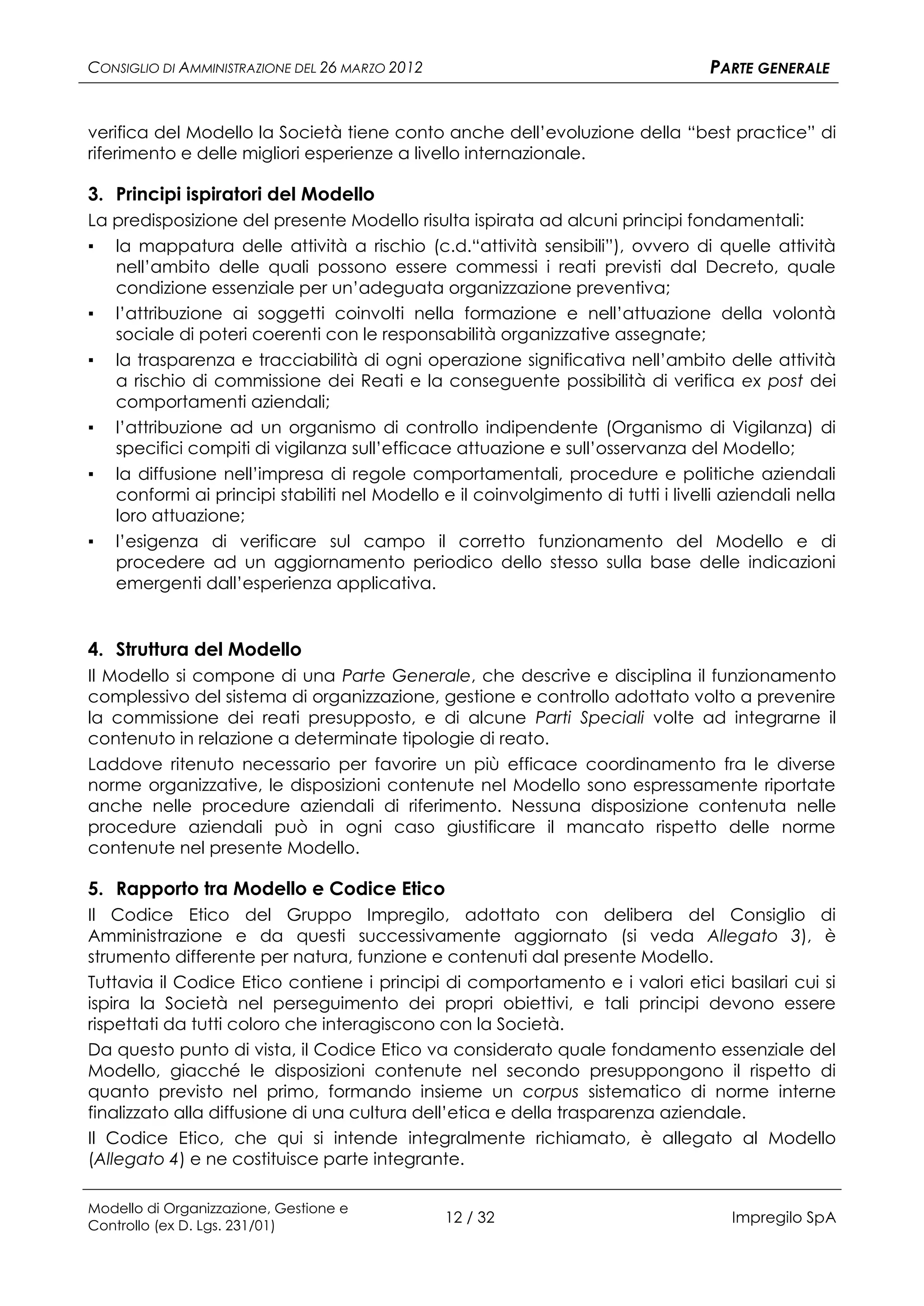 CONSIGLIO DI AMMINISTRAZIONE DEL 26 MARZO 2012                                      PARTE GENERALE


verifica del Modello la Società tiene conto anche dell’evoluzione della “best practice” di
riferimento e delle migliori esperienze a livello internazionale.

3. Principi ispiratori del Modello
La predisposizione del presente Modello risulta ispirata ad alcuni principi fondamentali:
▪   la mappatura delle attività a rischio (c.d.“attività sensibili”), ovvero di quelle attività
    nell’ambito delle quali possono essere commessi i reati previsti dal Decreto, quale
    condizione essenziale per un’adeguata organizzazione preventiva;
▪   l’attribuzione ai soggetti coinvolti nella formazione e nell’attuazione della volontà
    sociale di poteri coerenti con le responsabilità organizzative assegnate;
▪   la trasparenza e tracciabilità di ogni operazione significativa nell’ambito delle attività
    a rischio di commissione dei Reati e la conseguente possibilità di verifica ex post dei
    comportamenti aziendali;
▪   l’attribuzione ad un organismo di controllo indipendente (Organismo di Vigilanza) di
    specifici compiti di vigilanza sull’efficace attuazione e sull’osservanza del Modello;
▪   la diffusione nell’impresa di regole comportamentali, procedure e politiche aziendali
    conformi ai principi stabiliti nel Modello e il coinvolgimento di tutti i livelli aziendali nella
    loro attuazione;
▪   l’esigenza di verificare sul campo il corretto funzionamento del Modello e di
    procedere ad un aggiornamento periodico dello stesso sulla base delle indicazioni
    emergenti dall’esperienza applicativa.


4. Struttura del Modello
Il Modello si compone di una Parte Generale, che descrive e disciplina il funzionamento
complessivo del sistema di organizzazione, gestione e controllo adottato volto a prevenire
la commissione dei reati presupposto, e di alcune Parti Speciali volte ad integrarne il
contenuto in relazione a determinate tipologie di reato.
Laddove ritenuto necessario per favorire un più efficace coordinamento fra le diverse
norme organizzative, le disposizioni contenute nel Modello sono espressamente riportate
anche nelle procedure aziendali di riferimento. Nessuna disposizione contenuta nelle
procedure aziendali può in ogni caso giustificare il mancato rispetto delle norme
contenute nel presente Modello.

5. Rapporto tra Modello e Codice Etico
Il Codice Etico del Gruppo Impregilo, adottato con delibera del Consiglio di
Amministrazione e da questi successivamente aggiornato (si veda Allegato 3), è
strumento differente per natura, funzione e contenuti dal presente Modello.
Tuttavia il Codice Etico contiene i principi di comportamento e i valori etici basilari cui si
ispira la Società nel perseguimento dei propri obiettivi, e tali principi devono essere
rispettati da tutti coloro che interagiscono con la Società.
Da questo punto di vista, il Codice Etico va considerato quale fondamento essenziale del
Modello, giacché le disposizioni contenute nel secondo presuppongono il rispetto di
quanto previsto nel primo, formando insieme un corpus sistematico di norme interne
finalizzato alla diffusione di una cultura dell’etica e della trasparenza aziendale.
Il Codice Etico, che qui si intende integralmente richiamato, è allegato al Modello
(Allegato 4) e ne costituisce parte integrante.

Modello di Organizzazione, Gestione e
Controllo (ex D. Lgs. 231/01)
                                                 12 / 32                              Impregilo SpA
 