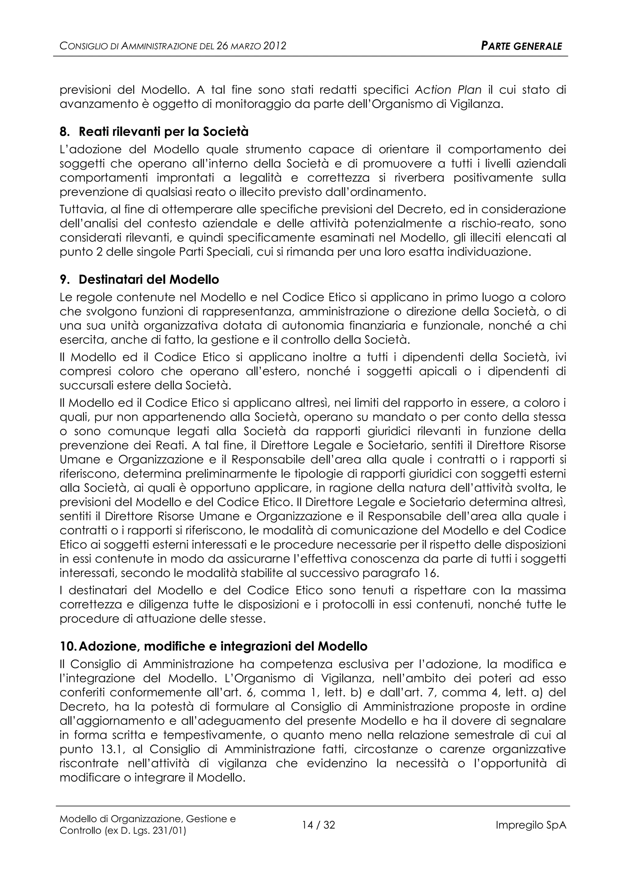 CONSIGLIO DI AMMINISTRAZIONE DEL 26 MARZO 2012                                   PARTE GENERALE


previsioni del Modello. A tal fine sono stati redatti specifici Action Plan il cui stato di
avanzamento è oggetto di monitoraggio da parte dell’Organismo di Vigilanza.

8. Reati rilevanti per la Società
L’adozione del Modello quale strumento capace di orientare il comportamento dei
soggetti che operano all’interno della Società e di promuovere a tutti i livelli aziendali
comportamenti improntati a legalità e correttezza si riverbera positivamente sulla
prevenzione di qualsiasi reato o illecito previsto dall’ordinamento.
Tuttavia, al fine di ottemperare alle specifiche previsioni del Decreto, ed in considerazione
dell’analisi del contesto aziendale e delle attività potenzialmente a rischio-reato, sono
considerati rilevanti, e quindi specificamente esaminati nel Modello, gli illeciti elencati al
punto 2 delle singole Parti Speciali, cui si rimanda per una loro esatta individuazione.

9. Destinatari del Modello
Le regole contenute nel Modello e nel Codice Etico si applicano in primo luogo a coloro
che svolgono funzioni di rappresentanza, amministrazione o direzione della Società, o di
una sua unità organizzativa dotata di autonomia finanziaria e funzionale, nonché a chi
esercita, anche di fatto, la gestione e il controllo della Società.
Il Modello ed il Codice Etico si applicano inoltre a tutti i dipendenti della Società, ivi
compresi coloro che operano all’estero, nonché i soggetti apicali o i dipendenti di
succursali estere della Società.
Il Modello ed il Codice Etico si applicano altresì, nei limiti del rapporto in essere, a coloro i
quali, pur non appartenendo alla Società, operano su mandato o per conto della stessa
o sono comunque legati alla Società da rapporti giuridici rilevanti in funzione della
prevenzione dei Reati. A tal fine, il Direttore Legale e Societario, sentiti il Direttore Risorse
Umane e Organizzazione e il Responsabile dell’area alla quale i contratti o i rapporti si
riferiscono, determina preliminarmente le tipologie di rapporti giuridici con soggetti esterni
alla Società, ai quali è opportuno applicare, in ragione della natura dell’attività svolta, le
previsioni del Modello e del Codice Etico. Il Direttore Legale e Societario determina altresì,
sentiti il Direttore Risorse Umane e Organizzazione e il Responsabile dell’area alla quale i
contratti o i rapporti si riferiscono, le modalità di comunicazione del Modello e del Codice
Etico ai soggetti esterni interessati e le procedure necessarie per il rispetto delle disposizioni
in essi contenute in modo da assicurarne l’effettiva conoscenza da parte di tutti i soggetti
interessati, secondo le modalità stabilite al successivo paragrafo 16.
I destinatari del Modello e del Codice Etico sono tenuti a rispettare con la massima
correttezza e diligenza tutte le disposizioni e i protocolli in essi contenuti, nonché tutte le
procedure di attuazione delle stesse.

10. Adozione, modifiche e integrazioni del Modello
Il Consiglio di Amministrazione ha competenza esclusiva per l’adozione, la modifica e
l’integrazione del Modello. L’Organismo di Vigilanza, nell’ambito dei poteri ad esso
conferiti conformemente all’art. 6, comma 1, lett. b) e dall’art. 7, comma 4, lett. a) del
Decreto, ha la potestà di formulare al Consiglio di Amministrazione proposte in ordine
all’aggiornamento e all’adeguamento del presente Modello e ha il dovere di segnalare
in forma scritta e tempestivamente, o quanto meno nella relazione semestrale di cui al
punto 13.1, al Consiglio di Amministrazione fatti, circostanze o carenze organizzative
riscontrate nell’attività di vigilanza che evidenzino la necessità o l’opportunità di
modificare o integrare il Modello.


Modello di Organizzazione, Gestione e
Controllo (ex D. Lgs. 231/01)
                                                 14 / 32                            Impregilo SpA
 