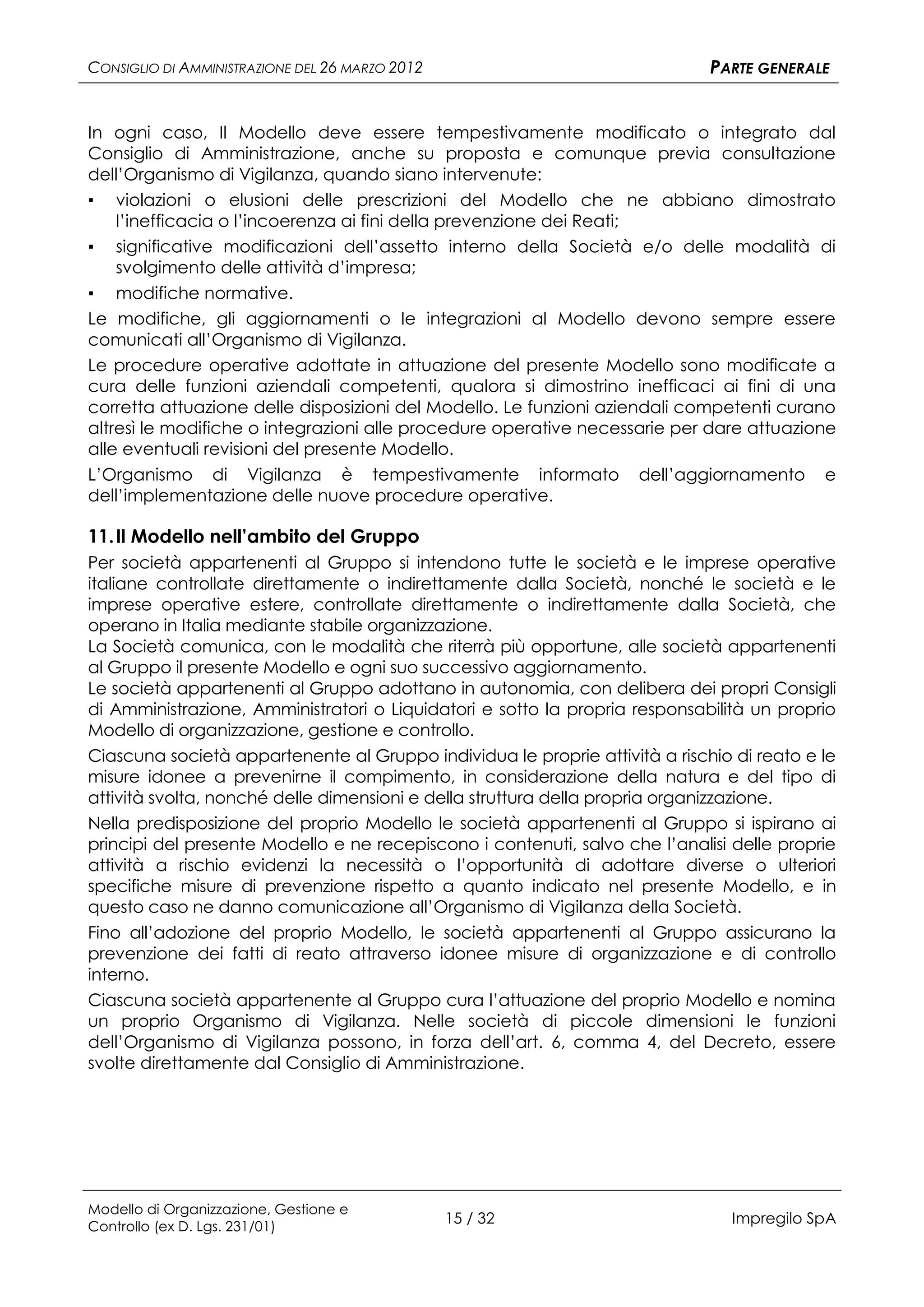 CONSIGLIO DI AMMINISTRAZIONE DEL 26 MARZO 2012                               PARTE GENERALE


In ogni caso, Il Modello deve essere tempestivamente modificato o integrato dal
Consiglio di Amministrazione, anche su proposta e comunque previa consultazione
dell’Organismo di Vigilanza, quando siano intervenute:
▪ violazioni o elusioni delle prescrizioni del Modello che ne abbiano dimostrato
    l’inefficacia o l’incoerenza ai fini della prevenzione dei Reati;
▪ significative modificazioni dell’assetto interno della Società e/o delle modalità di
    svolgimento delle attività d’impresa;
▪ modifiche normative.
Le modifiche, gli aggiornamenti o le integrazioni al Modello devono sempre essere
comunicati all’Organismo di Vigilanza.
Le procedure operative adottate in attuazione del presente Modello sono modificate a
cura delle funzioni aziendali competenti, qualora si dimostrino inefficaci ai fini di una
corretta attuazione delle disposizioni del Modello. Le funzioni aziendali competenti curano
altresì le modifiche o integrazioni alle procedure operative necessarie per dare attuazione
alle eventuali revisioni del presente Modello.
L’Organismo di Vigilanza è tempestivamente informato dell’aggiornamento e
dell’implementazione delle nuove procedure operative.

11. Il Modello nell’ambito del Gruppo
Per società appartenenti al Gruppo si intendono tutte le società e le imprese operative
italiane controllate direttamente o indirettamente dalla Società, nonché le società e le
imprese operative estere, controllate direttamente o indirettamente dalla Società, che
operano in Italia mediante stabile organizzazione.
La Società comunica, con le modalità che riterrà più opportune, alle società appartenenti
al Gruppo il presente Modello e ogni suo successivo aggiornamento.
Le società appartenenti al Gruppo adottano in autonomia, con delibera dei propri Consigli
di Amministrazione, Amministratori o Liquidatori e sotto la propria responsabilità un proprio
Modello di organizzazione, gestione e controllo.
Ciascuna società appartenente al Gruppo individua le proprie attività a rischio di reato e le
misure idonee a prevenirne il compimento, in considerazione della natura e del tipo di
attività svolta, nonché delle dimensioni e della struttura della propria organizzazione.
Nella predisposizione del proprio Modello le società appartenenti al Gruppo si ispirano ai
principi del presente Modello e ne recepiscono i contenuti, salvo che l’analisi delle proprie
attività a rischio evidenzi la necessità o l’opportunità di adottare diverse o ulteriori
specifiche misure di prevenzione rispetto a quanto indicato nel presente Modello, e in
questo caso ne danno comunicazione all’Organismo di Vigilanza della Società.
Fino all’adozione del proprio Modello, le società appartenenti al Gruppo assicurano la
prevenzione dei fatti di reato attraverso idonee misure di organizzazione e di controllo
interno.
Ciascuna società appartenente al Gruppo cura l’attuazione del proprio Modello e nomina
un proprio Organismo di Vigilanza. Nelle società di piccole dimensioni le funzioni
dell’Organismo di Vigilanza possono, in forza dell’art. 6, comma 4, del Decreto, essere
svolte direttamente dal Consiglio di Amministrazione.




Modello di Organizzazione, Gestione e
Controllo (ex D. Lgs. 231/01)
                                                 15 / 32                        Impregilo SpA
 