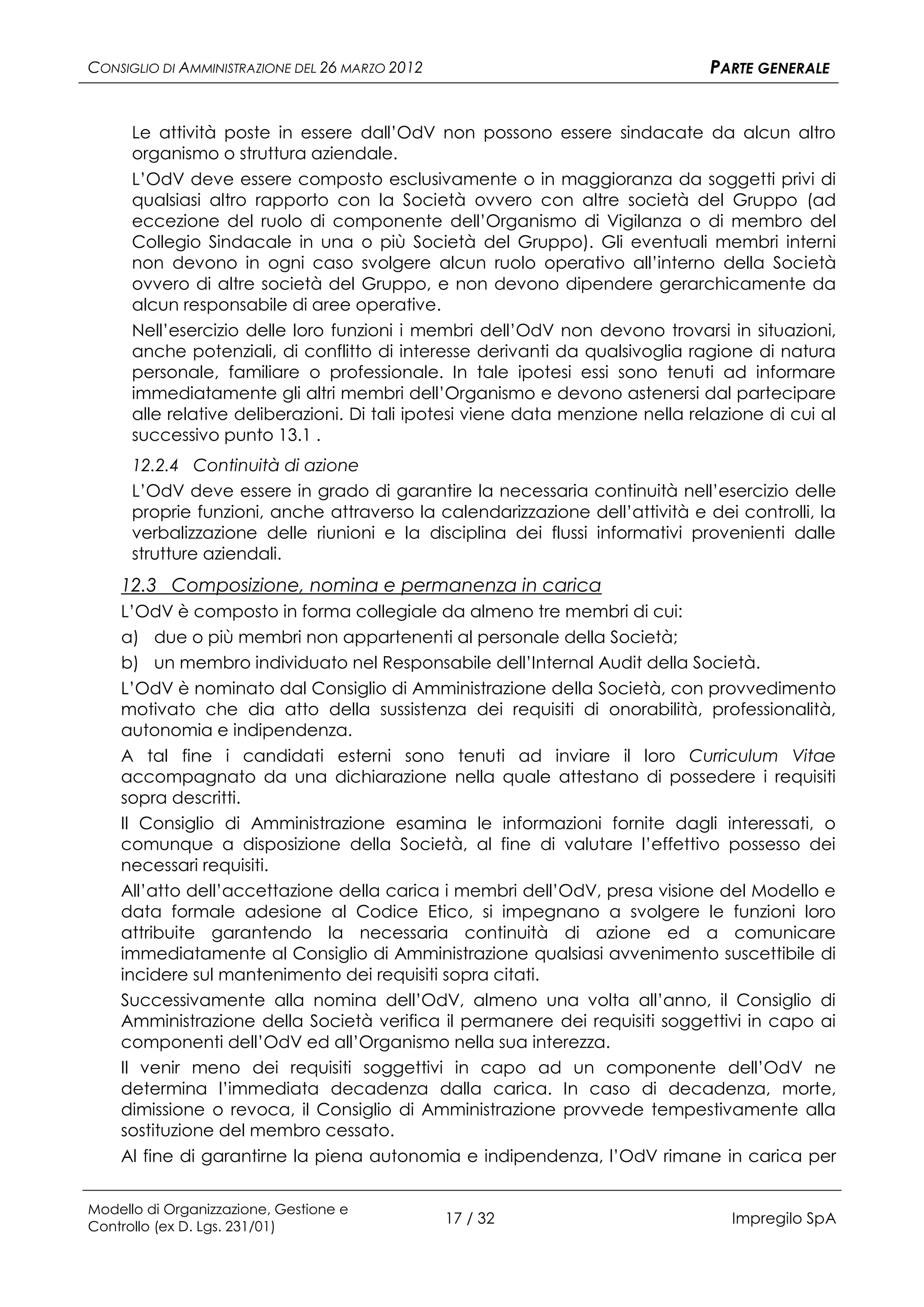 CONSIGLIO DI AMMINISTRAZIONE DEL 26 MARZO 2012                                 PARTE GENERALE


      Le attività poste in essere dall’OdV non possono essere sindacate da alcun altro
      organismo o struttura aziendale.
      L’OdV deve essere composto esclusivamente o in maggioranza da soggetti privi di
      qualsiasi altro rapporto con la Società ovvero con altre società del Gruppo (ad
      eccezione del ruolo di componente dell’Organismo di Vigilanza o di membro del
      Collegio Sindacale in una o più Società del Gruppo). Gli eventuali membri interni
      non devono in ogni caso svolgere alcun ruolo operativo all’interno della Società
      ovvero di altre società del Gruppo, e non devono dipendere gerarchicamente da
      alcun responsabile di aree operative.
      Nell’esercizio delle loro funzioni i membri dell’OdV non devono trovarsi in situazioni,
      anche potenziali, di conflitto di interesse derivanti da qualsivoglia ragione di natura
      personale, familiare o professionale. In tale ipotesi essi sono tenuti ad informare
      immediatamente gli altri membri dell’Organismo e devono astenersi dal partecipare
      alle relative deliberazioni. Di tali ipotesi viene data menzione nella relazione di cui al
      successivo punto 13.1 .
      12.2.4 Continuità di azione
      L’OdV deve essere in grado di garantire la necessaria continuità nell’esercizio delle
      proprie funzioni, anche attraverso la calendarizzazione dell’attività e dei controlli, la
      verbalizzazione delle riunioni e la disciplina dei flussi informativi provenienti dalle
      strutture aziendali.
    12.3 Composizione, nomina e permanenza in carica
    L’OdV è composto in forma collegiale da almeno tre membri di cui:
    a) due o più membri non appartenenti al personale della Società;
    b) un membro individuato nel Responsabile dell’Internal Audit della Società.
    L’OdV è nominato dal Consiglio di Amministrazione della Società, con provvedimento
    motivato che dia atto della sussistenza dei requisiti di onorabilità, professionalità,
    autonomia e indipendenza.
    A tal fine i candidati esterni sono tenuti ad inviare il loro Curriculum Vitae
    accompagnato da una dichiarazione nella quale attestano di possedere i requisiti
    sopra descritti.
    Il Consiglio di Amministrazione esamina le informazioni fornite dagli interessati, o
    comunque a disposizione della Società, al fine di valutare l’effettivo possesso dei
    necessari requisiti.
    All’atto dell’accettazione della carica i membri dell’OdV, presa visione del Modello e
    data formale adesione al Codice Etico, si impegnano a svolgere le funzioni loro
    attribuite garantendo la necessaria continuità di azione ed a comunicare
    immediatamente al Consiglio di Amministrazione qualsiasi avvenimento suscettibile di
    incidere sul mantenimento dei requisiti sopra citati.
    Successivamente alla nomina dell’OdV, almeno una volta all’anno, il Consiglio di
    Amministrazione della Società verifica il permanere dei requisiti soggettivi in capo ai
    componenti dell’OdV ed all’Organismo nella sua interezza.
    Il venir meno dei requisiti soggettivi in capo ad un componente dell’OdV ne
    determina l’immediata decadenza dalla carica. In caso di decadenza, morte,
    dimissione o revoca, il Consiglio di Amministrazione provvede tempestivamente alla
    sostituzione del membro cessato.
    Al fine di garantirne la piena autonomia e indipendenza, l’OdV rimane in carica per


Modello di Organizzazione, Gestione e
Controllo (ex D. Lgs. 231/01)
                                                 17 / 32                          Impregilo SpA
 