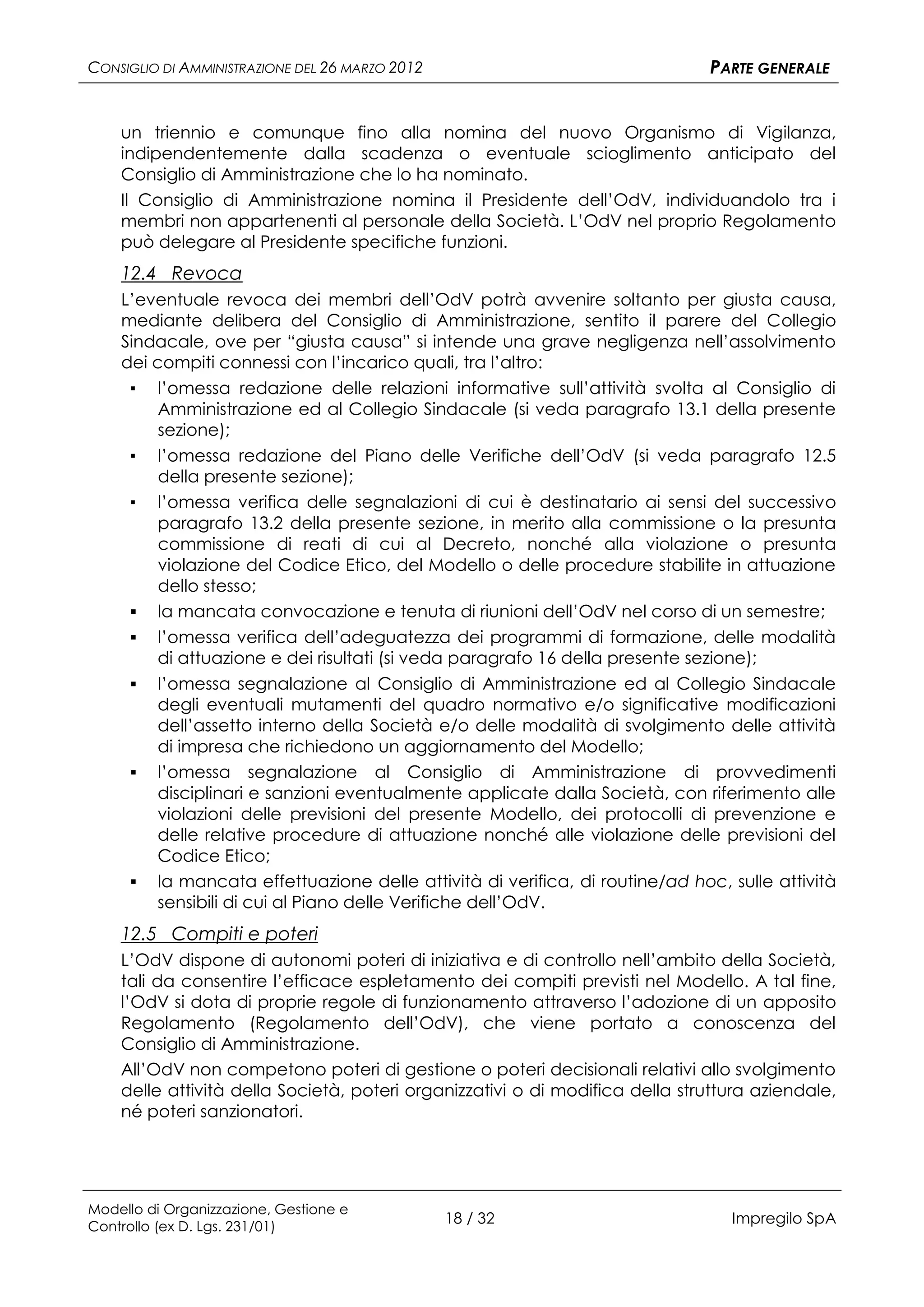CONSIGLIO DI AMMINISTRAZIONE DEL 26 MARZO 2012                                PARTE GENERALE


    un triennio e comunque fino alla nomina del nuovo Organismo di Vigilanza,
    indipendentemente dalla scadenza o eventuale scioglimento anticipato del
    Consiglio di Amministrazione che lo ha nominato.
    Il Consiglio di Amministrazione nomina il Presidente dell’OdV, individuandolo tra i
    membri non appartenenti al personale della Società. L’OdV nel proprio Regolamento
    può delegare al Presidente specifiche funzioni.
    12.4 Revoca
    L’eventuale revoca dei membri dell’OdV potrà avvenire soltanto per giusta causa,
    mediante delibera del Consiglio di Amministrazione, sentito il parere del Collegio
    Sindacale, ove per “giusta causa” si intende una grave negligenza nell’assolvimento
    dei compiti connessi con l’incarico quali, tra l’altro:
     ▪ l’omessa redazione delle relazioni informative sull’attività svolta al Consiglio di
         Amministrazione ed al Collegio Sindacale (si veda paragrafo 13.1 della presente
         sezione);
     ▪   l’omessa redazione del Piano delle Verifiche dell’OdV (si veda paragrafo 12.5
         della presente sezione);
     ▪   l’omessa verifica delle segnalazioni di cui è destinatario ai sensi del successivo
         paragrafo 13.2 della presente sezione, in merito alla commissione o la presunta
         commissione di reati di cui al Decreto, nonché alla violazione o presunta
         violazione del Codice Etico, del Modello o delle procedure stabilite in attuazione
         dello stesso;
        la mancata convocazione e tenuta di riunioni dell’OdV nel corso di un semestre;
        l’omessa verifica dell’adeguatezza dei programmi di formazione, delle modalità
         di attuazione e dei risultati (si veda paragrafo 16 della presente sezione);
        l’omessa segnalazione al Consiglio di Amministrazione ed al Collegio Sindacale
         degli eventuali mutamenti del quadro normativo e/o significative modificazioni
         dell’assetto interno della Società e/o delle modalità di svolgimento delle attività
         di impresa che richiedono un aggiornamento del Modello;
        l’omessa segnalazione al Consiglio di Amministrazione di provvedimenti
         disciplinari e sanzioni eventualmente applicate dalla Società, con riferimento alle
         violazioni delle previsioni del presente Modello, dei protocolli di prevenzione e
         delle relative procedure di attuazione nonché alle violazione delle previsioni del
         Codice Etico;
        la mancata effettuazione delle attività di verifica, di routine/ad hoc, sulle attività
         sensibili di cui al Piano delle Verifiche dell’OdV.
    12.5 Compiti e poteri
    L’OdV dispone di autonomi poteri di iniziativa e di controllo nell’ambito della Società,
    tali da consentire l’efficace espletamento dei compiti previsti nel Modello. A tal fine,
    l’OdV si dota di proprie regole di funzionamento attraverso l’adozione di un apposito
    Regolamento (Regolamento dell’OdV), che viene portato a conoscenza del
    Consiglio di Amministrazione.
    All’OdV non competono poteri di gestione o poteri decisionali relativi allo svolgimento
    delle attività della Società, poteri organizzativi o di modifica della struttura aziendale,
    né poteri sanzionatori.




Modello di Organizzazione, Gestione e
Controllo (ex D. Lgs. 231/01)
                                                 18 / 32                         Impregilo SpA
 