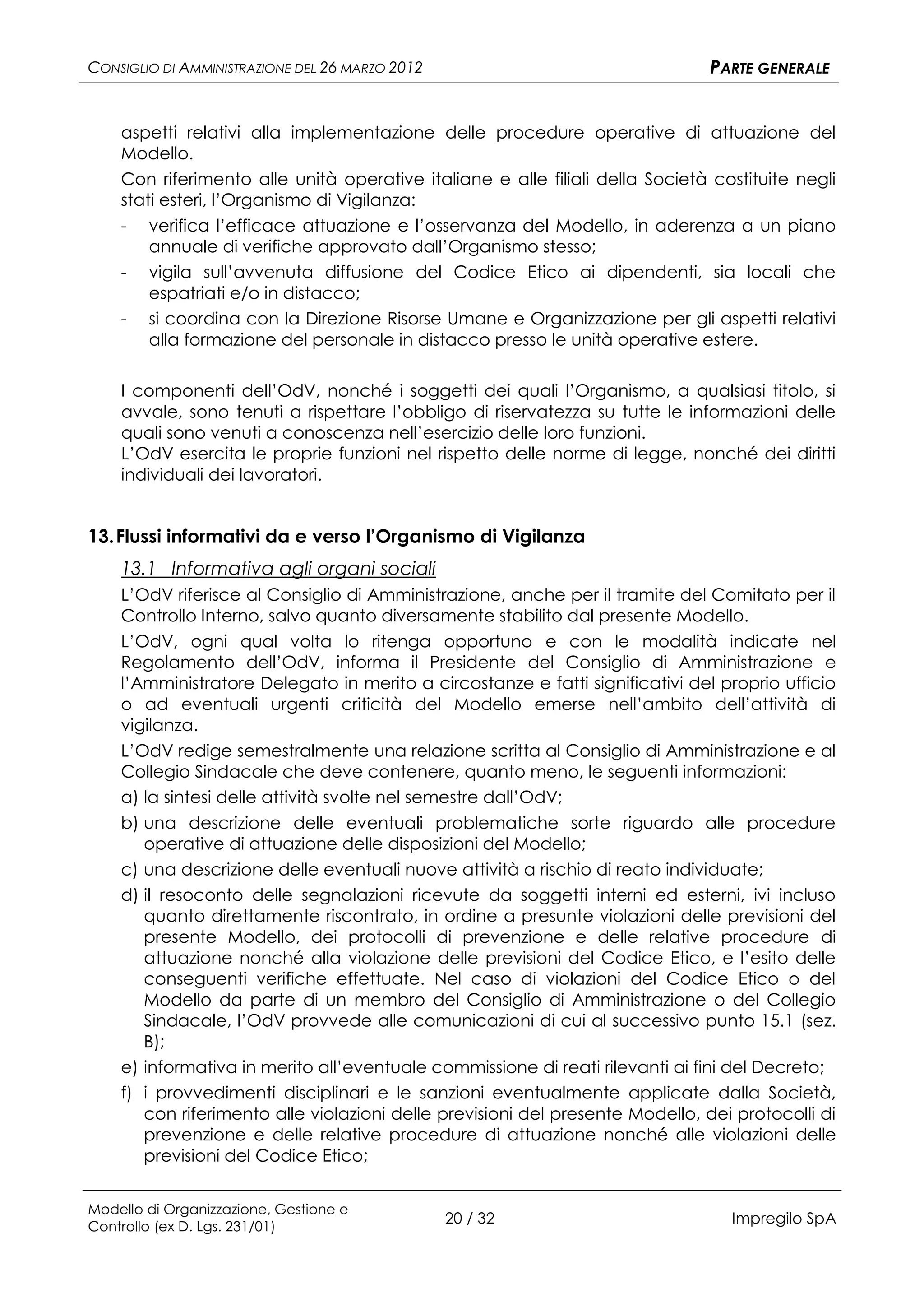 CONSIGLIO DI AMMINISTRAZIONE DEL 26 MARZO 2012                                PARTE GENERALE


    aspetti relativi alla implementazione delle procedure operative di attuazione del
    Modello.
    Con riferimento alle unità operative italiane e alle filiali della Società costituite negli
    stati esteri, l’Organismo di Vigilanza:
    - verifica l’efficace attuazione e l’osservanza del Modello, in aderenza a un piano
        annuale di verifiche approvato dall’Organismo stesso;
    - vigila sull’avvenuta diffusione del Codice Etico ai dipendenti, sia locali che
        espatriati e/o in distacco;
    - si coordina con la Direzione Risorse Umane e Organizzazione per gli aspetti relativi
        alla formazione del personale in distacco presso le unità operative estere.

    I componenti dell’OdV, nonché i soggetti dei quali l’Organismo, a qualsiasi titolo, si
    avvale, sono tenuti a rispettare l’obbligo di riservatezza su tutte le informazioni delle
    quali sono venuti a conoscenza nell’esercizio delle loro funzioni.
    L’OdV esercita le proprie funzioni nel rispetto delle norme di legge, nonché dei diritti
    individuali dei lavoratori.


13. Flussi informativi da e verso l’Organismo di Vigilanza
    13.1 Informativa agli organi sociali
    L’OdV riferisce al Consiglio di Amministrazione, anche per il tramite del Comitato per il
    Controllo Interno, salvo quanto diversamente stabilito dal presente Modello.
    L’OdV, ogni qual volta lo ritenga opportuno e con le modalità indicate nel
    Regolamento dell’OdV, informa il Presidente del Consiglio di Amministrazione e
    l’Amministratore Delegato in merito a circostanze e fatti significativi del proprio ufficio
    o ad eventuali urgenti criticità del Modello emerse nell’ambito dell’attività di
    vigilanza.
    L’OdV redige semestralmente una relazione scritta al Consiglio di Amministrazione e al
    Collegio Sindacale che deve contenere, quanto meno, le seguenti informazioni:
    a) la sintesi delle attività svolte nel semestre dall’OdV;
    b) una descrizione delle eventuali problematiche sorte riguardo alle procedure
       operative di attuazione delle disposizioni del Modello;
    c) una descrizione delle eventuali nuove attività a rischio di reato individuate;
    d) il resoconto delle segnalazioni ricevute da soggetti interni ed esterni, ivi incluso
       quanto direttamente riscontrato, in ordine a presunte violazioni delle previsioni del
       presente Modello, dei protocolli di prevenzione e delle relative procedure di
       attuazione nonché alla violazione delle previsioni del Codice Etico, e l’esito delle
       conseguenti verifiche effettuate. Nel caso di violazioni del Codice Etico o del
       Modello da parte di un membro del Consiglio di Amministrazione o del Collegio
       Sindacale, l’OdV provvede alle comunicazioni di cui al successivo punto 15.1 (sez.
       B);
    e) informativa in merito all’eventuale commissione di reati rilevanti ai fini del Decreto;
    f) i provvedimenti disciplinari e le sanzioni eventualmente applicate dalla Società,
       con riferimento alle violazioni delle previsioni del presente Modello, dei protocolli di
       prevenzione e delle relative procedure di attuazione nonché alle violazioni delle
       previsioni del Codice Etico;


Modello di Organizzazione, Gestione e
Controllo (ex D. Lgs. 231/01)
                                                 20 / 32                         Impregilo SpA
 