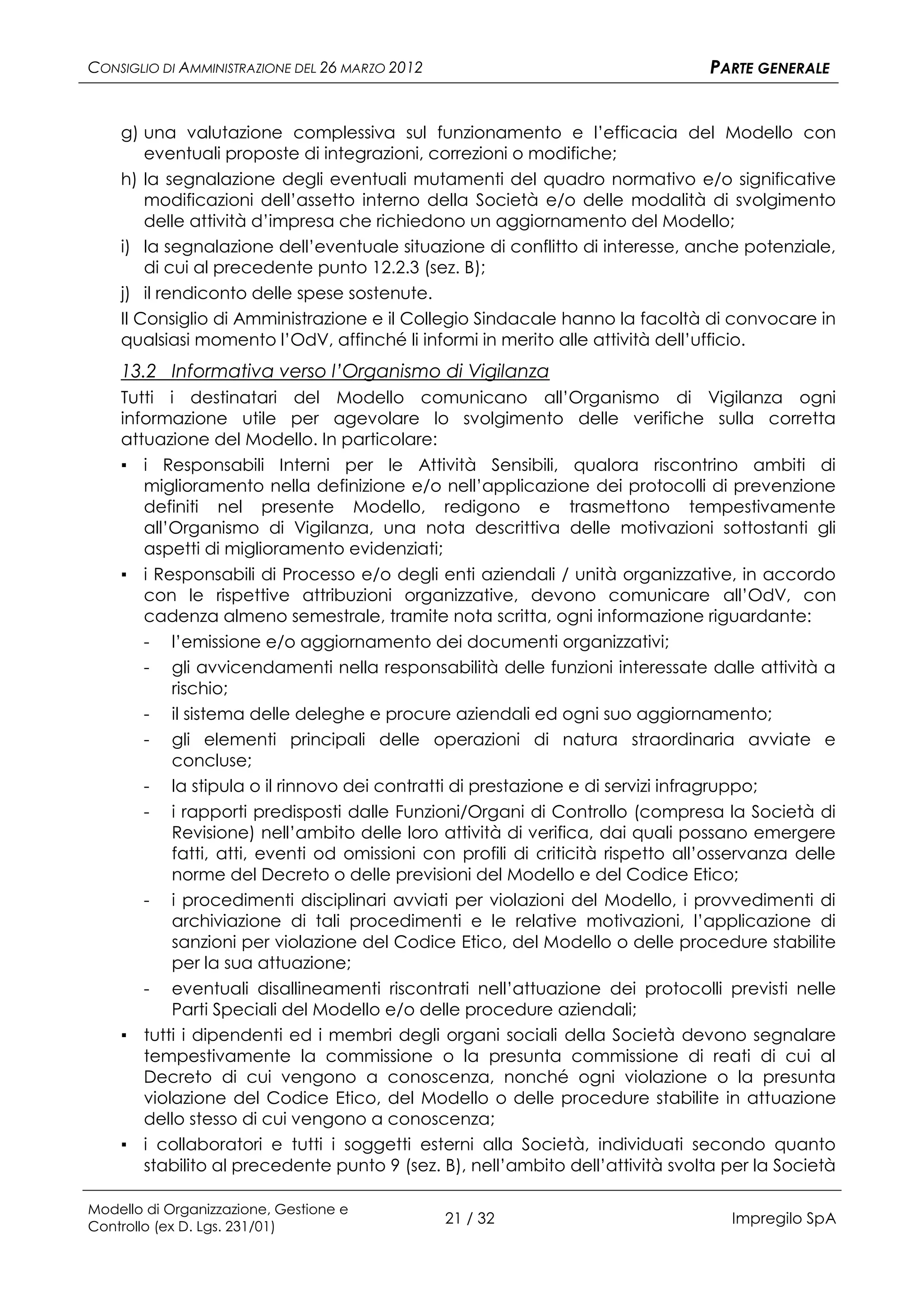 CONSIGLIO DI AMMINISTRAZIONE DEL 26 MARZO 2012                                  PARTE GENERALE


    g) una valutazione complessiva sul funzionamento e l’efficacia del Modello con
        eventuali proposte di integrazioni, correzioni o modifiche;
    h) la segnalazione degli eventuali mutamenti del quadro normativo e/o significative
        modificazioni dell’assetto interno della Società e/o delle modalità di svolgimento
        delle attività d’impresa che richiedono un aggiornamento del Modello;
    i) la segnalazione dell’eventuale situazione di conflitto di interesse, anche potenziale,
        di cui al precedente punto 12.2.3 (sez. B);
    j) il rendiconto delle spese sostenute.
    Il Consiglio di Amministrazione e il Collegio Sindacale hanno la facoltà di convocare in
    qualsiasi momento l’OdV, affinché li informi in merito alle attività dell’ufficio.
    13.2 Informativa verso l’Organismo di Vigilanza
    Tutti i destinatari del Modello comunicano all’Organismo di Vigilanza ogni
    informazione utile per agevolare lo svolgimento delle verifiche sulla corretta
    attuazione del Modello. In particolare:
    ▪ i Responsabili Interni per le Attività Sensibili, qualora riscontrino ambiti di
      miglioramento nella definizione e/o nell’applicazione dei protocolli di prevenzione
      definiti nel presente Modello, redigono e trasmettono tempestivamente
      all’Organismo di Vigilanza, una nota descrittiva delle motivazioni sottostanti gli
      aspetti di miglioramento evidenziati;
    ▪ i Responsabili di Processo e/o degli enti aziendali / unità organizzative, in accordo
      con le rispettive attribuzioni organizzative, devono comunicare all’OdV, con
      cadenza almeno semestrale, tramite nota scritta, ogni informazione riguardante:
      - l’emissione e/o aggiornamento dei documenti organizzativi;
      - gli avvicendamenti nella responsabilità delle funzioni interessate dalle attività a
          rischio;
      - il sistema delle deleghe e procure aziendali ed ogni suo aggiornamento;
      - gli elementi principali delle operazioni di natura straordinaria avviate e
          concluse;
      - la stipula o il rinnovo dei contratti di prestazione e di servizi infragruppo;
       -  i rapporti predisposti dalle Funzioni/Organi di Controllo (compresa la Società di
          Revisione) nell’ambito delle loro attività di verifica, dai quali possano emergere
          fatti, atti, eventi od omissioni con profili di criticità rispetto all’osservanza delle
          norme del Decreto o delle previsioni del Modello e del Codice Etico;
      - i procedimenti disciplinari avviati per violazioni del Modello, i provvedimenti di
          archiviazione di tali procedimenti e le relative motivazioni, l’applicazione di
          sanzioni per violazione del Codice Etico, del Modello o delle procedure stabilite
          per la sua attuazione;
      - eventuali disallineamenti riscontrati nell’attuazione dei protocolli previsti nelle
          Parti Speciali del Modello e/o delle procedure aziendali;
    ▪ tutti i dipendenti ed i membri degli organi sociali della Società devono segnalare
      tempestivamente la commissione o la presunta commissione di reati di cui al
      Decreto di cui vengono a conoscenza, nonché ogni violazione o la presunta
      violazione del Codice Etico, del Modello o delle procedure stabilite in attuazione
      dello stesso di cui vengono a conoscenza;
    ▪ i collaboratori e tutti i soggetti esterni alla Società, individuati secondo quanto
      stabilito al precedente punto 9 (sez. B), nell’ambito dell’attività svolta per la Società

Modello di Organizzazione, Gestione e
Controllo (ex D. Lgs. 231/01)
                                                 21 / 32                           Impregilo SpA
 