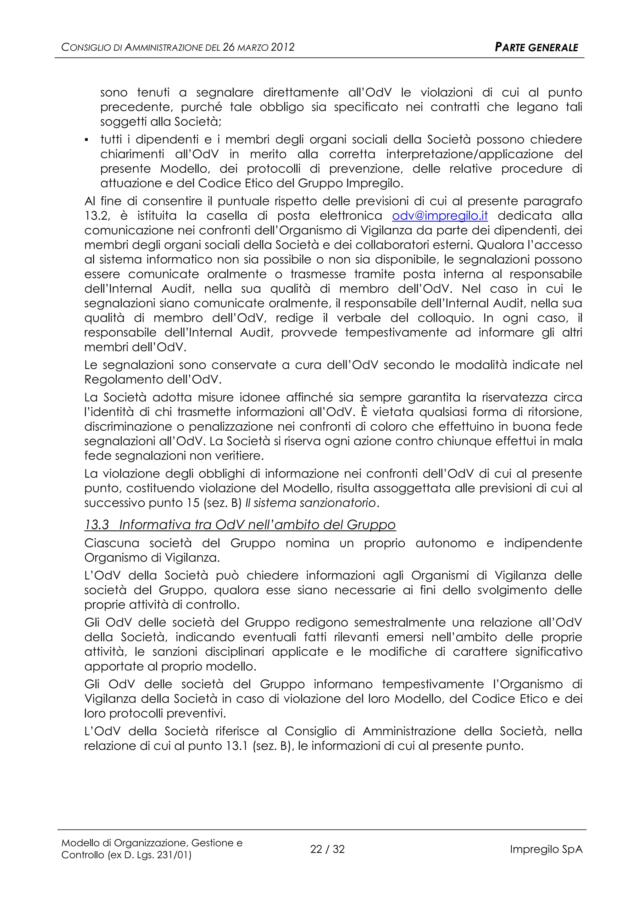 CONSIGLIO DI AMMINISTRAZIONE DEL 26 MARZO 2012                                PARTE GENERALE


        sono tenuti a segnalare direttamente all’OdV le violazioni di cui al punto
        precedente, purché tale obbligo sia specificato nei contratti che legano tali
        soggetti alla Società;
    ▪ tutti i dipendenti e i membri degli organi sociali della Società possono chiedere
        chiarimenti all’OdV in merito alla corretta interpretazione/applicazione del
        presente Modello, dei protocolli di prevenzione, delle relative procedure di
        attuazione e del Codice Etico del Gruppo Impregilo.
    Al fine di consentire il puntuale rispetto delle previsioni di cui al presente paragrafo
    13.2, è istituita la casella di posta elettronica odv@impregilo.it dedicata alla
    comunicazione nei confronti dell’Organismo di Vigilanza da parte dei dipendenti, dei
    membri degli organi sociali della Società e dei collaboratori esterni. Qualora l’accesso
    al sistema informatico non sia possibile o non sia disponibile, le segnalazioni possono
    essere comunicate oralmente o trasmesse tramite posta interna al responsabile
    dell’Internal Audit, nella sua qualità di membro dell’OdV. Nel caso in cui le
    segnalazioni siano comunicate oralmente, il responsabile dell’Internal Audit, nella sua
    qualità di membro dell’OdV, redige il verbale del colloquio. In ogni caso, il
    responsabile dell’Internal Audit, provvede tempestivamente ad informare gli altri
    membri dell’OdV.
    Le segnalazioni sono conservate a cura dell’OdV secondo le modalità indicate nel
    Regolamento dell’OdV.
    La Società adotta misure idonee affinché sia sempre garantita la riservatezza circa
    l’identità di chi trasmette informazioni all’OdV. È vietata qualsiasi forma di ritorsione,
    discriminazione o penalizzazione nei confronti di coloro che effettuino in buona fede
    segnalazioni all’OdV. La Società si riserva ogni azione contro chiunque effettui in mala
    fede segnalazioni non veritiere.
    La violazione degli obblighi di informazione nei confronti dell’OdV di cui al presente
    punto, costituendo violazione del Modello, risulta assoggettata alle previsioni di cui al
    successivo punto 15 (sez. B) Il sistema sanzionatorio.
    13.3 Informativa tra OdV nell’ambito del Gruppo
    Ciascuna società del Gruppo nomina un proprio autonomo e indipendente
    Organismo di Vigilanza.
    L’OdV della Società può chiedere informazioni agli Organismi di Vigilanza delle
    società del Gruppo, qualora esse siano necessarie ai fini dello svolgimento delle
    proprie attività di controllo.
    Gli OdV delle società del Gruppo redigono semestralmente una relazione all’OdV
    della Società, indicando eventuali fatti rilevanti emersi nell’ambito delle proprie
    attività, le sanzioni disciplinari applicate e le modifiche di carattere significativo
    apportate al proprio modello.
    Gli OdV delle società del Gruppo informano tempestivamente l’Organismo di
    Vigilanza della Società in caso di violazione del loro Modello, del Codice Etico e dei
    loro protocolli preventivi.
    L’OdV della Società riferisce al Consiglio di Amministrazione della Società, nella
    relazione di cui al punto 13.1 (sez. B), le informazioni di cui al presente punto.




Modello di Organizzazione, Gestione e
Controllo (ex D. Lgs. 231/01)
                                                 22 / 32                        Impregilo SpA
 