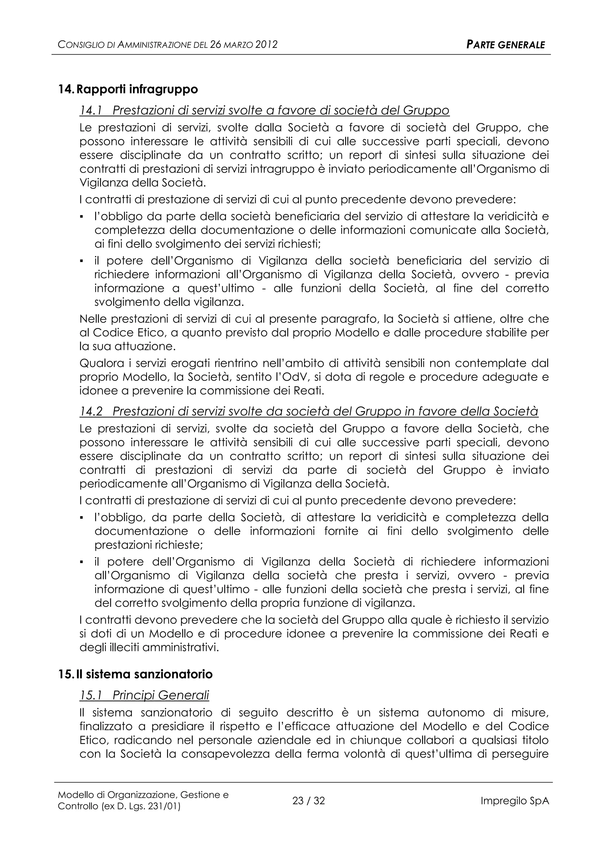 CONSIGLIO DI AMMINISTRAZIONE DEL 26 MARZO 2012                                PARTE GENERALE


14. Rapporti infragruppo
    14.1 Prestazioni di servizi svolte a favore di società del Gruppo
    Le prestazioni di servizi, svolte dalla Società a favore di società del Gruppo, che
    possono interessare le attività sensibili di cui alle successive parti speciali, devono
    essere disciplinate da un contratto scritto; un report di sintesi sulla situazione dei
    contratti di prestazioni di servizi intragruppo è inviato periodicamente all’Organismo di
    Vigilanza della Società.
    I contratti di prestazione di servizi di cui al punto precedente devono prevedere:
    ▪ l’obbligo da parte della società beneficiaria del servizio di attestare la veridicità e
       completezza della documentazione o delle informazioni comunicate alla Società,
       ai fini dello svolgimento dei servizi richiesti;
    ▪ il potere dell’Organismo di Vigilanza della società beneficiaria del servizio di
       richiedere informazioni all’Organismo di Vigilanza della Società, ovvero - previa
       informazione a quest’ultimo - alle funzioni della Società, al fine del corretto
       svolgimento della vigilanza.
    Nelle prestazioni di servizi di cui al presente paragrafo, la Società si attiene, oltre che
    al Codice Etico, a quanto previsto dal proprio Modello e dalle procedure stabilite per
    la sua attuazione.
    Qualora i servizi erogati rientrino nell’ambito di attività sensibili non contemplate dal
    proprio Modello, la Società, sentito l’OdV, si dota di regole e procedure adeguate e
    idonee a prevenire la commissione dei Reati.
    14.2 Prestazioni di servizi svolte da società del Gruppo in favore della Società
    Le prestazioni di servizi, svolte da società del Gruppo a favore della Società, che
    possono interessare le attività sensibili di cui alle successive parti speciali, devono
    essere disciplinate da un contratto scritto; un report di sintesi sulla situazione dei
    contratti di prestazioni di servizi da parte di società del Gruppo è inviato
    periodicamente all’Organismo di Vigilanza della Società.
    I contratti di prestazione di servizi di cui al punto precedente devono prevedere:
    ▪ l’obbligo, da parte della Società, di attestare la veridicità e completezza della
       documentazione o delle informazioni fornite ai fini dello svolgimento delle
       prestazioni richieste;
    ▪ il potere dell’Organismo di Vigilanza della Società di richiedere informazioni
       all’Organismo di Vigilanza della società che presta i servizi, ovvero - previa
       informazione di quest’ultimo - alle funzioni della società che presta i servizi, al fine
       del corretto svolgimento della propria funzione di vigilanza.
    I contratti devono prevedere che la società del Gruppo alla quale è richiesto il servizio
    si doti di un Modello e di procedure idonee a prevenire la commissione dei Reati e
    degli illeciti amministrativi.

15. Il sistema sanzionatorio
    15.1 Principi Generali
    Il sistema sanzionatorio di seguito descritto è un sistema autonomo di misure,
    finalizzato a presidiare il rispetto e l’efficace attuazione del Modello e del Codice
    Etico, radicando nel personale aziendale ed in chiunque collabori a qualsiasi titolo
    con la Società la consapevolezza della ferma volontà di quest’ultima di perseguire


Modello di Organizzazione, Gestione e
Controllo (ex D. Lgs. 231/01)
                                                 23 / 32                         Impregilo SpA
 