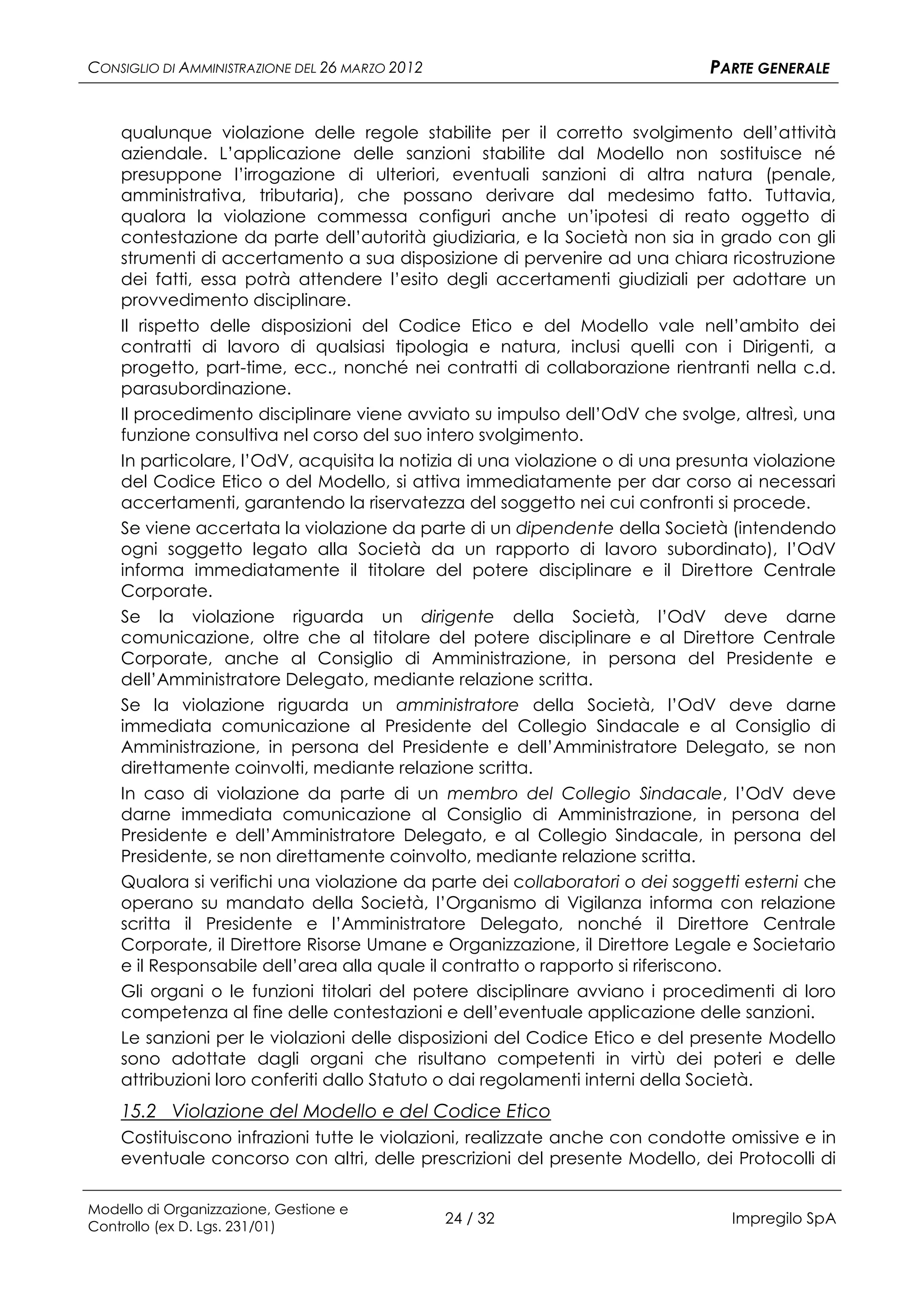 CONSIGLIO DI AMMINISTRAZIONE DEL 26 MARZO 2012                                PARTE GENERALE


    qualunque violazione delle regole stabilite per il corretto svolgimento dell’attività
    aziendale. L’applicazione delle sanzioni stabilite dal Modello non sostituisce né
    presuppone l’irrogazione di ulteriori, eventuali sanzioni di altra natura (penale,
    amministrativa, tributaria), che possano derivare dal medesimo fatto. Tuttavia,
    qualora la violazione commessa configuri anche un’ipotesi di reato oggetto di
    contestazione da parte dell’autorità giudiziaria, e la Società non sia in grado con gli
    strumenti di accertamento a sua disposizione di pervenire ad una chiara ricostruzione
    dei fatti, essa potrà attendere l’esito degli accertamenti giudiziali per adottare un
    provvedimento disciplinare.
    Il rispetto delle disposizioni del Codice Etico e del Modello vale nell’ambito dei
    contratti di lavoro di qualsiasi tipologia e natura, inclusi quelli con i Dirigenti, a
    progetto, part-time, ecc., nonché nei contratti di collaborazione rientranti nella c.d.
    parasubordinazione.
    Il procedimento disciplinare viene avviato su impulso dell’OdV che svolge, altresì, una
    funzione consultiva nel corso del suo intero svolgimento.
    In particolare, l’OdV, acquisita la notizia di una violazione o di una presunta violazione
    del Codice Etico o del Modello, si attiva immediatamente per dar corso ai necessari
    accertamenti, garantendo la riservatezza del soggetto nei cui confronti si procede.
    Se viene accertata la violazione da parte di un dipendente della Società (intendendo
    ogni soggetto legato alla Società da un rapporto di lavoro subordinato), l’OdV
    informa immediatamente il titolare del potere disciplinare e il Direttore Centrale
    Corporate.
    Se la violazione riguarda un dirigente della Società, l’OdV deve darne
    comunicazione, oltre che al titolare del potere disciplinare e al Direttore Centrale
    Corporate, anche al Consiglio di Amministrazione, in persona del Presidente e
    dell’Amministratore Delegato, mediante relazione scritta.
    Se la violazione riguarda un amministratore della Società, l’OdV deve darne
    immediata comunicazione al Presidente del Collegio Sindacale e al Consiglio di
    Amministrazione, in persona del Presidente e dell’Amministratore Delegato, se non
    direttamente coinvolti, mediante relazione scritta.
    In caso di violazione da parte di un membro del Collegio Sindacale, l’OdV deve
    darne immediata comunicazione al Consiglio di Amministrazione, in persona del
    Presidente e dell’Amministratore Delegato, e al Collegio Sindacale, in persona del
    Presidente, se non direttamente coinvolto, mediante relazione scritta.
    Qualora si verifichi una violazione da parte dei collaboratori o dei soggetti esterni che
    operano su mandato della Società, l’Organismo di Vigilanza informa con relazione
    scritta il Presidente e l’Amministratore Delegato, nonché il Direttore Centrale
    Corporate, il Direttore Risorse Umane e Organizzazione, il Direttore Legale e Societario
    e il Responsabile dell’area alla quale il contratto o rapporto si riferiscono.
    Gli organi o le funzioni titolari del potere disciplinare avviano i procedimenti di loro
    competenza al fine delle contestazioni e dell’eventuale applicazione delle sanzioni.
    Le sanzioni per le violazioni delle disposizioni del Codice Etico e del presente Modello
    sono adottate dagli organi che risultano competenti in virtù dei poteri e delle
    attribuzioni loro conferiti dallo Statuto o dai regolamenti interni della Società.
    15.2 Violazione del Modello e del Codice Etico
    Costituiscono infrazioni tutte le violazioni, realizzate anche con condotte omissive e in
    eventuale concorso con altri, delle prescrizioni del presente Modello, dei Protocolli di

Modello di Organizzazione, Gestione e
Controllo (ex D. Lgs. 231/01)
                                                 24 / 32                        Impregilo SpA
 