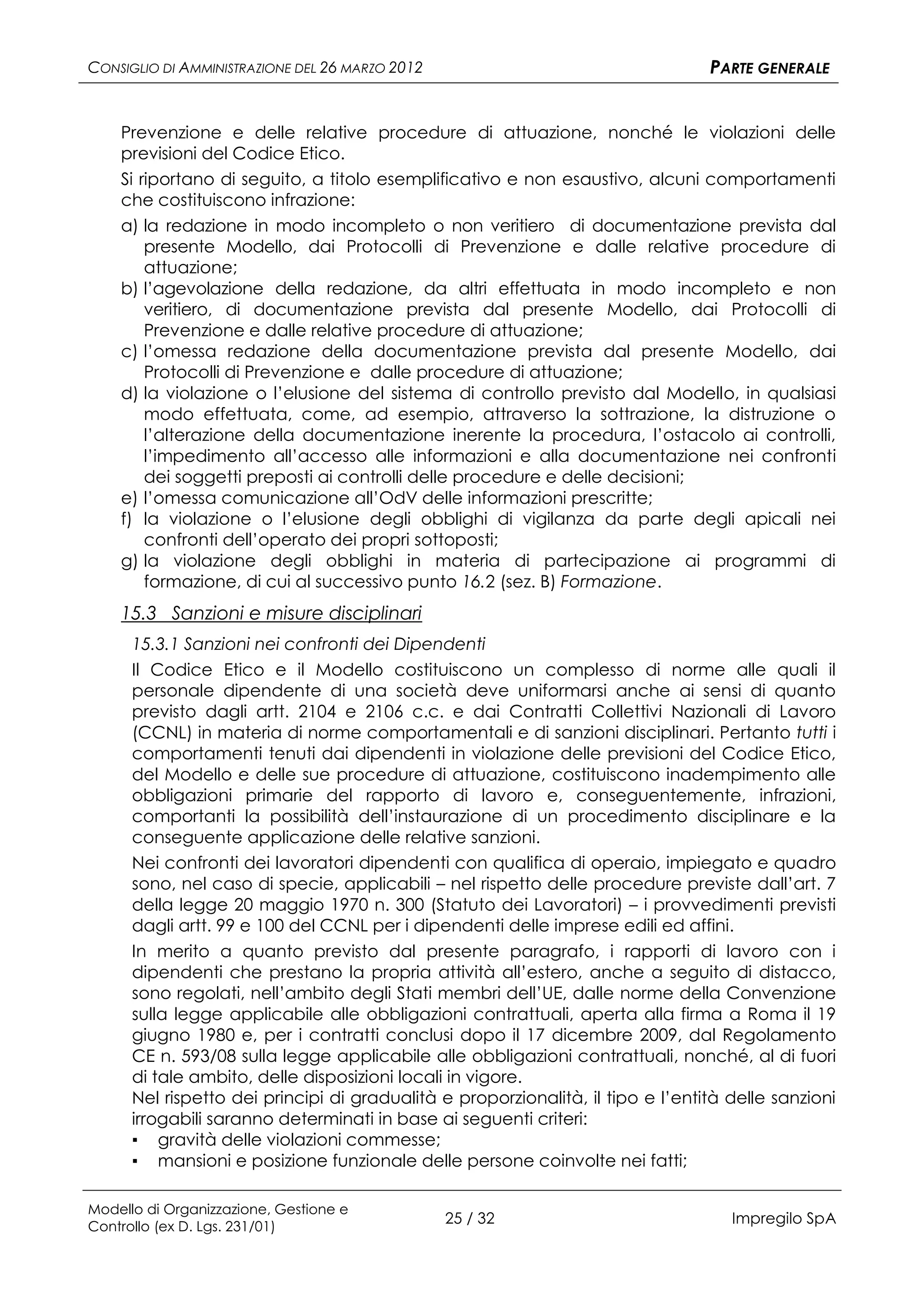 CONSIGLIO DI AMMINISTRAZIONE DEL 26 MARZO 2012                                   PARTE GENERALE


    Prevenzione e delle relative procedure di attuazione, nonché le violazioni delle
    previsioni del Codice Etico.
    Si riportano di seguito, a titolo esemplificativo e non esaustivo, alcuni comportamenti
    che costituiscono infrazione:
    a) la redazione in modo incompleto o non veritiero di documentazione prevista dal
        presente Modello, dai Protocolli di Prevenzione e dalle relative procedure di
        attuazione;
    b) l’agevolazione della redazione, da altri effettuata in modo incompleto e non
        veritiero, di documentazione prevista dal presente Modello, dai Protocolli di
        Prevenzione e dalle relative procedure di attuazione;
    c) l’omessa redazione della documentazione prevista dal presente Modello, dai
        Protocolli di Prevenzione e dalle procedure di attuazione;
    d) la violazione o l’elusione del sistema di controllo previsto dal Modello, in qualsiasi
        modo effettuata, come, ad esempio, attraverso la sottrazione, la distruzione o
        l’alterazione della documentazione inerente la procedura, l’ostacolo ai controlli,
        l’impedimento all’accesso alle informazioni e alla documentazione nei confronti
        dei soggetti preposti ai controlli delle procedure e delle decisioni;
    e) l’omessa comunicazione all’OdV delle informazioni prescritte;
    f) la violazione o l’elusione degli obblighi di vigilanza da parte degli apicali nei
        confronti dell’operato dei propri sottoposti;
    g) la violazione degli obblighi in materia di partecipazione ai programmi di
        formazione, di cui al successivo punto 16.2 (sez. B) Formazione.
    15.3 Sanzioni e misure disciplinari
      15.3.1 Sanzioni nei confronti dei Dipendenti
      Il Codice Etico e il Modello costituiscono un complesso di norme alle quali il
      personale dipendente di una società deve uniformarsi anche ai sensi di quanto
      previsto dagli artt. 2104 e 2106 c.c. e dai Contratti Collettivi Nazionali di Lavoro
      (CCNL) in materia di norme comportamentali e di sanzioni disciplinari. Pertanto tutti i
      comportamenti tenuti dai dipendenti in violazione delle previsioni del Codice Etico,
      del Modello e delle sue procedure di attuazione, costituiscono inadempimento alle
      obbligazioni primarie del rapporto di lavoro e, conseguentemente, infrazioni,
      comportanti la possibilità dell’instaurazione di un procedimento disciplinare e la
      conseguente applicazione delle relative sanzioni.
      Nei confronti dei lavoratori dipendenti con qualifica di operaio, impiegato e quadro
      sono, nel caso di specie, applicabili – nel rispetto delle procedure previste dall’art. 7
      della legge 20 maggio 1970 n. 300 (Statuto dei Lavoratori) – i provvedimenti previsti
      dagli artt. 99 e 100 del CCNL per i dipendenti delle imprese edili ed affini.
      In merito a quanto previsto dal presente paragrafo, i rapporti di lavoro con i
      dipendenti che prestano la propria attività all’estero, anche a seguito di distacco,
      sono regolati, nell’ambito degli Stati membri dell’UE, dalle norme della Convenzione
      sulla legge applicabile alle obbligazioni contrattuali, aperta alla firma a Roma il 19
      giugno 1980 e, per i contratti conclusi dopo il 17 dicembre 2009, dal Regolamento
      CE n. 593/08 sulla legge applicabile alle obbligazioni contrattuali, nonché, al di fuori
      di tale ambito, delle disposizioni locali in vigore.
      Nel rispetto dei principi di gradualità e proporzionalità, il tipo e l’entità delle sanzioni
      irrogabili saranno determinati in base ai seguenti criteri:
      ▪ gravità delle violazioni commesse;
      ▪ mansioni e posizione funzionale delle persone coinvolte nei fatti;

Modello di Organizzazione, Gestione e
Controllo (ex D. Lgs. 231/01)
                                                 25 / 32                            Impregilo SpA
 