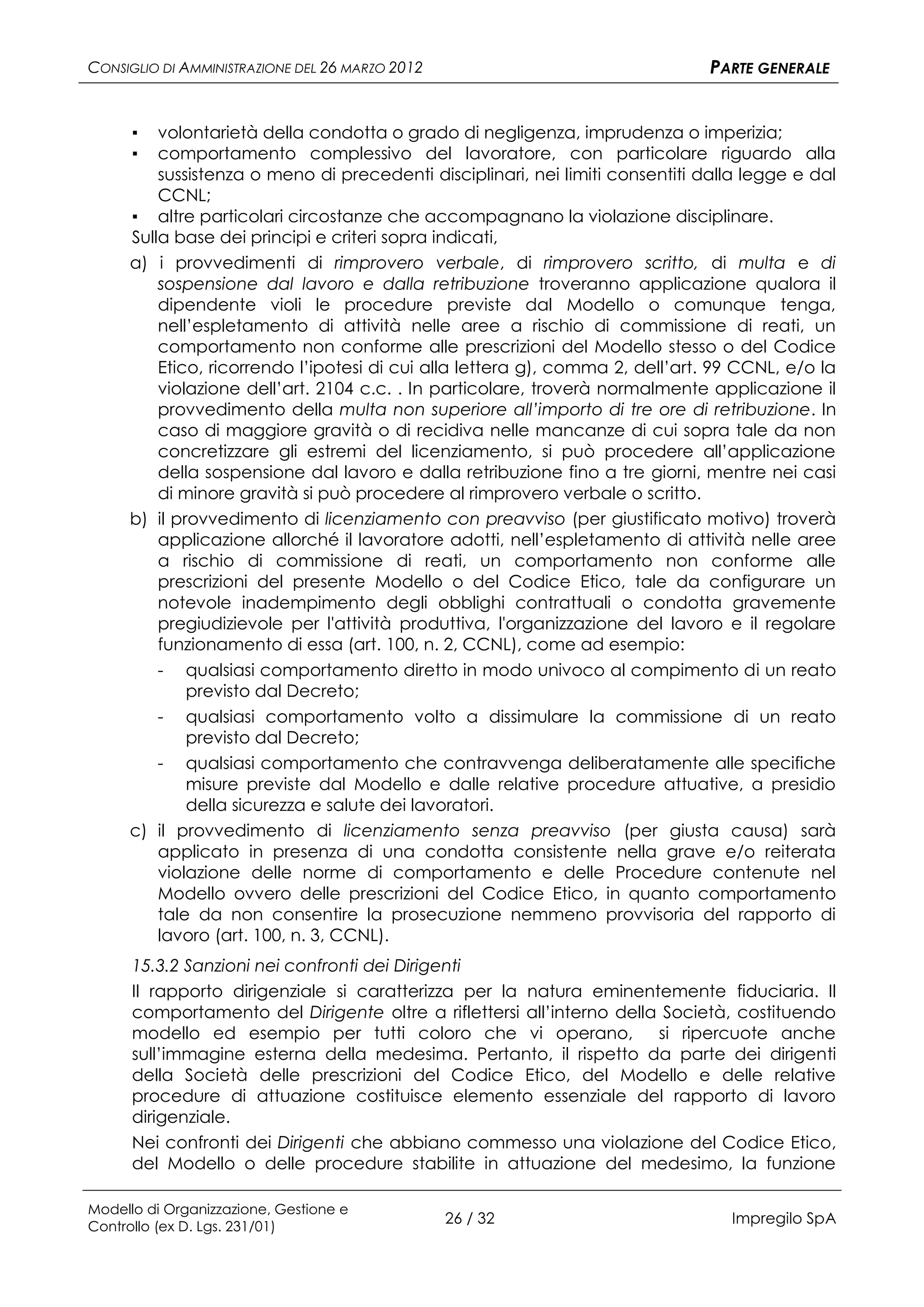 CONSIGLIO DI AMMINISTRAZIONE DEL 26 MARZO 2012                                PARTE GENERALE


      ▪  volontarietà della condotta o grado di negligenza, imprudenza o imperizia;
      ▪  comportamento complessivo del lavoratore, con particolare riguardo alla
         sussistenza o meno di precedenti disciplinari, nei limiti consentiti dalla legge e dal
         CCNL;
     ▪ altre particolari circostanze che accompagnano la violazione disciplinare.
     Sulla base dei principi e criteri sopra indicati,
     a) i provvedimenti di rimprovero verbale, di rimprovero scritto, di multa e di
         sospensione dal lavoro e dalla retribuzione troveranno applicazione qualora il
         dipendente violi le procedure previste dal Modello o comunque tenga,
         nell’espletamento di attività nelle aree a rischio di commissione di reati, un
         comportamento non conforme alle prescrizioni del Modello stesso o del Codice
         Etico, ricorrendo l’ipotesi di cui alla lettera g), comma 2, dell’art. 99 CCNL, e/o la
         violazione dell’art. 2104 c.c. . In particolare, troverà normalmente applicazione il
         provvedimento della multa non superiore all’importo di tre ore di retribuzione. In
         caso di maggiore gravità o di recidiva nelle mancanze di cui sopra tale da non
         concretizzare gli estremi del licenziamento, si può procedere all’applicazione
         della sospensione dal lavoro e dalla retribuzione fino a tre giorni, mentre nei casi
         di minore gravità si può procedere al rimprovero verbale o scritto.
     b) il provvedimento di licenziamento con preavviso (per giustificato motivo) troverà
         applicazione allorché il lavoratore adotti, nell’espletamento di attività nelle aree
         a rischio di commissione di reati, un comportamento non conforme alle
         prescrizioni del presente Modello o del Codice Etico, tale da configurare un
         notevole inadempimento degli obblighi contrattuali o condotta gravemente
         pregiudizievole per l'attività produttiva, l'organizzazione del lavoro e il regolare
         funzionamento di essa (art. 100, n. 2, CCNL), come ad esempio:
         - qualsiasi comportamento diretto in modo univoco al compimento di un reato
             previsto dal Decreto;
          - qualsiasi comportamento volto a dissimulare la commissione di un reato
            previsto dal Decreto;
        - qualsiasi comportamento che contravvenga deliberatamente alle specifiche
            misure previste dal Modello e dalle relative procedure attuative, a presidio
            della sicurezza e salute dei lavoratori.
     c) il provvedimento di licenziamento senza preavviso (per giusta causa) sarà
        applicato in presenza di una condotta consistente nella grave e/o reiterata
        violazione delle norme di comportamento e delle Procedure contenute nel
        Modello ovvero delle prescrizioni del Codice Etico, in quanto comportamento
        tale da non consentire la prosecuzione nemmeno provvisoria del rapporto di
        lavoro (art. 100, n. 3, CCNL).
      15.3.2 Sanzioni nei confronti dei Dirigenti
      Il rapporto dirigenziale si caratterizza per la natura eminentemente fiduciaria. Il
      comportamento del Dirigente oltre a riflettersi all’interno della Società, costituendo
      modello ed esempio per tutti coloro che vi operano,              si ripercuote anche
      sull’immagine esterna della medesima. Pertanto, il rispetto da parte dei dirigenti
      della Società delle prescrizioni del Codice Etico, del Modello e delle relative
      procedure di attuazione costituisce elemento essenziale del rapporto di lavoro
      dirigenziale.
      Nei confronti dei Dirigenti che abbiano commesso una violazione del Codice Etico,
      del Modello o delle procedure stabilite in attuazione del medesimo, la funzione

Modello di Organizzazione, Gestione e
Controllo (ex D. Lgs. 231/01)
                                                 26 / 32                         Impregilo SpA
 