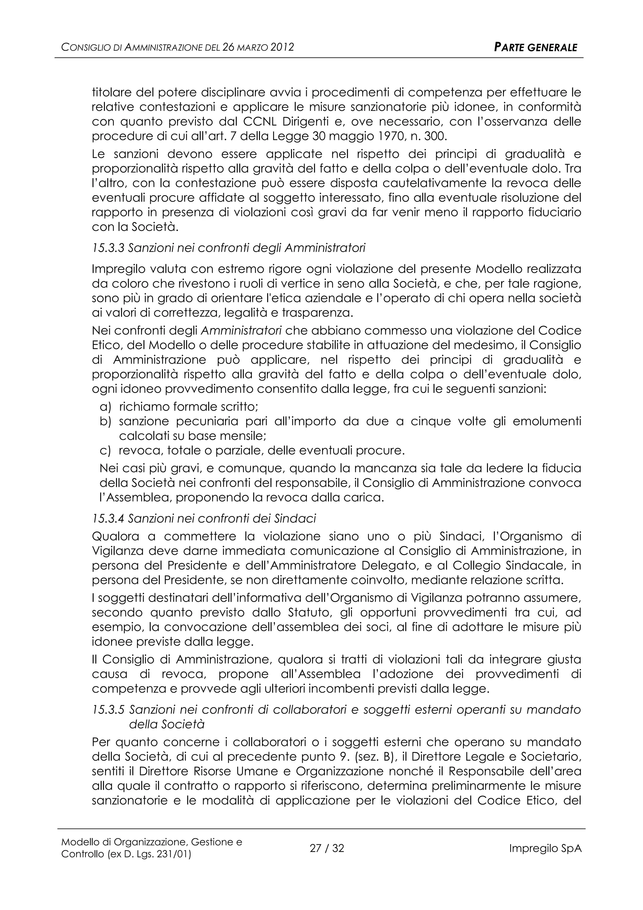 CONSIGLIO DI AMMINISTRAZIONE DEL 26 MARZO 2012                                 PARTE GENERALE


      titolare del potere disciplinare avvia i procedimenti di competenza per effettuare le
      relative contestazioni e applicare le misure sanzionatorie più idonee, in conformità
      con quanto previsto dal CCNL Dirigenti e, ove necessario, con l’osservanza delle
      procedure di cui all’art. 7 della Legge 30 maggio 1970, n. 300.
      Le sanzioni devono essere applicate nel rispetto dei principi di gradualità e
      proporzionalità rispetto alla gravità del fatto e della colpa o dell’eventuale dolo. Tra
      l’altro, con la contestazione può essere disposta cautelativamente la revoca delle
      eventuali procure affidate al soggetto interessato, fino alla eventuale risoluzione del
      rapporto in presenza di violazioni così gravi da far venir meno il rapporto fiduciario
      con la Società.
      15.3.3 Sanzioni nei confronti degli Amministratori
      Impregilo valuta con estremo rigore ogni violazione del presente Modello realizzata
      da coloro che rivestono i ruoli di vertice in seno alla Società, e che, per tale ragione,
      sono più in grado di orientare l'etica aziendale e l’operato di chi opera nella società
      ai valori di correttezza, legalità e trasparenza.
      Nei confronti degli Amministratori che abbiano commesso una violazione del Codice
      Etico, del Modello o delle procedure stabilite in attuazione del medesimo, il Consiglio
      di Amministrazione può applicare, nel rispetto dei principi di gradualità e
      proporzionalità rispetto alla gravità del fatto e della colpa o dell’eventuale dolo,
      ogni idoneo provvedimento consentito dalla legge, fra cui le seguenti sanzioni:
       a) richiamo formale scritto;
       b) sanzione pecuniaria pari all’importo da due a cinque volte gli emolumenti
           calcolati su base mensile;
       c) revoca, totale o parziale, delle eventuali procure.
       Nei casi più gravi, e comunque, quando la mancanza sia tale da ledere la fiducia
       della Società nei confronti del responsabile, il Consiglio di Amministrazione convoca
       l’Assemblea, proponendo la revoca dalla carica.
      15.3.4 Sanzioni nei confronti dei Sindaci
      Qualora a commettere la violazione siano uno o più Sindaci, l’Organismo di
      Vigilanza deve darne immediata comunicazione al Consiglio di Amministrazione, in
      persona del Presidente e dell’Amministratore Delegato, e al Collegio Sindacale, in
      persona del Presidente, se non direttamente coinvolto, mediante relazione scritta.
      I soggetti destinatari dell’informativa dell’Organismo di Vigilanza potranno assumere,
      secondo quanto previsto dallo Statuto, gli opportuni provvedimenti tra cui, ad
      esempio, la convocazione dell’assemblea dei soci, al fine di adottare le misure più
      idonee previste dalla legge.
      Il Consiglio di Amministrazione, qualora si tratti di violazioni tali da integrare giusta
      causa di revoca, propone all’Assemblea l’adozione dei provvedimenti di
      competenza e provvede agli ulteriori incombenti previsti dalla legge.
      15.3.5 Sanzioni nei confronti di collaboratori e soggetti esterni operanti su mandato
              della Società
      Per quanto concerne i collaboratori o i soggetti esterni che operano su mandato
      della Società, di cui al precedente punto 9. (sez. B), il Direttore Legale e Societario,
      sentiti il Direttore Risorse Umane e Organizzazione nonché il Responsabile dell’area
      alla quale il contratto o rapporto si riferiscono, determina preliminarmente le misure
      sanzionatorie e le modalità di applicazione per le violazioni del Codice Etico, del


Modello di Organizzazione, Gestione e
Controllo (ex D. Lgs. 231/01)
                                                 27 / 32                         Impregilo SpA
 