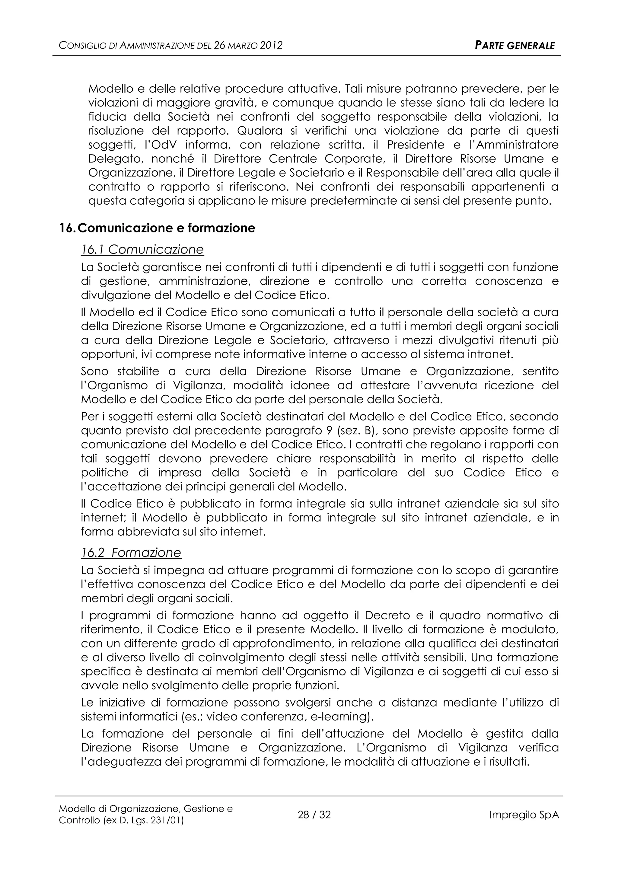 CONSIGLIO DI AMMINISTRAZIONE DEL 26 MARZO 2012                                 PARTE GENERALE


      Modello e delle relative procedure attuative. Tali misure potranno prevedere, per le
      violazioni di maggiore gravità, e comunque quando le stesse siano tali da ledere la
      fiducia della Società nei confronti del soggetto responsabile della violazioni, la
      risoluzione del rapporto. Qualora si verifichi una violazione da parte di questi
      soggetti, l’OdV informa, con relazione scritta, il Presidente e l’Amministratore
      Delegato, nonché il Direttore Centrale Corporate, il Direttore Risorse Umane e
      Organizzazione, il Direttore Legale e Societario e il Responsabile dell’area alla quale il
      contratto o rapporto si riferiscono. Nei confronti dei responsabili appartenenti a
      questa categoria si applicano le misure predeterminate ai sensi del presente punto.

16. Comunicazione e formazione
    16.1 Comunicazione
    La Società garantisce nei confronti di tutti i dipendenti e di tutti i soggetti con funzione
    di gestione, amministrazione, direzione e controllo una corretta conoscenza e
    divulgazione del Modello e del Codice Etico.
    Il Modello ed il Codice Etico sono comunicati a tutto il personale della società a cura
    della Direzione Risorse Umane e Organizzazione, ed a tutti i membri degli organi sociali
    a cura della Direzione Legale e Societario, attraverso i mezzi divulgativi ritenuti più
    opportuni, ivi comprese note informative interne o accesso al sistema intranet.
    Sono stabilite a cura della Direzione Risorse Umane e Organizzazione, sentito
    l’Organismo di Vigilanza, modalità idonee ad attestare l’avvenuta ricezione del
    Modello e del Codice Etico da parte del personale della Società.
    Per i soggetti esterni alla Società destinatari del Modello e del Codice Etico, secondo
    quanto previsto dal precedente paragrafo 9 (sez. B), sono previste apposite forme di
    comunicazione del Modello e del Codice Etico. I contratti che regolano i rapporti con
    tali soggetti devono prevedere chiare responsabilità in merito al rispetto delle
    politiche di impresa della Società e in particolare del suo Codice Etico e
    l’accettazione dei principi generali del Modello.
    Il Codice Etico è pubblicato in forma integrale sia sulla intranet aziendale sia sul sito
    internet; il Modello è pubblicato in forma integrale sul sito intranet aziendale, e in
    forma abbreviata sul sito internet.
    16.2 Formazione
    La Società si impegna ad attuare programmi di formazione con lo scopo di garantire
    l’effettiva conoscenza del Codice Etico e del Modello da parte dei dipendenti e dei
    membri degli organi sociali.
    I programmi di formazione hanno ad oggetto il Decreto e il quadro normativo di
    riferimento, il Codice Etico e il presente Modello. Il livello di formazione è modulato,
    con un differente grado di approfondimento, in relazione alla qualifica dei destinatari
    e al diverso livello di coinvolgimento degli stessi nelle attività sensibili. Una formazione
    specifica è destinata ai membri dell’Organismo di Vigilanza e ai soggetti di cui esso si
    avvale nello svolgimento delle proprie funzioni.
    Le iniziative di formazione possono svolgersi anche a distanza mediante l’utilizzo di
    sistemi informatici (es.: video conferenza, e-learning).
    La formazione del personale ai fini dell’attuazione del Modello è gestita dalla
    Direzione Risorse Umane e Organizzazione. L’Organismo di Vigilanza verifica
    l’adeguatezza dei programmi di formazione, le modalità di attuazione e i risultati.



Modello di Organizzazione, Gestione e
Controllo (ex D. Lgs. 231/01)
                                                 28 / 32                          Impregilo SpA
 