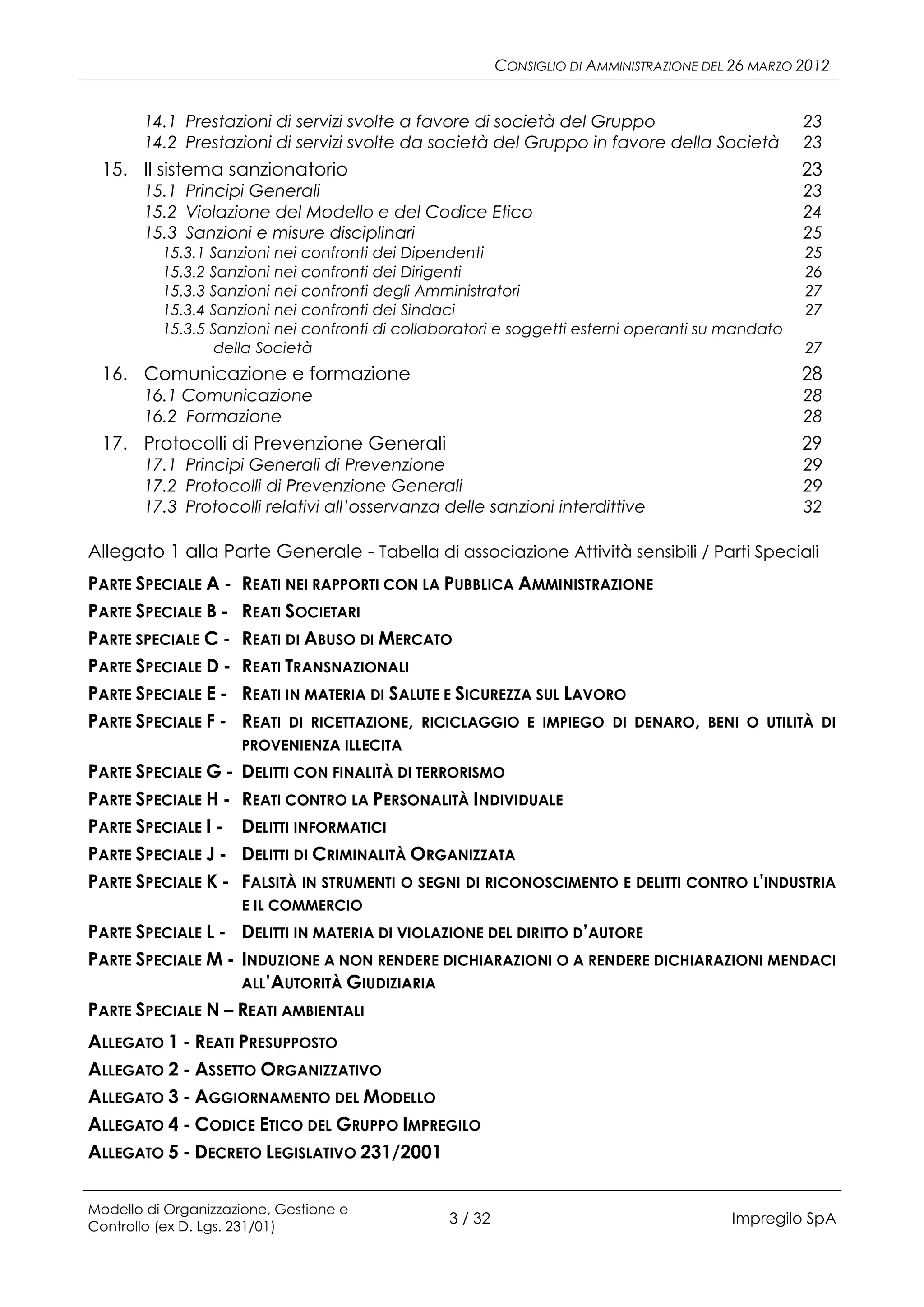 CONSIGLIO DI AMMINISTRAZIONE DEL 26 MARZO 2012


       14.1 Prestazioni di servizi svolte a favore di società del Gruppo                            23
       14.2 Prestazioni di servizi svolte da società del Gruppo in favore della Società             23
 15. Il sistema sanzionatorio                                                                       23
       15.1 Principi Generali                                                                       23
       15.2 Violazione del Modello e del Codice Etico                                               24
       15.3 Sanzioni e misure disciplinari                                                          25
          15.3.1 Sanzioni nei confronti dei Dipendenti                                              25
          15.3.2 Sanzioni nei confronti dei Dirigenti                                               26
          15.3.3 Sanzioni nei confronti degli Amministratori                                        27
          15.3.4 Sanzioni nei confronti dei Sindaci                                                 27
          15.3.5 Sanzioni nei confronti di collaboratori e soggetti esterni operanti su mandato
                  della Società                                                                     27
 16. Comunicazione e formazione                                                                     28
       16.1 Comunicazione                                                                           28
       16.2 Formazione                                                                              28
 17. Protocolli di Prevenzione Generali                                                             29
       17.1 Principi Generali di Prevenzione                                                        29
       17.2 Protocolli di Prevenzione Generali                                                      29
       17.3 Protocolli relativi all’osservanza delle sanzioni interdittive                          32

Allegato 1 alla Parte Generale - Tabella di associazione Attività sensibili / Parti Speciali
PARTE SPECIALE A -   REATI NEI RAPPORTI CON LA PUBBLICA AMMINISTRAZIONE
PARTE SPECIALE B -   REATI SOCIETARI
PARTE SPECIALE C -   REATI DI ABUSO DI MERCATO
PARTE SPECIALE D -   REATI TRANSNAZIONALI
PARTE SPECIALE E -   REATI IN MATERIA DI SALUTE E SICUREZZA SUL LAVORO
PARTE SPECIALE F -   REATI DI RICETTAZIONE, RICICLAGGIO E IMPIEGO DI DENARO,           BENI O UTILITÀ DI
                     PROVENIENZA ILLECITA
PARTE SPECIALE G -   DELITTI CON FINALITÀ DI TERRORISMO
PARTE SPECIALE H -   REATI CONTRO LA PERSONALITÀ INDIVIDUALE
PARTE SPECIALE I -   DELITTI INFORMATICI
PARTE SPECIALE J -   DELITTI DI CRIMINALITÀ ORGANIZZATA
PARTE SPECIALE K -   FALSITÀ IN STRUMENTI O SEGNI DI RICONOSCIMENTO E DELITTI CONTRO L'INDUSTRIA
                     E IL COMMERCIO
PARTE SPECIALE L - DELITTI IN MATERIA DI VIOLAZIONE DEL DIRITTO D’AUTORE
PARTE SPECIALE M - INDUZIONE A NON RENDERE DICHIARAZIONI O A RENDERE DICHIARAZIONI MENDACI
                   ALL’AUTORITÀ GIUDIZIARIA
PARTE SPECIALE N – REATI AMBIENTALI
ALLEGATO 1 - REATI PRESUPPOSTO
ALLEGATO 2 - ASSETTO ORGANIZZATIVO
ALLEGATO 3 - AGGIORNAMENTO DEL MODELLO
ALLEGATO 4 - CODICE ETICO DEL GRUPPO IMPREGILO
ALLEGATO 5 - DECRETO LEGISLATIVO 231/2001


Modello di Organizzazione, Gestione e
Controllo (ex D. Lgs. 231/01)
                                                 3 / 32                                   Impregilo SpA
 