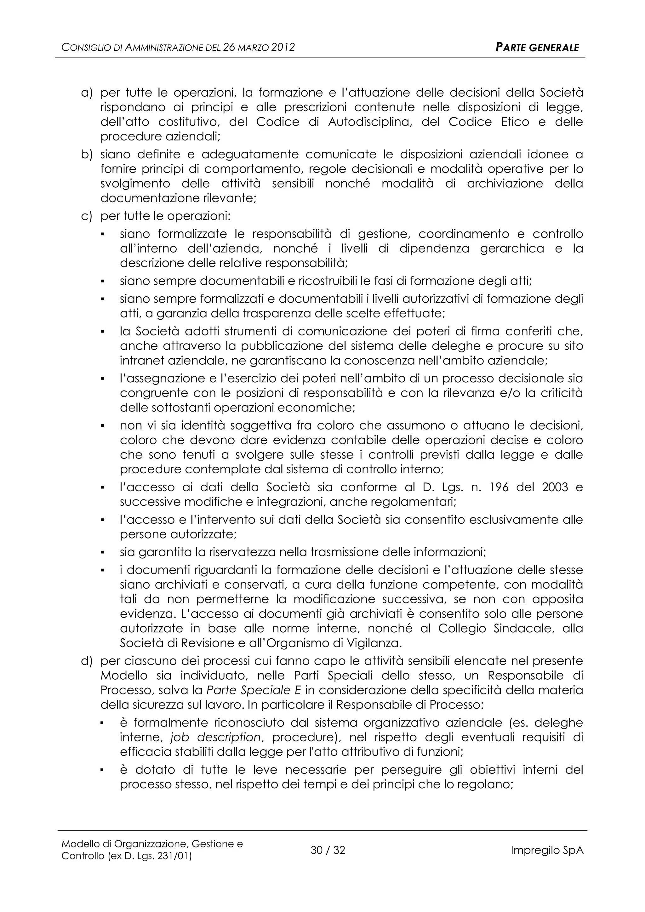 CONSIGLIO DI AMMINISTRAZIONE DEL 26 MARZO 2012                                 PARTE GENERALE


   a) per tutte le operazioni, la formazione e l’attuazione delle decisioni della Società
      rispondano ai principi e alle prescrizioni contenute nelle disposizioni di legge,
      dell’atto costitutivo, del Codice di Autodisciplina, del Codice Etico e delle
      procedure aziendali;
   b) siano definite e adeguatamente comunicate le disposizioni aziendali idonee a
      fornire principi di comportamento, regole decisionali e modalità operative per lo
      svolgimento delle attività sensibili nonché modalità di archiviazione della
      documentazione rilevante;
   c) per tutte le operazioni:
      ▪ siano formalizzate le responsabilità di gestione, coordinamento e controllo
          all’interno dell’azienda, nonché i livelli di dipendenza gerarchica e la
          descrizione delle relative responsabilità;
       ▪   siano sempre documentabili e ricostruibili le fasi di formazione degli atti;
       ▪   siano sempre formalizzati e documentabili i livelli autorizzativi di formazione degli
           atti, a garanzia della trasparenza delle scelte effettuate;
       ▪   la Società adotti strumenti di comunicazione dei poteri di firma conferiti che,
           anche attraverso la pubblicazione del sistema delle deleghe e procure su sito
           intranet aziendale, ne garantiscano la conoscenza nell’ambito aziendale;
       ▪   l’assegnazione e l’esercizio dei poteri nell’ambito di un processo decisionale sia
           congruente con le posizioni di responsabilità e con la rilevanza e/o la criticità
           delle sottostanti operazioni economiche;
       ▪   non vi sia identità soggettiva fra coloro che assumono o attuano le decisioni,
           coloro che devono dare evidenza contabile delle operazioni decise e coloro
           che sono tenuti a svolgere sulle stesse i controlli previsti dalla legge e dalle
           procedure contemplate dal sistema di controllo interno;
       ▪   l’accesso ai dati della Società sia conforme al D. Lgs. n. 196 del 2003 e
           successive modifiche e integrazioni, anche regolamentari;
       ▪ l’accesso e l’intervento sui dati della Società sia consentito esclusivamente alle
         persone autorizzate;
      ▪ sia garantita la riservatezza nella trasmissione delle informazioni;
      ▪ i documenti riguardanti la formazione delle decisioni e l’attuazione delle stesse
         siano archiviati e conservati, a cura della funzione competente, con modalità
         tali da non permetterne la modificazione successiva, se non con apposita
         evidenza. L’accesso ai documenti già archiviati è consentito solo alle persone
         autorizzate in base alle norme interne, nonché al Collegio Sindacale, alla
         Società di Revisione e all’Organismo di Vigilanza.
   d) per ciascuno dei processi cui fanno capo le attività sensibili elencate nel presente
      Modello sia individuato, nelle Parti Speciali dello stesso, un Responsabile di
      Processo, salva la Parte Speciale E in considerazione della specificità della materia
      della sicurezza sul lavoro. In particolare il Responsabile di Processo:
      ▪ è formalmente riconosciuto dal sistema organizzativo aziendale (es. deleghe
         interne, job description, procedure), nel rispetto degli eventuali requisiti di
         efficacia stabiliti dalla legge per l'atto attributivo di funzioni;
      ▪ è dotato di tutte le leve necessarie per perseguire gli obiettivi interni del
         processo stesso, nel rispetto dei tempi e dei principi che lo regolano;



Modello di Organizzazione, Gestione e
Controllo (ex D. Lgs. 231/01)
                                                 30 / 32                          Impregilo SpA
 