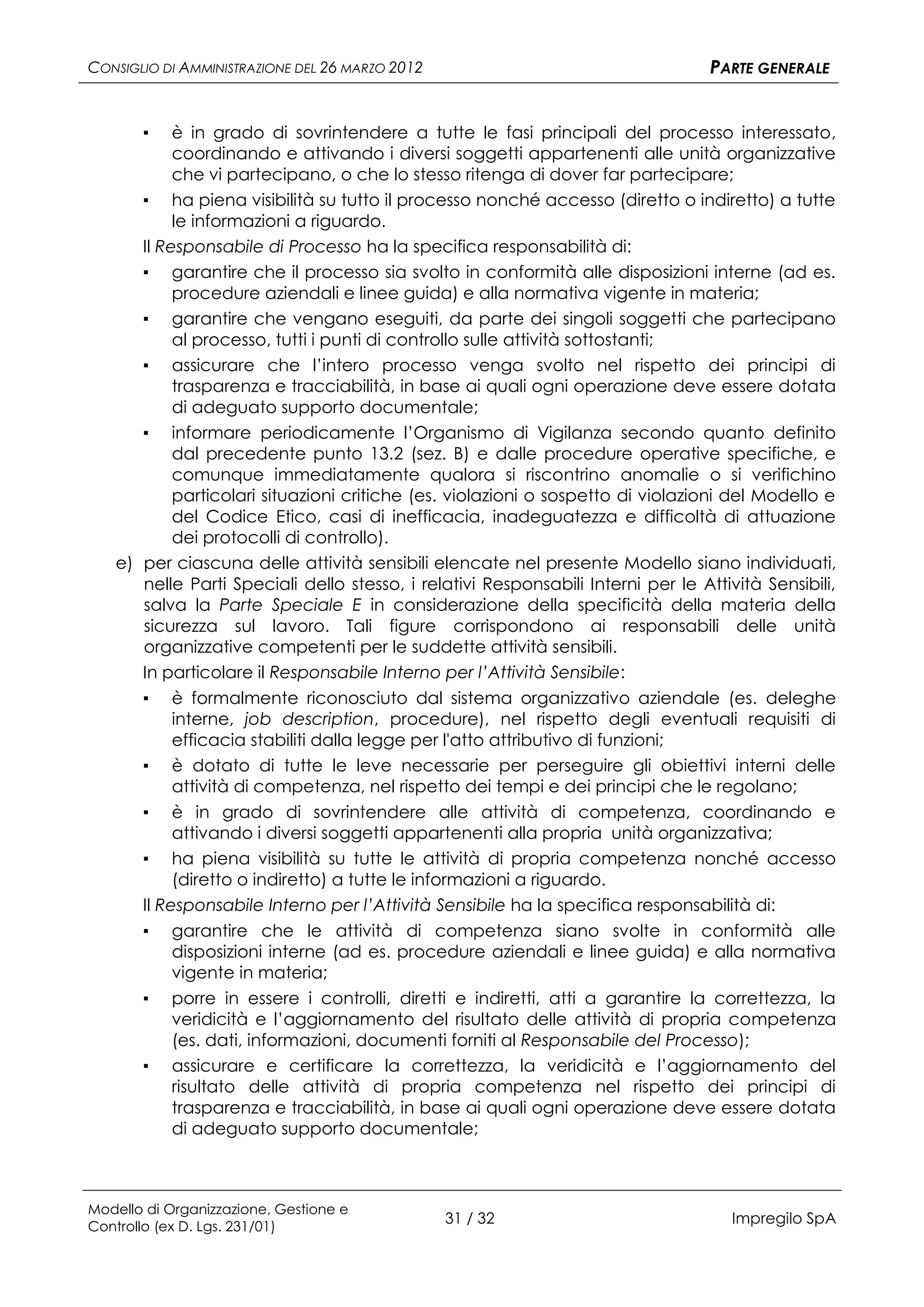 CONSIGLIO DI AMMINISTRAZIONE DEL 26 MARZO 2012                                    PARTE GENERALE


       ▪   è in grado di sovrintendere a tutte le fasi principali del processo interessato,
           coordinando e attivando i diversi soggetti appartenenti alle unità organizzative
           che vi partecipano, o che lo stesso ritenga di dover far partecipare;
      ▪ ha piena visibilità su tutto il processo nonché accesso (diretto o indiretto) a tutte
           le informazioni a riguardo.
      Il Responsabile di Processo ha la specifica responsabilità di:
      ▪ garantire che il processo sia svolto in conformità alle disposizioni interne (ad es.
           procedure aziendali e linee guida) e alla normativa vigente in materia;
      ▪ garantire che vengano eseguiti, da parte dei singoli soggetti che partecipano
           al processo, tutti i punti di controllo sulle attività sottostanti;
      ▪ assicurare che l’intero processo venga svolto nel rispetto dei principi di
           trasparenza e tracciabilità, in base ai quali ogni operazione deve essere dotata
           di adeguato supporto documentale;
      ▪ informare periodicamente l’Organismo di Vigilanza secondo quanto definito
           dal precedente punto 13.2 (sez. B) e dalle procedure operative specifiche, e
           comunque immediatamente qualora si riscontrino anomalie o si verifichino
           particolari situazioni critiche (es. violazioni o sospetto di violazioni del Modello e
           del Codice Etico, casi di inefficacia, inadeguatezza e difficoltà di attuazione
           dei protocolli di controllo).
   e) per ciascuna delle attività sensibili elencate nel presente Modello siano individuati,
      nelle Parti Speciali dello stesso, i relativi Responsabili Interni per le Attività Sensibili,
      salva la Parte Speciale E in considerazione della specificità della materia della
      sicurezza sul lavoro. Tali figure corrispondono ai responsabili delle unità
      organizzative competenti per le suddette attività sensibili.
      In particolare il Responsabile Interno per l’Attività Sensibile:
       ▪    è formalmente riconosciuto dal sistema organizzativo aziendale (es. deleghe
            interne, job description, procedure), nel rispetto degli eventuali requisiti di
            efficacia stabiliti dalla legge per l'atto attributivo di funzioni;
       ▪ è dotato di tutte le leve necessarie per perseguire gli obiettivi interni delle
            attività di competenza, nel rispetto dei tempi e dei principi che le regolano;
       ▪ è in grado di sovrintendere alle attività di competenza, coordinando e
            attivando i diversi soggetti appartenenti alla propria unità organizzativa;
       ▪ ha piena visibilità su tutte le attività di propria competenza nonché accesso
            (diretto o indiretto) a tutte le informazioni a riguardo.
       Il Responsabile Interno per l’Attività Sensibile ha la specifica responsabilità di:
       ▪ garantire che le attività di competenza siano svolte in conformità alle
            disposizioni interne (ad es. procedure aziendali e linee guida) e alla normativa
            vigente in materia;
       ▪ porre in essere i controlli, diretti e indiretti, atti a garantire la correttezza, la
            veridicità e l’aggiornamento del risultato delle attività di propria competenza
            (es. dati, informazioni, documenti forniti al Responsabile del Processo);
       ▪ assicurare e certificare la correttezza, la veridicità e l’aggiornamento del
            risultato delle attività di propria competenza nel rispetto dei principi di
            trasparenza e tracciabilità, in base ai quali ogni operazione deve essere dotata
            di adeguato supporto documentale;



Modello di Organizzazione, Gestione e
Controllo (ex D. Lgs. 231/01)
                                                 31 / 32                             Impregilo SpA
 